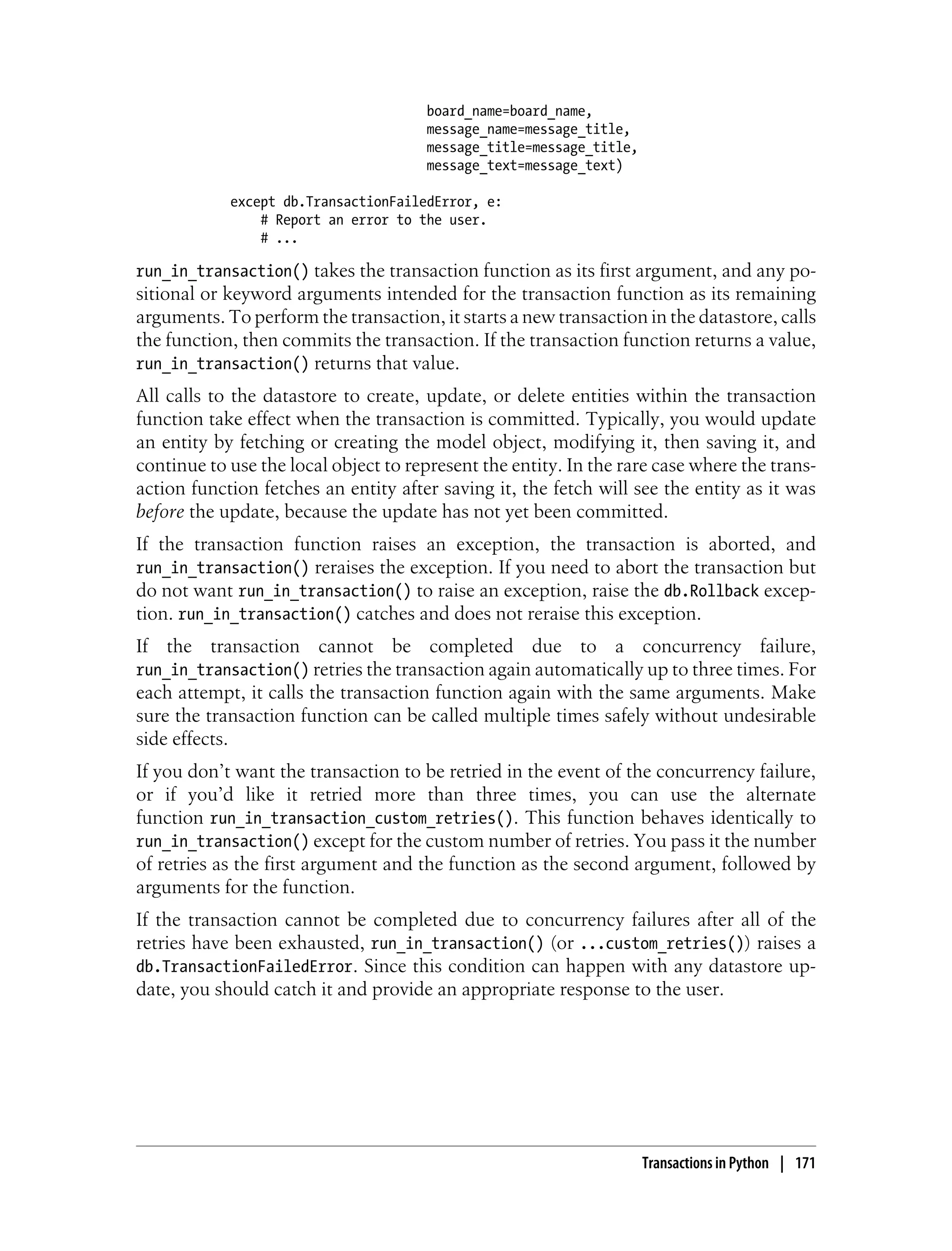 board_name=board_name,
                                      message_name=message_title,
                                      message_title=message_title,
                                      message_text=message_text)

            except db.TransactionFailedError, e:
                # Report an error to the user.
                # ...

run_in_transaction() takes the transaction function as its first argument, and any po-
sitional or keyword arguments intended for the transaction function as its remaining
arguments. To perform the transaction, it starts a new transaction in the datastore, calls
the function, then commits the transaction. If the transaction function returns a value,
run_in_transaction() returns that value.
All calls to the datastore to create, update, or delete entities within the transaction
function take effect when the transaction is committed. Typically, you would update
an entity by fetching or creating the model object, modifying it, then saving it, and
continue to use the local object to represent the entity. In the rare case where the trans-
action function fetches an entity after saving it, the fetch will see the entity as it was
before the update, because the update has not yet been committed.
If the transaction function raises an exception, the transaction is aborted, and
run_in_transaction() reraises the exception. If you need to abort the transaction but
do not want run_in_transaction() to raise an exception, raise the db.Rollback excep-
tion. run_in_transaction() catches and does not reraise this exception.
If the transaction cannot be completed due to a concurrency failure,
run_in_transaction() retries the transaction again automatically up to three times. For
each attempt, it calls the transaction function again with the same arguments. Make
sure the transaction function can be called multiple times safely without undesirable
side effects.
If you don’t want the transaction to be retried in the event of the concurrency failure,
or if you’d like it retried more than three times, you can use the alternate
function run_in_transaction_custom_retries(). This function behaves identically to
run_in_transaction() except for the custom number of retries. You pass it the number
of retries as the first argument and the function as the second argument, followed by
arguments for the function.
If the transaction cannot be completed due to concurrency failures after all of the
retries have been exhausted, run_in_transaction() (or ...custom_retries()) raises a
db.TransactionFailedError. Since this condition can happen with any datastore up-
date, you should catch it and provide an appropriate response to the user.




                                                                     Transactions in Python | 171
 