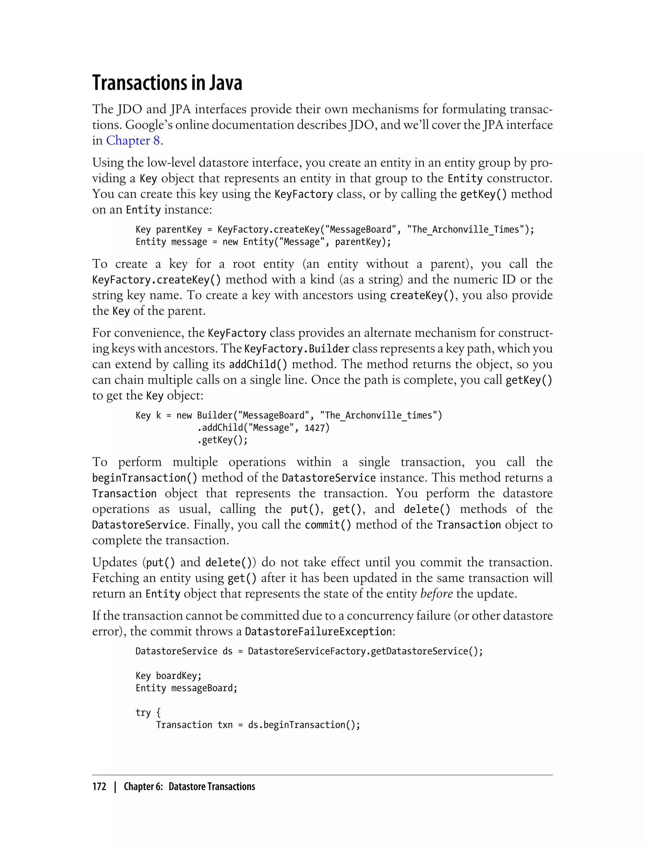 Transactions in Java
The JDO and JPA interfaces provide their own mechanisms for formulating transac-
tions. Google’s online documentation describes JDO, and we’ll cover the JPA interface
in Chapter 8.
Using the low-level datastore interface, you create an entity in an entity group by pro-
viding a Key object that represents an entity in that group to the Entity constructor.
You can create this key using the KeyFactory class, or by calling the getKey() method
on an Entity instance:
          Key parentKey = KeyFactory.createKey("MessageBoard", "The_Archonville_Times");
          Entity message = new Entity("Message", parentKey);

To create a key for a root entity (an entity without a parent), you call the
KeyFactory.createKey() method with a kind (as a string) and the numeric ID or the
string key name. To create a key with ancestors using createKey(), you also provide
the Key of the parent.
For convenience, the KeyFactory class provides an alternate mechanism for construct-
ing keys with ancestors. The KeyFactory.Builder class represents a key path, which you
can extend by calling its addChild() method. The method returns the object, so you
can chain multiple calls on a single line. Once the path is complete, you call getKey()
to get the Key object:
          Key k = new Builder("MessageBoard", "The_Archonville_times")
                      .addChild("Message", 1427)
                      .getKey();

To perform multiple operations within a single transaction, you call the
beginTransaction() method of the DatastoreService instance. This method returns a
Transaction object that represents the transaction. You perform the datastore
operations as usual, calling the put(), get(), and delete() methods of the
DatastoreService. Finally, you call the commit() method of the Transaction object to
complete the transaction.
Updates (put() and delete()) do not take effect until you commit the transaction.
Fetching an entity using get() after it has been updated in the same transaction will
return an Entity object that represents the state of the entity before the update.
If the transaction cannot be committed due to a concurrency failure (or other datastore
error), the commit throws a DatastoreFailureException:
          DatastoreService ds = DatastoreServiceFactory.getDatastoreService();

          Key boardKey;
          Entity messageBoard;

          try {
              Transaction txn = ds.beginTransaction();




172 | Chapter 6: Datastore Transactions
 