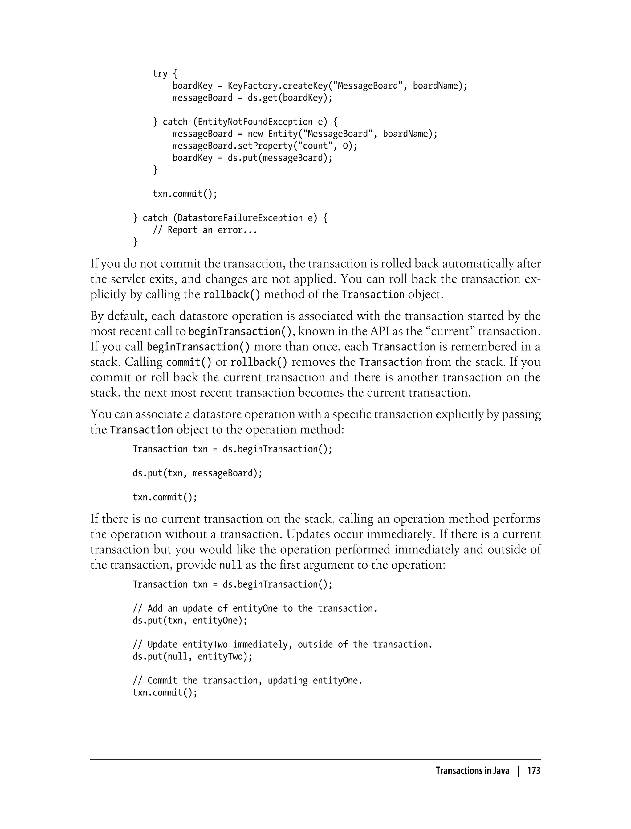 try {
                boardKey = KeyFactory.createKey("MessageBoard", boardName);
                messageBoard = ds.get(boardKey);

            } catch (EntityNotFoundException e) {
                messageBoard = new Entity("MessageBoard", boardName);
                messageBoard.setProperty("count", 0);
                boardKey = ds.put(messageBoard);
            }

            txn.commit();

        } catch (DatastoreFailureException e) {
            // Report an error...
        }

If you do not commit the transaction, the transaction is rolled back automatically after
the servlet exits, and changes are not applied. You can roll back the transaction ex-
plicitly by calling the rollback() method of the Transaction object.
By default, each datastore operation is associated with the transaction started by the
most recent call to beginTransaction(), known in the API as the “current” transaction.
If you call beginTransaction() more than once, each Transaction is remembered in a
stack. Calling commit() or rollback() removes the Transaction from the stack. If you
commit or roll back the current transaction and there is another transaction on the
stack, the next most recent transaction becomes the current transaction.
You can associate a datastore operation with a specific transaction explicitly by passing
the Transaction object to the operation method:
        Transaction txn = ds.beginTransaction();

        ds.put(txn, messageBoard);

        txn.commit();

If there is no current transaction on the stack, calling an operation method performs
the operation without a transaction. Updates occur immediately. If there is a current
transaction but you would like the operation performed immediately and outside of
the transaction, provide null as the first argument to the operation:
        Transaction txn = ds.beginTransaction();

        // Add an update of entityOne to the transaction.
        ds.put(txn, entityOne);

        // Update entityTwo immediately, outside of the transaction.
        ds.put(null, entityTwo);

        // Commit the transaction, updating entityOne.
        txn.commit();




                                                                       Transactions in Java | 173
 