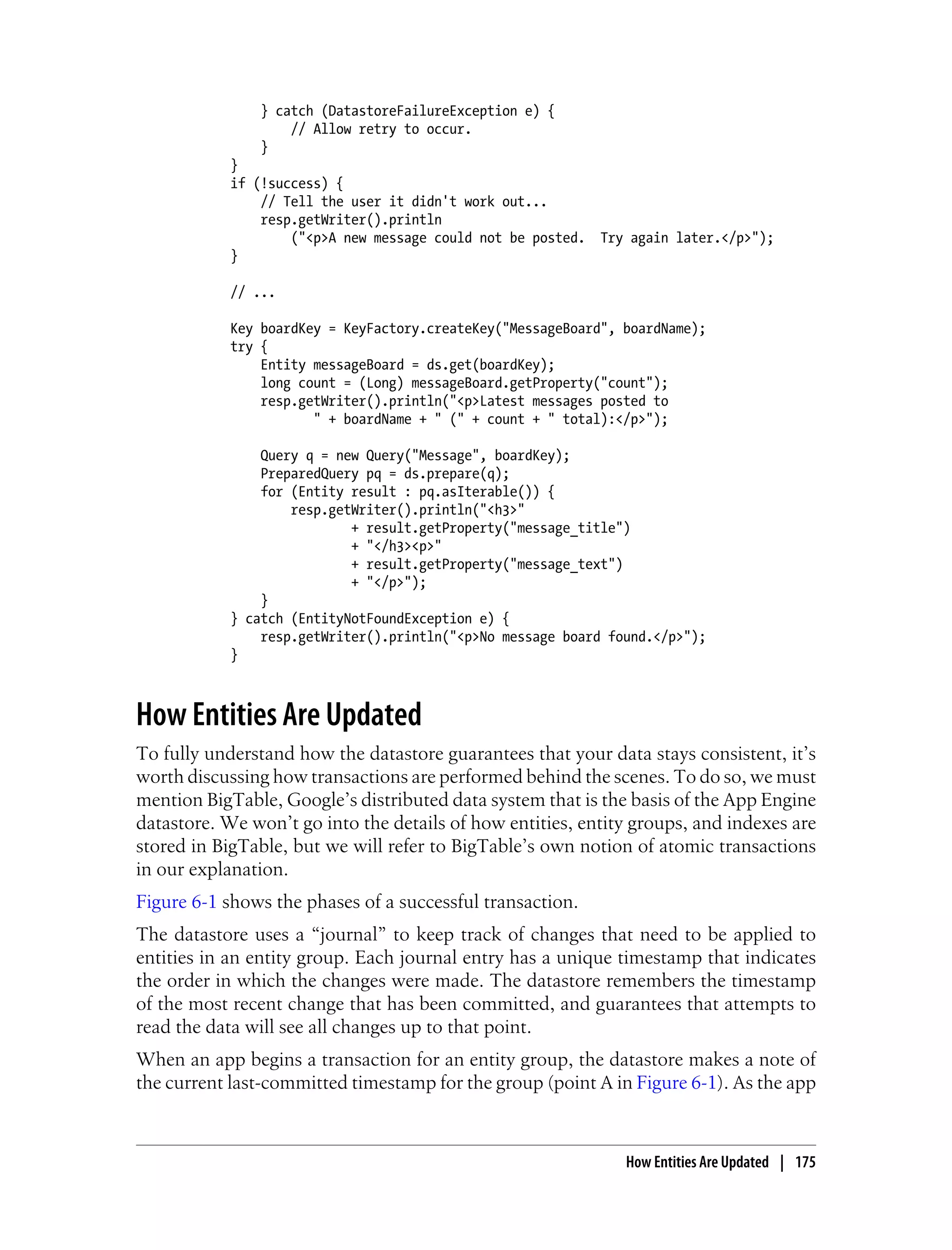 } catch (DatastoreFailureException e) {
                    // Allow retry to occur.
                }
            }
            if (!success) {
                // Tell the user it didn't work out...
                resp.getWriter().println
                    ("<p>A new message could not be posted. Try again later.</p>");
            }

            // ...

            Key boardKey = KeyFactory.createKey("MessageBoard", boardName);
            try {
                Entity messageBoard = ds.get(boardKey);
                long count = (Long) messageBoard.getProperty("count");
                resp.getWriter().println("<p>Latest messages posted to
                       " + boardName + " (" + count + " total):</p>");

                Query q = new Query("Message", boardKey);
                PreparedQuery pq = ds.prepare(q);
                for (Entity result : pq.asIterable()) {
                    resp.getWriter().println("<h3>"
                            + result.getProperty("message_title")
                            + "</h3><p>"
                            + result.getProperty("message_text")
                            + "</p>");
                }
            } catch (EntityNotFoundException e) {
                resp.getWriter().println("<p>No message board found.</p>");
            }



How Entities Are Updated
To fully understand how the datastore guarantees that your data stays consistent, it’s
worth discussing how transactions are performed behind the scenes. To do so, we must
mention BigTable, Google’s distributed data system that is the basis of the App Engine
datastore. We won’t go into the details of how entities, entity groups, and indexes are
stored in BigTable, but we will refer to BigTable’s own notion of atomic transactions
in our explanation.
Figure 6-1 shows the phases of a successful transaction.
The datastore uses a “journal” to keep track of changes that need to be applied to
entities in an entity group. Each journal entry has a unique timestamp that indicates
the order in which the changes were made. The datastore remembers the timestamp
of the most recent change that has been committed, and guarantees that attempts to
read the data will see all changes up to that point.
When an app begins a transaction for an entity group, the datastore makes a note of
the current last-committed timestamp for the group (point A in Figure 6-1). As the app



                                                                How Entities Are Updated | 175
 