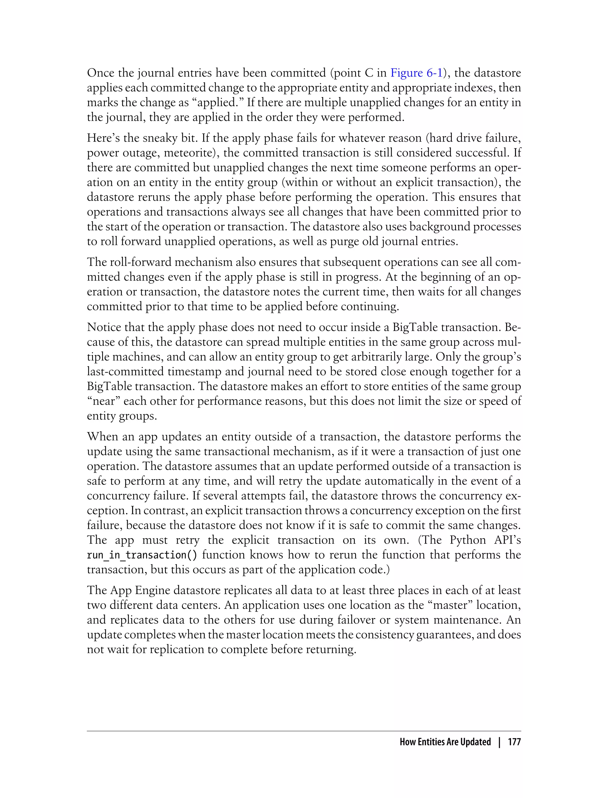 Once the journal entries have been committed (point C in Figure 6-1), the datastore
applies each committed change to the appropriate entity and appropriate indexes, then
marks the change as “applied.” If there are multiple unapplied changes for an entity in
the journal, they are applied in the order they were performed.
Here’s the sneaky bit. If the apply phase fails for whatever reason (hard drive failure,
power outage, meteorite), the committed transaction is still considered successful. If
there are committed but unapplied changes the next time someone performs an oper-
ation on an entity in the entity group (within or without an explicit transaction), the
datastore reruns the apply phase before performing the operation. This ensures that
operations and transactions always see all changes that have been committed prior to
the start of the operation or transaction. The datastore also uses background processes
to roll forward unapplied operations, as well as purge old journal entries.
The roll-forward mechanism also ensures that subsequent operations can see all com-
mitted changes even if the apply phase is still in progress. At the beginning of an op-
eration or transaction, the datastore notes the current time, then waits for all changes
committed prior to that time to be applied before continuing.
Notice that the apply phase does not need to occur inside a BigTable transaction. Be-
cause of this, the datastore can spread multiple entities in the same group across mul-
tiple machines, and can allow an entity group to get arbitrarily large. Only the group’s
last-committed timestamp and journal need to be stored close enough together for a
BigTable transaction. The datastore makes an effort to store entities of the same group
“near” each other for performance reasons, but this does not limit the size or speed of
entity groups.
When an app updates an entity outside of a transaction, the datastore performs the
update using the same transactional mechanism, as if it were a transaction of just one
operation. The datastore assumes that an update performed outside of a transaction is
safe to perform at any time, and will retry the update automatically in the event of a
concurrency failure. If several attempts fail, the datastore throws the concurrency ex-
ception. In contrast, an explicit transaction throws a concurrency exception on the first
failure, because the datastore does not know if it is safe to commit the same changes.
The app must retry the explicit transaction on its own. (The Python API’s
run_in_transaction() function knows how to rerun the function that performs the
transaction, but this occurs as part of the application code.)
The App Engine datastore replicates all data to at least three places in each of at least
two different data centers. An application uses one location as the “master” location,
and replicates data to the others for use during failover or system maintenance. An
update completes when the master location meets the consistency guarantees, and does
not wait for replication to complete before returning.




                                                                How Entities Are Updated | 177
 
