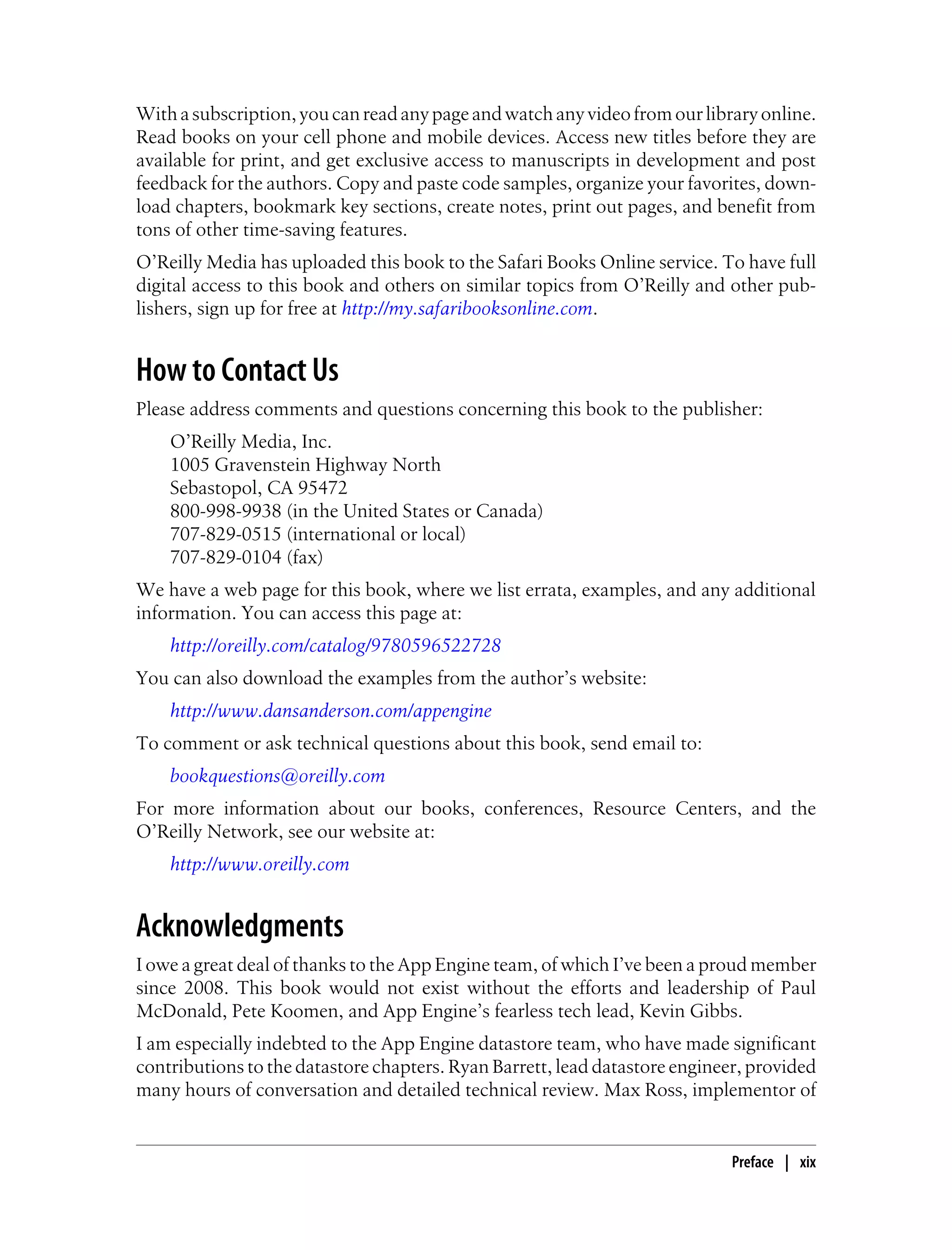 With a subscription, you can read any page and watch any video from our library online.
Read books on your cell phone and mobile devices. Access new titles before they are
available for print, and get exclusive access to manuscripts in development and post
feedback for the authors. Copy and paste code samples, organize your favorites, down-
load chapters, bookmark key sections, create notes, print out pages, and benefit from
tons of other time-saving features.
O’Reilly Media has uploaded this book to the Safari Books Online service. To have full
digital access to this book and others on similar topics from O’Reilly and other pub-
lishers, sign up for free at http://my.safaribooksonline.com.


How to Contact Us
Please address comments and questions concerning this book to the publisher:
    O’Reilly Media, Inc.
    1005 Gravenstein Highway North
    Sebastopol, CA 95472
    800-998-9938 (in the United States or Canada)
    707-829-0515 (international or local)
    707-829-0104 (fax)
We have a web page for this book, where we list errata, examples, and any additional
information. You can access this page at:
    http://oreilly.com/catalog/9780596522728
You can also download the examples from the author’s website:
    http://www.dansanderson.com/appengine
To comment or ask technical questions about this book, send email to:
    bookquestions@oreilly.com
For more information about our books, conferences, Resource Centers, and the
O’Reilly Network, see our website at:
    http://www.oreilly.com


Acknowledgments
I owe a great deal of thanks to the App Engine team, of which I’ve been a proud member
since 2008. This book would not exist without the efforts and leadership of Paul
McDonald, Pete Koomen, and App Engine’s fearless tech lead, Kevin Gibbs.
I am especially indebted to the App Engine datastore team, who have made significant
contributions to the datastore chapters. Ryan Barrett, lead datastore engineer, provided
many hours of conversation and detailed technical review. Max Ross, implementor of


                                                                             Preface | xix
 