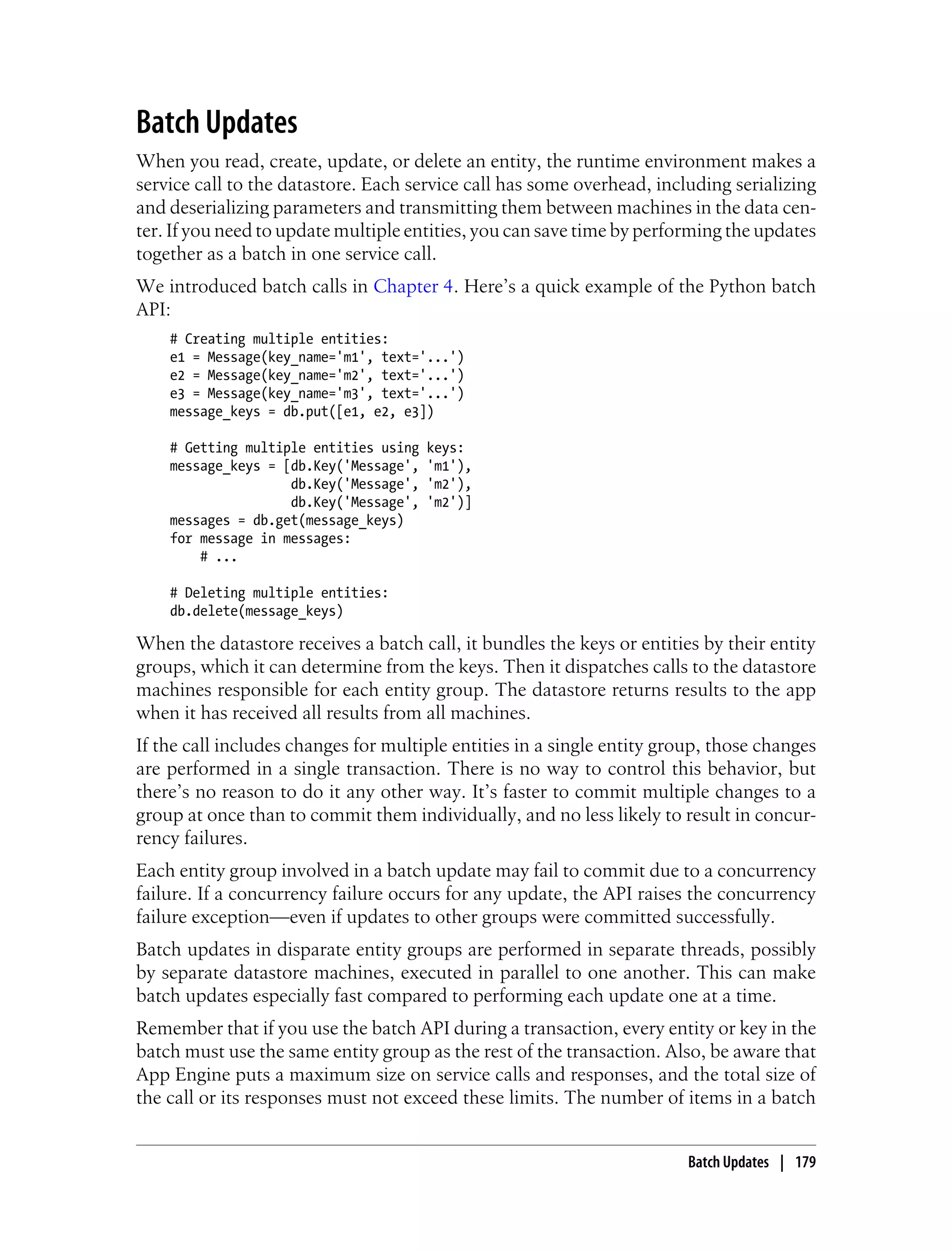Batch Updates
When you read, create, update, or delete an entity, the runtime environment makes a
service call to the datastore. Each service call has some overhead, including serializing
and deserializing parameters and transmitting them between machines in the data cen-
ter. If you need to update multiple entities, you can save time by performing the updates
together as a batch in one service call.
We introduced batch calls in Chapter 4. Here’s a quick example of the Python batch
API:
    # Creating multiple entities:
    e1 = Message(key_name='m1', text='...')
    e2 = Message(key_name='m2', text='...')
    e3 = Message(key_name='m3', text='...')
    message_keys = db.put([e1, e2, e3])

    # Getting multiple entities using   keys:
    message_keys = [db.Key('Message',   'm1'),
                    db.Key('Message',   'm2'),
                    db.Key('Message',   'm2')]
    messages = db.get(message_keys)
    for message in messages:
        # ...

    # Deleting multiple entities:
    db.delete(message_keys)

When the datastore receives a batch call, it bundles the keys or entities by their entity
groups, which it can determine from the keys. Then it dispatches calls to the datastore
machines responsible for each entity group. The datastore returns results to the app
when it has received all results from all machines.
If the call includes changes for multiple entities in a single entity group, those changes
are performed in a single transaction. There is no way to control this behavior, but
there’s no reason to do it any other way. It’s faster to commit multiple changes to a
group at once than to commit them individually, and no less likely to result in concur-
rency failures.
Each entity group involved in a batch update may fail to commit due to a concurrency
failure. If a concurrency failure occurs for any update, the API raises the concurrency
failure exception—even if updates to other groups were committed successfully.
Batch updates in disparate entity groups are performed in separate threads, possibly
by separate datastore machines, executed in parallel to one another. This can make
batch updates especially fast compared to performing each update one at a time.
Remember that if you use the batch API during a transaction, every entity or key in the
batch must use the same entity group as the rest of the transaction. Also, be aware that
App Engine puts a maximum size on service calls and responses, and the total size of
the call or its responses must not exceed these limits. The number of items in a batch


                                                                         Batch Updates | 179
 
