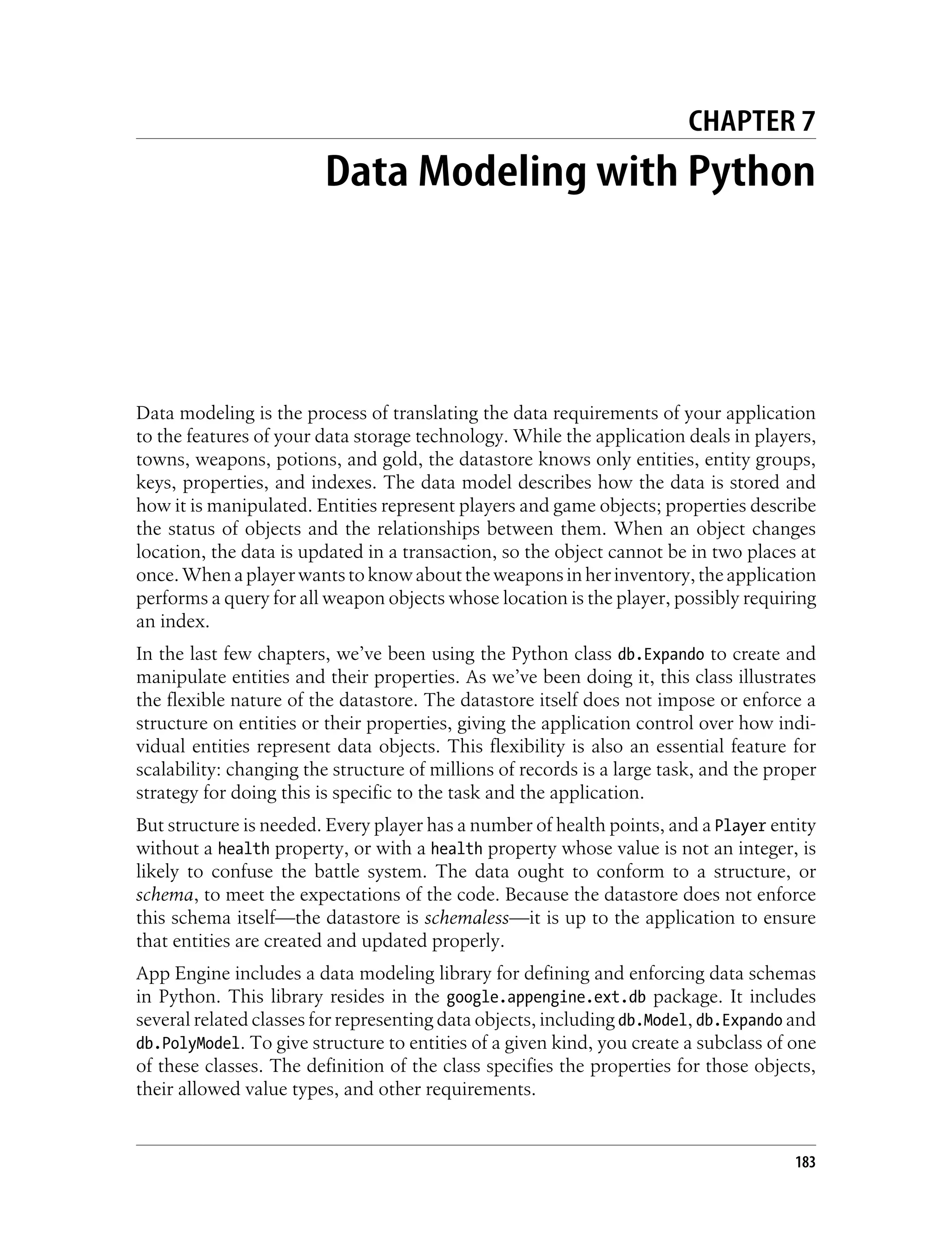 CHAPTER 7
                        Data Modeling with Python




Data modeling is the process of translating the data requirements of your application
to the features of your data storage technology. While the application deals in players,
towns, weapons, potions, and gold, the datastore knows only entities, entity groups,
keys, properties, and indexes. The data model describes how the data is stored and
how it is manipulated. Entities represent players and game objects; properties describe
the status of objects and the relationships between them. When an object changes
location, the data is updated in a transaction, so the object cannot be in two places at
once. When a player wants to know about the weapons in her inventory, the application
performs a query for all weapon objects whose location is the player, possibly requiring
an index.
In the last few chapters, we’ve been using the Python class db.Expando to create and
manipulate entities and their properties. As we’ve been doing it, this class illustrates
the flexible nature of the datastore. The datastore itself does not impose or enforce a
structure on entities or their properties, giving the application control over how indi-
vidual entities represent data objects. This flexibility is also an essential feature for
scalability: changing the structure of millions of records is a large task, and the proper
strategy for doing this is specific to the task and the application.
But structure is needed. Every player has a number of health points, and a Player entity
without a health property, or with a health property whose value is not an integer, is
likely to confuse the battle system. The data ought to conform to a structure, or
schema, to meet the expectations of the code. Because the datastore does not enforce
this schema itself—the datastore is schemaless—it is up to the application to ensure
that entities are created and updated properly.
App Engine includes a data modeling library for defining and enforcing data schemas
in Python. This library resides in the google.appengine.ext.db package. It includes
several related classes for representing data objects, including db.Model, db.Expando and
db.PolyModel. To give structure to entities of a given kind, you create a subclass of one
of these classes. The definition of the class specifies the properties for those objects,
their allowed value types, and other requirements.


                                                                                       183
 