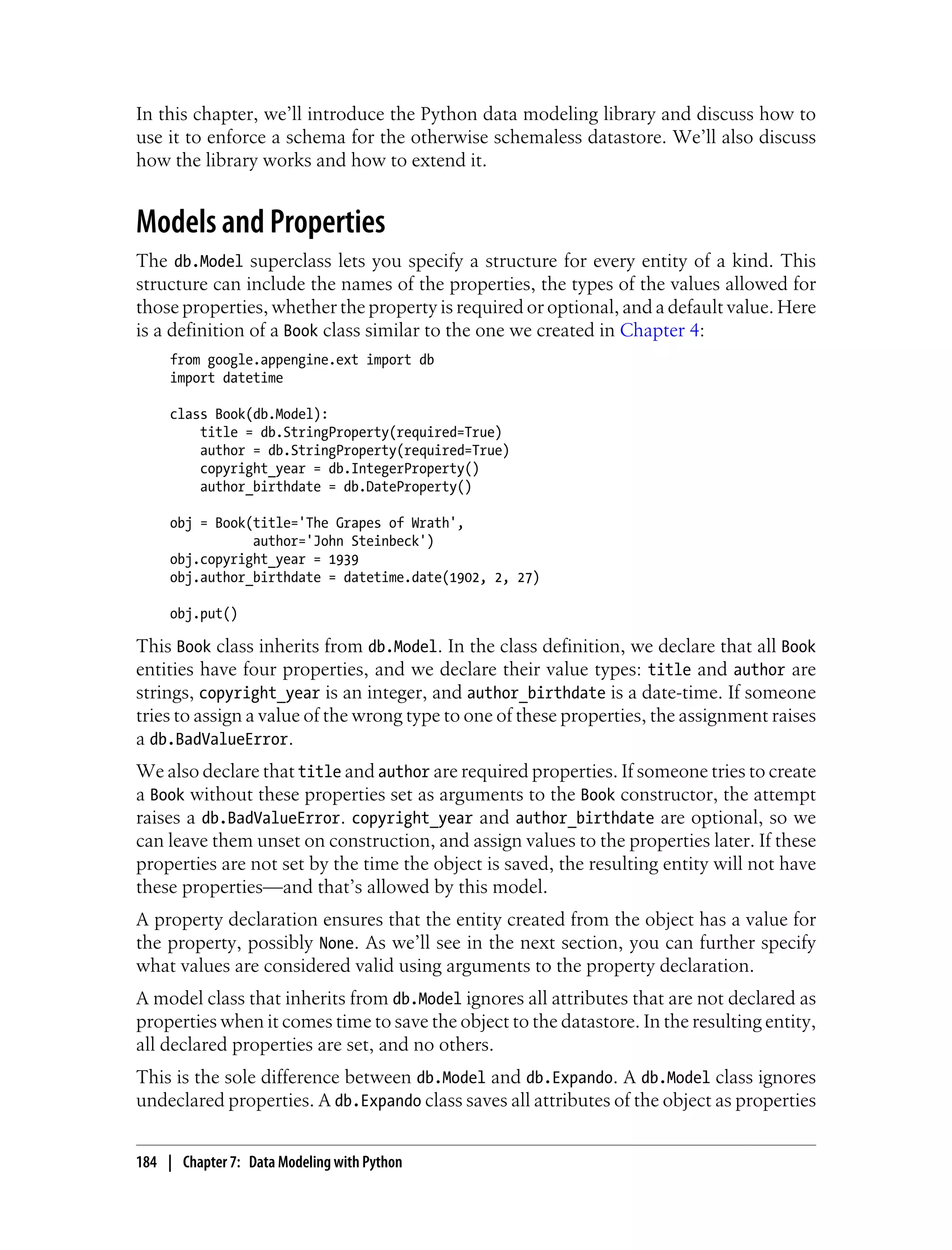 In this chapter, we’ll introduce the Python data modeling library and discuss how to
use it to enforce a schema for the otherwise schemaless datastore. We’ll also discuss
how the library works and how to extend it.


Models and Properties
The db.Model superclass lets you specify a structure for every entity of a kind. This
structure can include the names of the properties, the types of the values allowed for
those properties, whether the property is required or optional, and a default value. Here
is a definition of a Book class similar to the one we created in Chapter 4:
     from google.appengine.ext import db
     import datetime

     class Book(db.Model):
         title = db.StringProperty(required=True)
         author = db.StringProperty(required=True)
         copyright_year = db.IntegerProperty()
         author_birthdate = db.DateProperty()

     obj = Book(title='The Grapes of Wrath',
                author='John Steinbeck')
     obj.copyright_year = 1939
     obj.author_birthdate = datetime.date(1902, 2, 27)

     obj.put()

This Book class inherits from db.Model. In the class definition, we declare that all Book
entities have four properties, and we declare their value types: title and author are
strings, copyright_year is an integer, and author_birthdate is a date-time. If someone
tries to assign a value of the wrong type to one of these properties, the assignment raises
a db.BadValueError.
We also declare that title and author are required properties. If someone tries to create
a Book without these properties set as arguments to the Book constructor, the attempt
raises a db.BadValueError. copyright_year and author_birthdate are optional, so we
can leave them unset on construction, and assign values to the properties later. If these
properties are not set by the time the object is saved, the resulting entity will not have
these properties—and that’s allowed by this model.
A property declaration ensures that the entity created from the object has a value for
the property, possibly None. As we’ll see in the next section, you can further specify
what values are considered valid using arguments to the property declaration.
A model class that inherits from db.Model ignores all attributes that are not declared as
properties when it comes time to save the object to the datastore. In the resulting entity,
all declared properties are set, and no others.
This is the sole difference between db.Model and db.Expando. A db.Model class ignores
undeclared properties. A db.Expando class saves all attributes of the object as properties


184 | Chapter 7: Data Modeling with Python
 