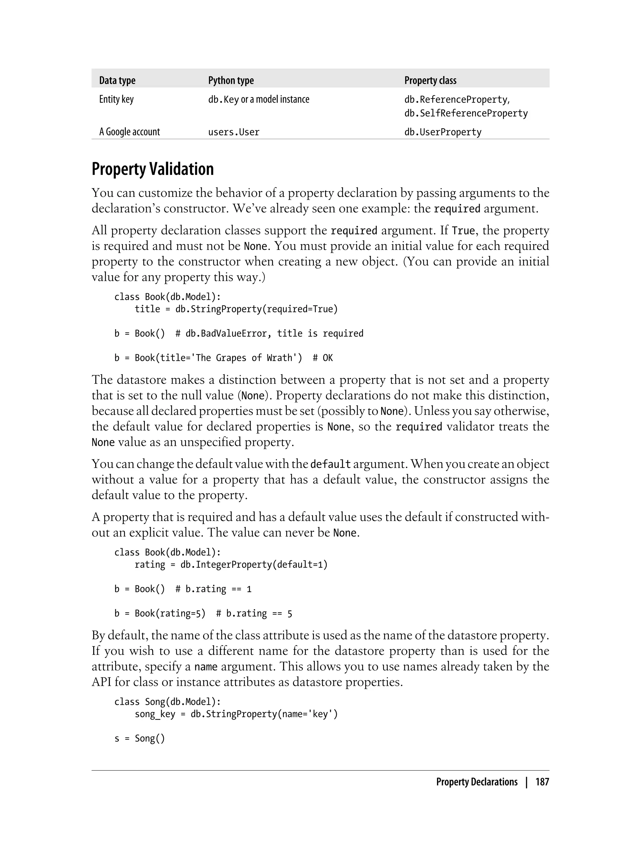 Data type                Python type                         Property class
 Entity key               db.Key or a model instance          db.ReferenceProperty,
                                                              db.SelfReferenceProperty
 A Google account         users.User                          db.UserProperty


Property Validation
You can customize the behavior of a property declaration by passing arguments to the
declaration’s constructor. We’ve already seen one example: the required argument.
All property declaration classes support the required argument. If True, the property
is required and must not be None. You must provide an initial value for each required
property to the constructor when creating a new object. (You can provide an initial
value for any property this way.)
     class Book(db.Model):
         title = db.StringProperty(required=True)

     b = Book()     # db.BadValueError, title is required

     b = Book(title='The Grapes of Wrath')             # OK

The datastore makes a distinction between a property that is not set and a property
that is set to the null value (None). Property declarations do not make this distinction,
because all declared properties must be set (possibly to None). Unless you say otherwise,
the default value for declared properties is None, so the required validator treats the
None value as an unspecified property.
You can change the default value with the default argument. When you create an object
without a value for a property that has a default value, the constructor assigns the
default value to the property.
A property that is required and has a default value uses the default if constructed with-
out an explicit value. The value can never be None.
     class Book(db.Model):
         rating = db.IntegerProperty(default=1)

     b = Book()     # b.rating == 1

     b = Book(rating=5)     # b.rating == 5

By default, the name of the class attribute is used as the name of the datastore property.
If you wish to use a different name for the datastore property than is used for the
attribute, specify a name argument. This allows you to use names already taken by the
API for class or instance attributes as datastore properties.
     class Song(db.Model):
         song_key = db.StringProperty(name='key')

     s = Song()



                                                                      Property Declarations | 187
 