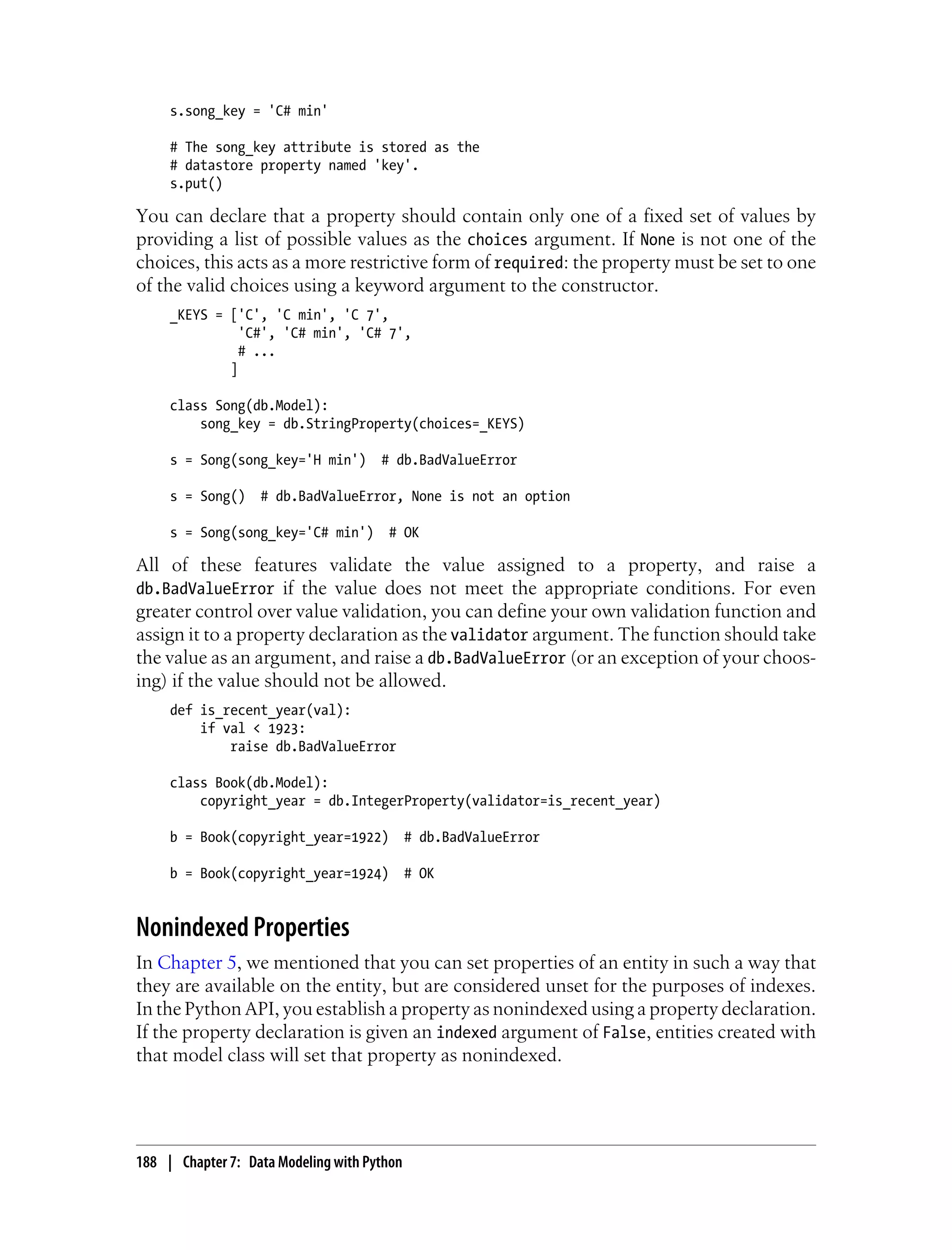 s.song_key = 'C# min'

     # The song_key attribute is stored as the
     # datastore property named 'key'.
     s.put()

You can declare that a property should contain only one of a fixed set of values by
providing a list of possible values as the choices argument. If None is not one of the
choices, this acts as a more restrictive form of required: the property must be set to one
of the valid choices using a keyword argument to the constructor.
     _KEYS = ['C', 'C min', 'C 7',
               'C#', 'C# min', 'C# 7',
               # ...
             ]

     class Song(db.Model):
         song_key = db.StringProperty(choices=_KEYS)

     s = Song(song_key='H min')       # db.BadValueError

     s = Song()    # db.BadValueError, None is not an option

     s = Song(song_key='C# min')       # OK

All of these features validate the value assigned to a property, and raise a
db.BadValueError if the value does not meet the appropriate conditions. For even
greater control over value validation, you can define your own validation function and
assign it to a property declaration as the validator argument. The function should take
the value as an argument, and raise a db.BadValueError (or an exception of your choos-
ing) if the value should not be allowed.
     def is_recent_year(val):
         if val < 1923:
             raise db.BadValueError

     class Book(db.Model):
         copyright_year = db.IntegerProperty(validator=is_recent_year)

     b = Book(copyright_year=1922)           # db.BadValueError

     b = Book(copyright_year=1924)           # OK


Nonindexed Properties
In Chapter 5, we mentioned that you can set properties of an entity in such a way that
they are available on the entity, but are considered unset for the purposes of indexes.
In the Python API, you establish a property as nonindexed using a property declaration.
If the property declaration is given an indexed argument of False, entities created with
that model class will set that property as nonindexed.




188 | Chapter 7: Data Modeling with Python
 