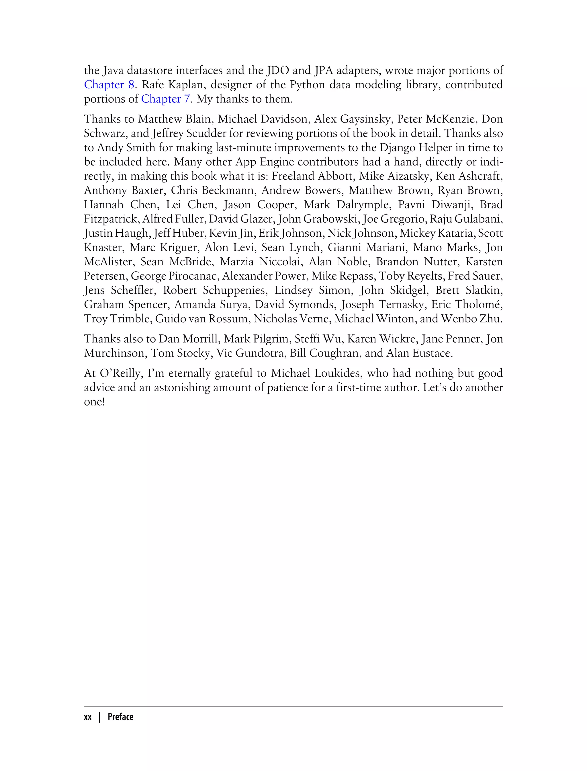 the Java datastore interfaces and the JDO and JPA adapters, wrote major portions of
Chapter 8. Rafe Kaplan, designer of the Python data modeling library, contributed
portions of Chapter 7. My thanks to them.
Thanks to Matthew Blain, Michael Davidson, Alex Gaysinsky, Peter McKenzie, Don
Schwarz, and Jeffrey Scudder for reviewing portions of the book in detail. Thanks also
to Andy Smith for making last-minute improvements to the Django Helper in time to
be included here. Many other App Engine contributors had a hand, directly or indi-
rectly, in making this book what it is: Freeland Abbott, Mike Aizatsky, Ken Ashcraft,
Anthony Baxter, Chris Beckmann, Andrew Bowers, Matthew Brown, Ryan Brown,
Hannah Chen, Lei Chen, Jason Cooper, Mark Dalrymple, Pavni Diwanji, Brad
Fitzpatrick, Alfred Fuller, David Glazer, John Grabowski, Joe Gregorio, Raju Gulabani,
Justin Haugh, Jeff Huber, Kevin Jin, Erik Johnson, Nick Johnson, Mickey Kataria, Scott
Knaster, Marc Kriguer, Alon Levi, Sean Lynch, Gianni Mariani, Mano Marks, Jon
McAlister, Sean McBride, Marzia Niccolai, Alan Noble, Brandon Nutter, Karsten
Petersen, George Pirocanac, Alexander Power, Mike Repass, Toby Reyelts, Fred Sauer,
Jens Scheffler, Robert Schuppenies, Lindsey Simon, John Skidgel, Brett Slatkin,
Graham Spencer, Amanda Surya, David Symonds, Joseph Ternasky, Eric Tholomé,
Troy Trimble, Guido van Rossum, Nicholas Verne, Michael Winton, and Wenbo Zhu.
Thanks also to Dan Morrill, Mark Pilgrim, Steffi Wu, Karen Wickre, Jane Penner, Jon
Murchinson, Tom Stocky, Vic Gundotra, Bill Coughran, and Alan Eustace.
At O’Reilly, I’m eternally grateful to Michael Loukides, who had nothing but good
advice and an astonishing amount of patience for a first-time author. Let’s do another
one!




xx | Preface
 