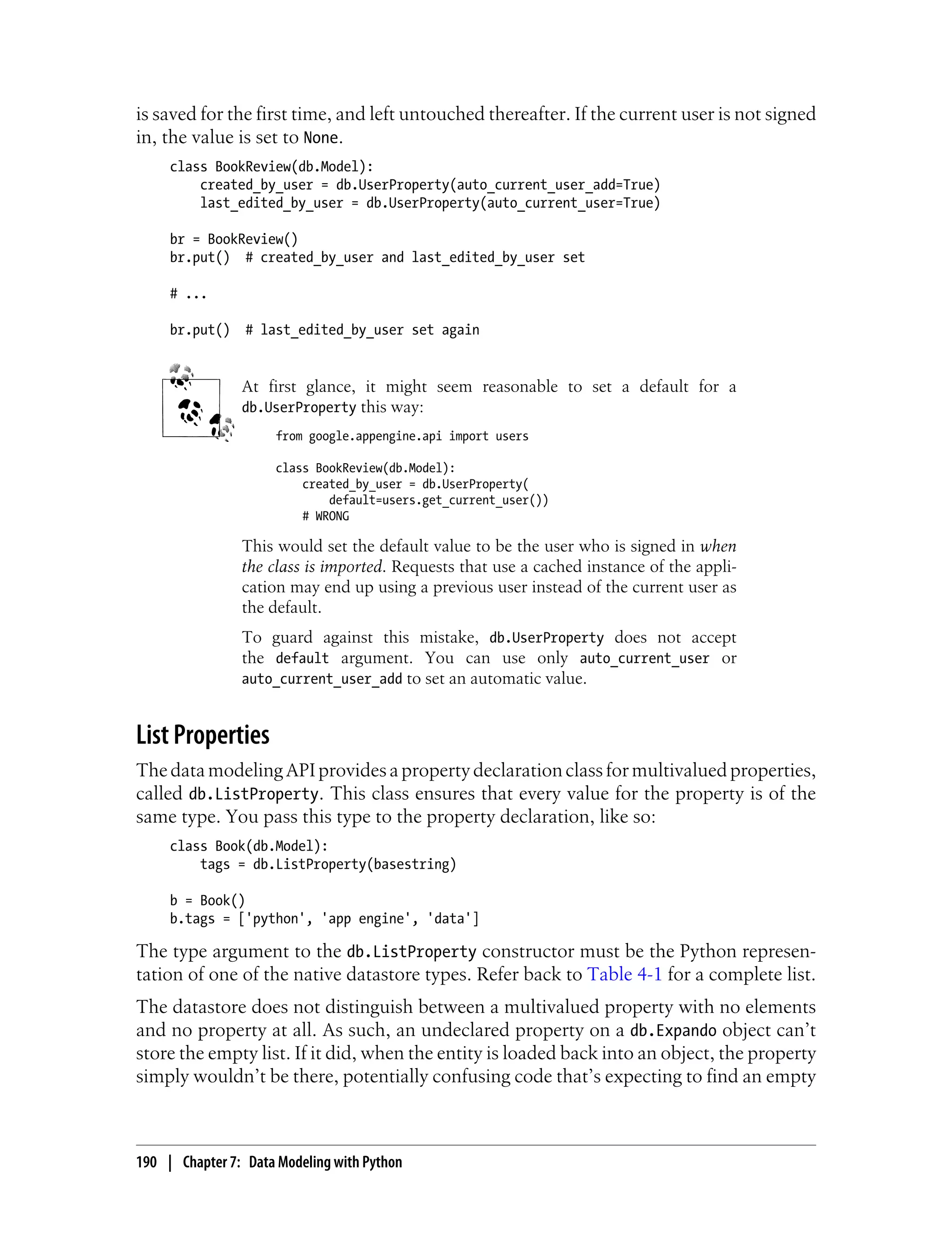 is saved for the first time, and left untouched thereafter. If the current user is not signed
in, the value is set to None.
     class BookReview(db.Model):
         created_by_user = db.UserProperty(auto_current_user_add=True)
         last_edited_by_user = db.UserProperty(auto_current_user=True)

     br = BookReview()
     br.put() # created_by_user and last_edited_by_user set

     # ...

     br.put()    # last_edited_by_user set again


                At first glance, it might seem reasonable to set a default for a
                db.UserProperty this way:
                      from google.appengine.api import users

                      class BookReview(db.Model):
                          created_by_user = db.UserProperty(
                              default=users.get_current_user())
                          # WRONG

                This would set the default value to be the user who is signed in when
                the class is imported. Requests that use a cached instance of the appli-
                cation may end up using a previous user instead of the current user as
                the default.
                To guard against this mistake, db.UserProperty does not accept
                the default argument. You can use only auto_current_user or
                auto_current_user_add to set an automatic value.


List Properties
The data modeling API provides a property declaration class for multivalued properties,
called db.ListProperty. This class ensures that every value for the property is of the
same type. You pass this type to the property declaration, like so:
     class Book(db.Model):
         tags = db.ListProperty(basestring)

     b = Book()
     b.tags = ['python', 'app engine', 'data']

The type argument to the db.ListProperty constructor must be the Python represen-
tation of one of the native datastore types. Refer back to Table 4-1 for a complete list.
The datastore does not distinguish between a multivalued property with no elements
and no property at all. As such, an undeclared property on a db.Expando object can’t
store the empty list. If it did, when the entity is loaded back into an object, the property
simply wouldn’t be there, potentially confusing code that’s expecting to find an empty



190 | Chapter 7: Data Modeling with Python
 