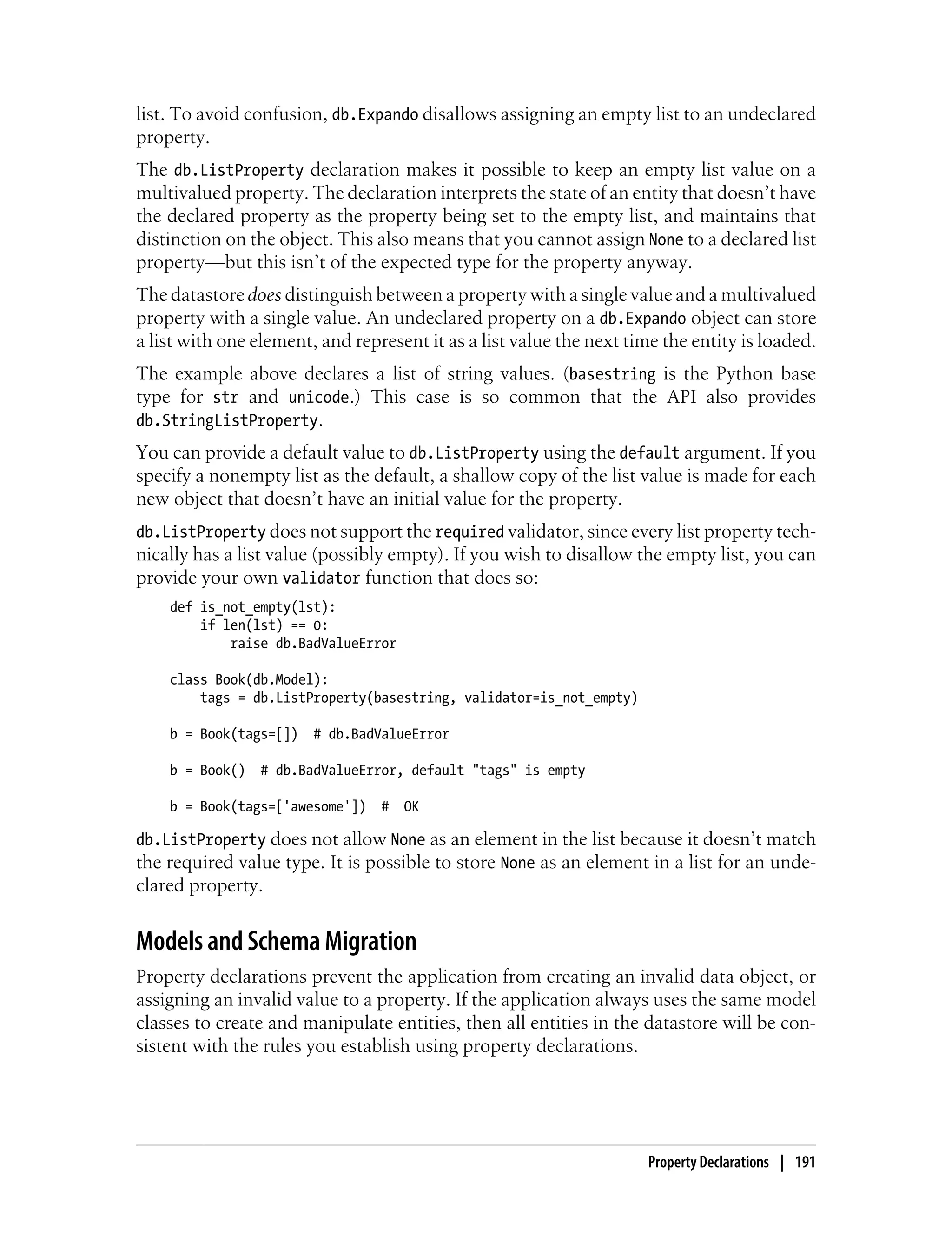 list. To avoid confusion, db.Expando disallows assigning an empty list to an undeclared
property.
The db.ListProperty declaration makes it possible to keep an empty list value on a
multivalued property. The declaration interprets the state of an entity that doesn’t have
the declared property as the property being set to the empty list, and maintains that
distinction on the object. This also means that you cannot assign None to a declared list
property—but this isn’t of the expected type for the property anyway.
The datastore does distinguish between a property with a single value and a multivalued
property with a single value. An undeclared property on a db.Expando object can store
a list with one element, and represent it as a list value the next time the entity is loaded.
The example above declares a list of string values. (basestring is the Python base
type for str and unicode.) This case is so common that the API also provides
db.StringListProperty.
You can provide a default value to db.ListProperty using the default argument. If you
specify a nonempty list as the default, a shallow copy of the list value is made for each
new object that doesn’t have an initial value for the property.
db.ListProperty does not support the required validator, since every list property tech-
nically has a list value (possibly empty). If you wish to disallow the empty list, you can
provide your own validator function that does so:
    def is_not_empty(lst):
        if len(lst) == 0:
            raise db.BadValueError

    class Book(db.Model):
        tags = db.ListProperty(basestring, validator=is_not_empty)

    b = Book(tags=[])   # db.BadValueError

    b = Book()   # db.BadValueError, default "tags" is empty

    b = Book(tags=['awesome'])   #   OK

db.ListProperty does not allow None as an element in the list because it doesn’t match
the required value type. It is possible to store None as an element in a list for an unde-
clared property.


Models and Schema Migration
Property declarations prevent the application from creating an invalid data object, or
assigning an invalid value to a property. If the application always uses the same model
classes to create and manipulate entities, then all entities in the datastore will be con-
sistent with the rules you establish using property declarations.




                                                                     Property Declarations | 191
 