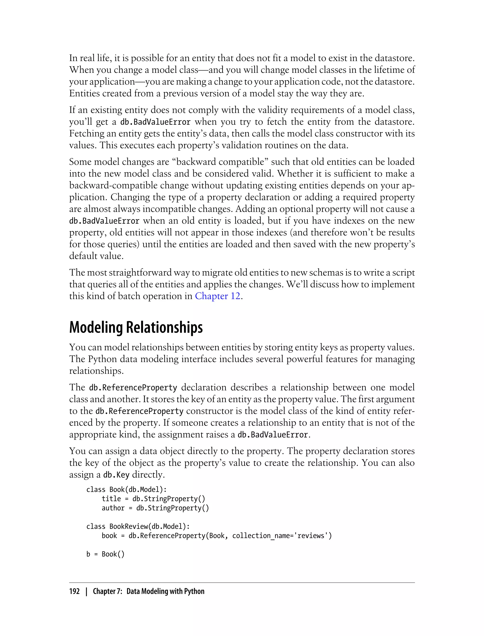 In real life, it is possible for an entity that does not fit a model to exist in the datastore.
When you change a model class—and you will change model classes in the lifetime of
your application—you are making a change to your application code, not the datastore.
Entities created from a previous version of a model stay the way they are.
If an existing entity does not comply with the validity requirements of a model class,
you’ll get a db.BadValueError when you try to fetch the entity from the datastore.
Fetching an entity gets the entity’s data, then calls the model class constructor with its
values. This executes each property’s validation routines on the data.
Some model changes are “backward compatible” such that old entities can be loaded
into the new model class and be considered valid. Whether it is sufficient to make a
backward-compatible change without updating existing entities depends on your ap-
plication. Changing the type of a property declaration or adding a required property
are almost always incompatible changes. Adding an optional property will not cause a
db.BadValueError when an old entity is loaded, but if you have indexes on the new
property, old entities will not appear in those indexes (and therefore won’t be results
for those queries) until the entities are loaded and then saved with the new property’s
default value.
The most straightforward way to migrate old entities to new schemas is to write a script
that queries all of the entities and applies the changes. We’ll discuss how to implement
this kind of batch operation in Chapter 12.


Modeling Relationships
You can model relationships between entities by storing entity keys as property values.
The Python data modeling interface includes several powerful features for managing
relationships.
The db.ReferenceProperty declaration describes a relationship between one model
class and another. It stores the key of an entity as the property value. The first argument
to the db.ReferenceProperty constructor is the model class of the kind of entity refer-
enced by the property. If someone creates a relationship to an entity that is not of the
appropriate kind, the assignment raises a db.BadValueError.
You can assign a data object directly to the property. The property declaration stores
the key of the object as the property’s value to create the relationship. You can also
assign a db.Key directly.
     class Book(db.Model):
         title = db.StringProperty()
         author = db.StringProperty()

     class BookReview(db.Model):
         book = db.ReferenceProperty(Book, collection_name='reviews')

     b = Book()



192 | Chapter 7: Data Modeling with Python
 