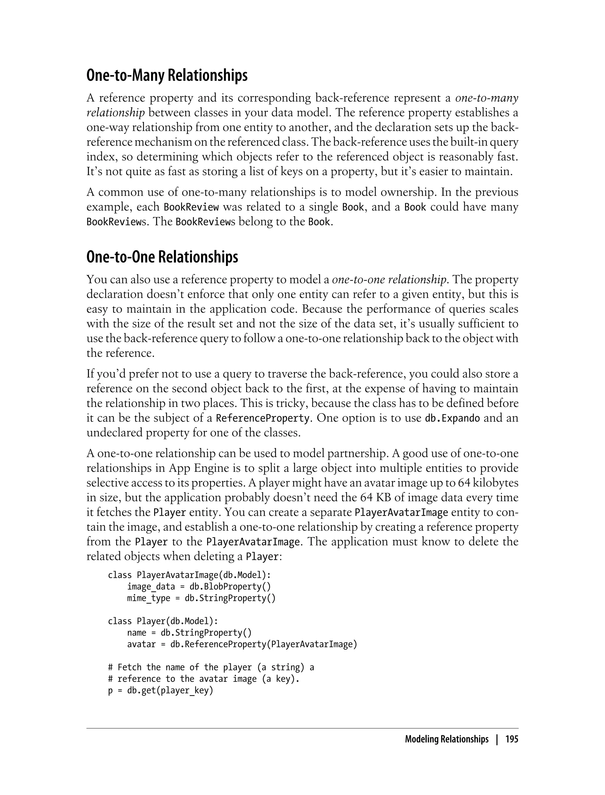 One-to-Many Relationships
A reference property and its corresponding back-reference represent a one-to-many
relationship between classes in your data model. The reference property establishes a
one-way relationship from one entity to another, and the declaration sets up the back-
reference mechanism on the referenced class. The back-reference uses the built-in query
index, so determining which objects refer to the referenced object is reasonably fast.
It’s not quite as fast as storing a list of keys on a property, but it’s easier to maintain.
A common use of one-to-many relationships is to model ownership. In the previous
example, each BookReview was related to a single Book, and a Book could have many
BookReviews. The BookReviews belong to the Book.


One-to-One Relationships
You can also use a reference property to model a one-to-one relationship. The property
declaration doesn’t enforce that only one entity can refer to a given entity, but this is
easy to maintain in the application code. Because the performance of queries scales
with the size of the result set and not the size of the data set, it’s usually sufficient to
use the back-reference query to follow a one-to-one relationship back to the object with
the reference.
If you’d prefer not to use a query to traverse the back-reference, you could also store a
reference on the second object back to the first, at the expense of having to maintain
the relationship in two places. This is tricky, because the class has to be defined before
it can be the subject of a ReferenceProperty. One option is to use db.Expando and an
undeclared property for one of the classes.
A one-to-one relationship can be used to model partnership. A good use of one-to-one
relationships in App Engine is to split a large object into multiple entities to provide
selective access to its properties. A player might have an avatar image up to 64 kilobytes
in size, but the application probably doesn’t need the 64 KB of image data every time
it fetches the Player entity. You can create a separate PlayerAvatarImage entity to con-
tain the image, and establish a one-to-one relationship by creating a reference property
from the Player to the PlayerAvatarImage. The application must know to delete the
related objects when deleting a Player:
    class PlayerAvatarImage(db.Model):
        image_data = db.BlobProperty()
        mime_type = db.StringProperty()

    class Player(db.Model):
        name = db.StringProperty()
        avatar = db.ReferenceProperty(PlayerAvatarImage)

    # Fetch the name of the player (a string) a
    # reference to the avatar image (a key).
    p = db.get(player_key)




                                                                   Modeling Relationships | 195
 