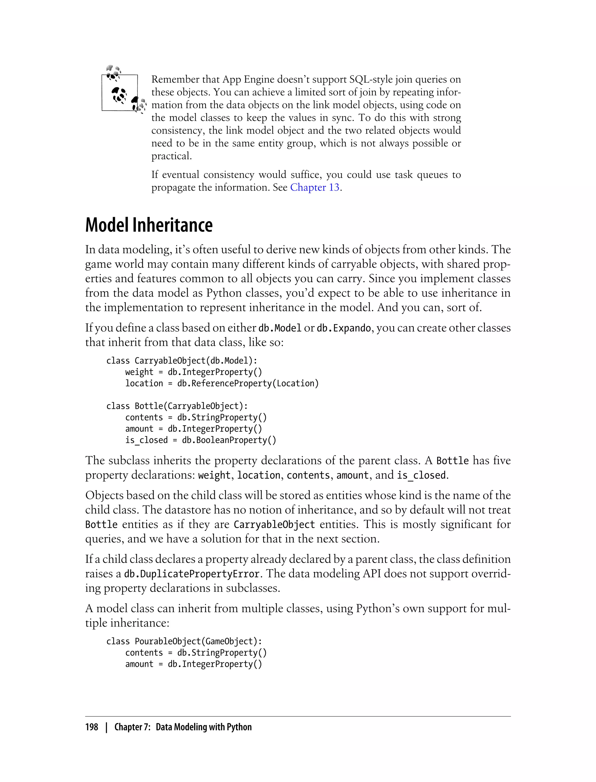 Remember that App Engine doesn’t support SQL-style join queries on
                these objects. You can achieve a limited sort of join by repeating infor-
                mation from the data objects on the link model objects, using code on
                the model classes to keep the values in sync. To do this with strong
                consistency, the link model object and the two related objects would
                need to be in the same entity group, which is not always possible or
                practical.
                If eventual consistency would suffice, you could use task queues to
                propagate the information. See Chapter 13.


Model Inheritance
In data modeling, it’s often useful to derive new kinds of objects from other kinds. The
game world may contain many different kinds of carryable objects, with shared prop-
erties and features common to all objects you can carry. Since you implement classes
from the data model as Python classes, you’d expect to be able to use inheritance in
the implementation to represent inheritance in the model. And you can, sort of.
If you define a class based on either db.Model or db.Expando, you can create other classes
that inherit from that data class, like so:
     class CarryableObject(db.Model):
         weight = db.IntegerProperty()
         location = db.ReferenceProperty(Location)

     class Bottle(CarryableObject):
         contents = db.StringProperty()
         amount = db.IntegerProperty()
         is_closed = db.BooleanProperty()

The subclass inherits the property declarations of the parent class. A Bottle has five
property declarations: weight, location, contents, amount, and is_closed.
Objects based on the child class will be stored as entities whose kind is the name of the
child class. The datastore has no notion of inheritance, and so by default will not treat
Bottle entities as if they are CarryableObject entities. This is mostly significant for
queries, and we have a solution for that in the next section.
If a child class declares a property already declared by a parent class, the class definition
raises a db.DuplicatePropertyError. The data modeling API does not support overrid-
ing property declarations in subclasses.
A model class can inherit from multiple classes, using Python’s own support for mul-
tiple inheritance:
     class PourableObject(GameObject):
         contents = db.StringProperty()
         amount = db.IntegerProperty()




198 | Chapter 7: Data Modeling with Python
 