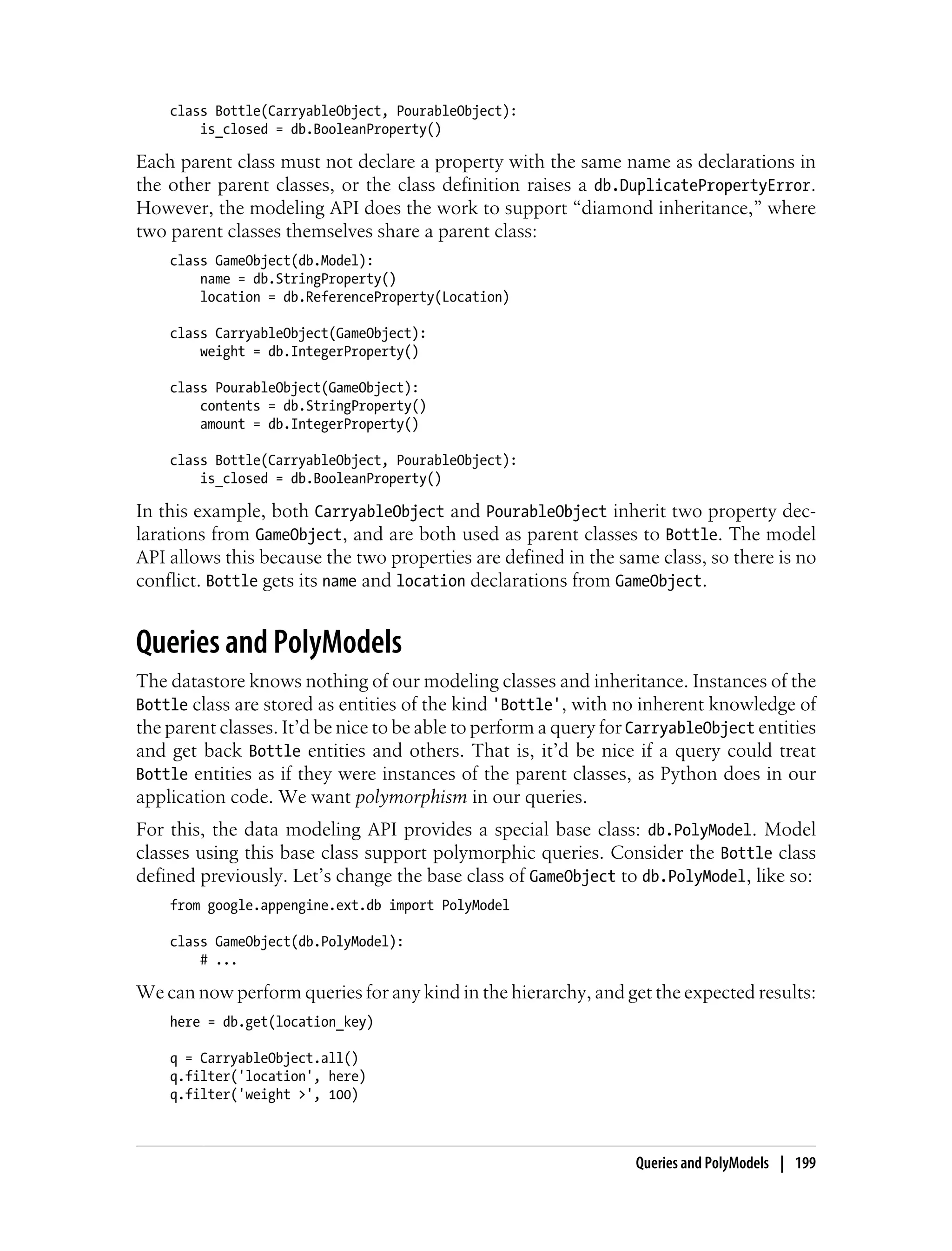 class Bottle(CarryableObject, PourableObject):
        is_closed = db.BooleanProperty()

Each parent class must not declare a property with the same name as declarations in
the other parent classes, or the class definition raises a db.DuplicatePropertyError.
However, the modeling API does the work to support “diamond inheritance,” where
two parent classes themselves share a parent class:
    class GameObject(db.Model):
        name = db.StringProperty()
        location = db.ReferenceProperty(Location)

    class CarryableObject(GameObject):
        weight = db.IntegerProperty()

    class PourableObject(GameObject):
        contents = db.StringProperty()
        amount = db.IntegerProperty()

    class Bottle(CarryableObject, PourableObject):
        is_closed = db.BooleanProperty()

In this example, both CarryableObject and PourableObject inherit two property dec-
larations from GameObject, and are both used as parent classes to Bottle. The model
API allows this because the two properties are defined in the same class, so there is no
conflict. Bottle gets its name and location declarations from GameObject.


Queries and PolyModels
The datastore knows nothing of our modeling classes and inheritance. Instances of the
Bottle class are stored as entities of the kind 'Bottle', with no inherent knowledge of
the parent classes. It’d be nice to be able to perform a query for CarryableObject entities
and get back Bottle entities and others. That is, it’d be nice if a query could treat
Bottle entities as if they were instances of the parent classes, as Python does in our
application code. We want polymorphism in our queries.
For this, the data modeling API provides a special base class: db.PolyModel. Model
classes using this base class support polymorphic queries. Consider the Bottle class
defined previously. Let’s change the base class of GameObject to db.PolyModel, like so:
    from google.appengine.ext.db import PolyModel

    class GameObject(db.PolyModel):
        # ...

We can now perform queries for any kind in the hierarchy, and get the expected results:
    here = db.get(location_key)

    q = CarryableObject.all()
    q.filter('location', here)
    q.filter('weight >', 100)



                                                                  Queries and PolyModels | 199
 