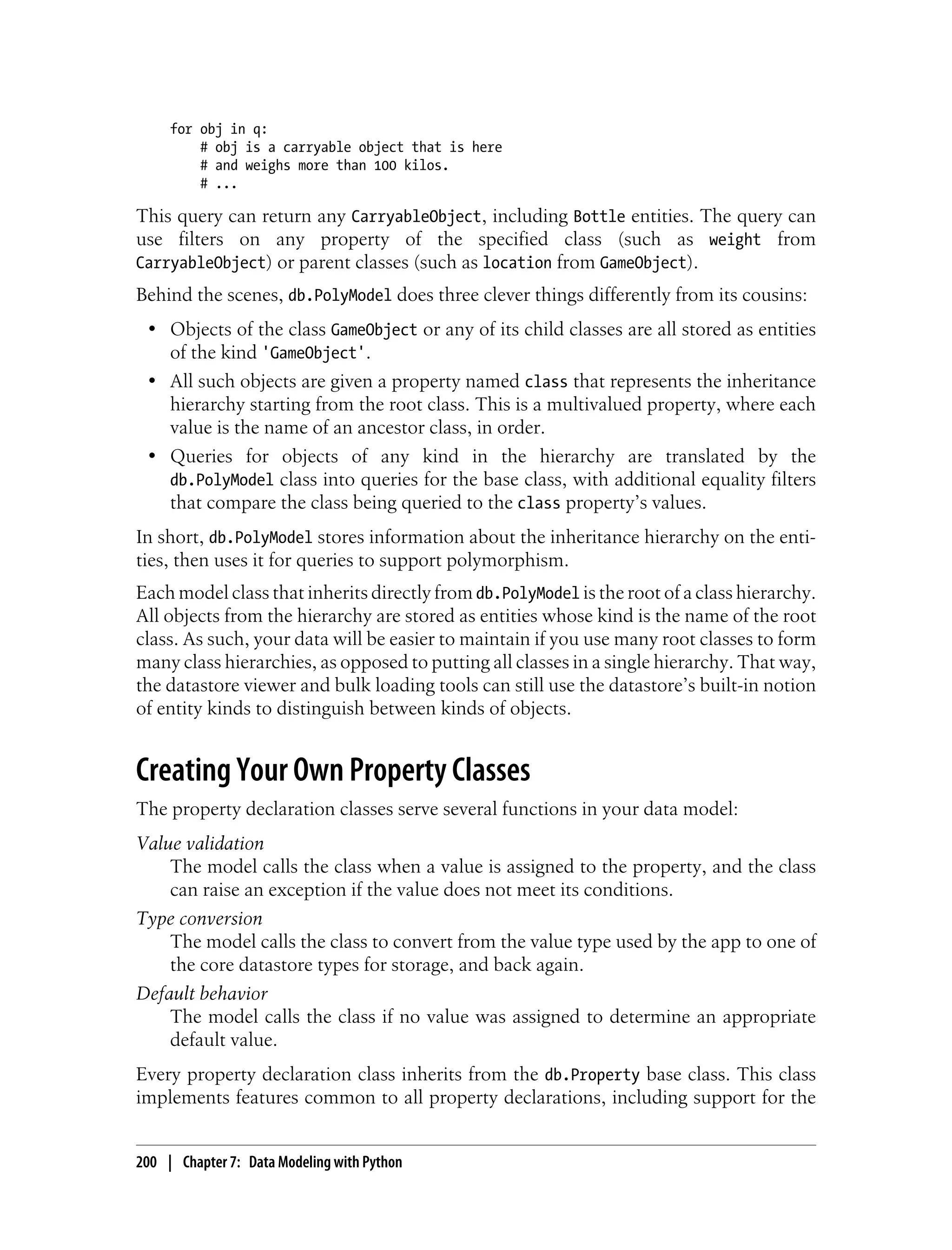 for obj in q:
         # obj is a carryable object that is here
         # and weighs more than 100 kilos.
         # ...

This query can return any CarryableObject, including Bottle entities. The query can
use filters on any property of the specified class (such as weight from
CarryableObject) or parent classes (such as location from GameObject).
Behind the scenes, db.PolyModel does three clever things differently from its cousins:
 • Objects of the class GameObject or any of its child classes are all stored as entities
   of the kind 'GameObject'.
 • All such objects are given a property named class that represents the inheritance
   hierarchy starting from the root class. This is a multivalued property, where each
   value is the name of an ancestor class, in order.
 • Queries for objects of any kind in the hierarchy are translated by the
   db.PolyModel class into queries for the base class, with additional equality filters
   that compare the class being queried to the class property’s values.
In short, db.PolyModel stores information about the inheritance hierarchy on the enti-
ties, then uses it for queries to support polymorphism.
Each model class that inherits directly from db.PolyModel is the root of a class hierarchy.
All objects from the hierarchy are stored as entities whose kind is the name of the root
class. As such, your data will be easier to maintain if you use many root classes to form
many class hierarchies, as opposed to putting all classes in a single hierarchy. That way,
the datastore viewer and bulk loading tools can still use the datastore’s built-in notion
of entity kinds to distinguish between kinds of objects.


Creating Your Own Property Classes
The property declaration classes serve several functions in your data model:
Value validation
    The model calls the class when a value is assigned to the property, and the class
    can raise an exception if the value does not meet its conditions.
Type conversion
    The model calls the class to convert from the value type used by the app to one of
    the core datastore types for storage, and back again.
Default behavior
    The model calls the class if no value was assigned to determine an appropriate
    default value.
Every property declaration class inherits from the db.Property base class. This class
implements features common to all property declarations, including support for the


200 | Chapter 7: Data Modeling with Python
 