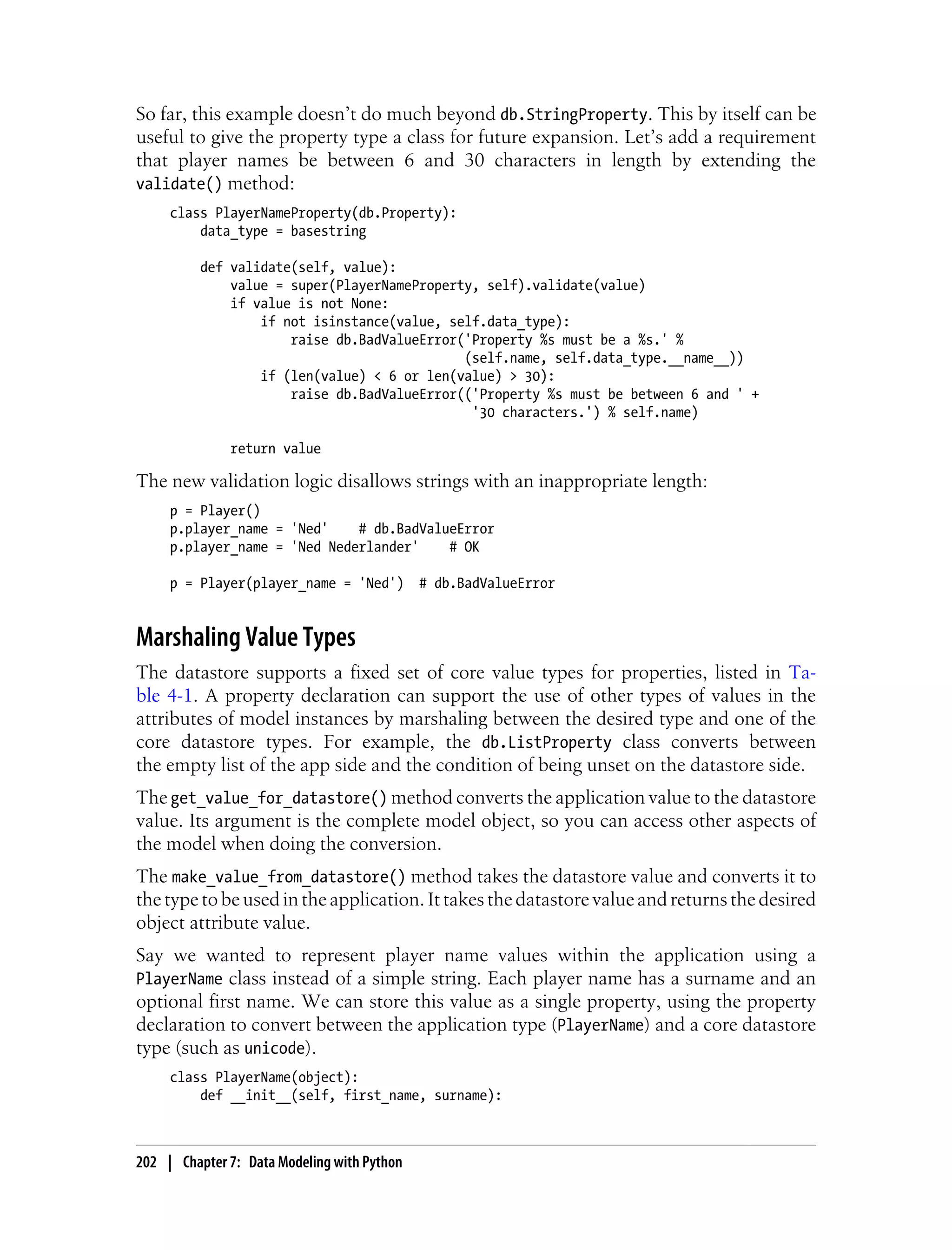 So far, this example doesn’t do much beyond db.StringProperty. This by itself can be
useful to give the property type a class for future expansion. Let’s add a requirement
that player names be between 6 and 30 characters in length by extending the
validate() method:
     class PlayerNameProperty(db.Property):
         data_type = basestring

          def validate(self, value):
              value = super(PlayerNameProperty, self).validate(value)
              if value is not None:
                  if not isinstance(value, self.data_type):
                      raise db.BadValueError('Property %s must be a %s.' %
                                             (self.name, self.data_type.__name__))
                  if (len(value) < 6 or len(value) > 30):
                      raise db.BadValueError(('Property %s must be between 6 and ' +
                                              '30 characters.') % self.name)

              return value

The new validation logic disallows strings with an inappropriate length:
     p = Player()
     p.player_name = 'Ned'    # db.BadValueError
     p.player_name = 'Ned Nederlander'    # OK

     p = Player(player_name = 'Ned')         # db.BadValueError


Marshaling Value Types
The datastore supports a fixed set of core value types for properties, listed in Ta-
ble 4-1. A property declaration can support the use of other types of values in the
attributes of model instances by marshaling between the desired type and one of the
core datastore types. For example, the db.ListProperty class converts between
the empty list of the app side and the condition of being unset on the datastore side.
The get_value_for_datastore() method converts the application value to the datastore
value. Its argument is the complete model object, so you can access other aspects of
the model when doing the conversion.
The make_value_from_datastore() method takes the datastore value and converts it to
the type to be used in the application. It takes the datastore value and returns the desired
object attribute value.
Say we wanted to represent player name values within the application using a
PlayerName class instead of a simple string. Each player name has a surname and an
optional first name. We can store this value as a single property, using the property
declaration to convert between the application type (PlayerName) and a core datastore
type (such as unicode).
     class PlayerName(object):
         def __init__(self, first_name, surname):



202 | Chapter 7: Data Modeling with Python
 