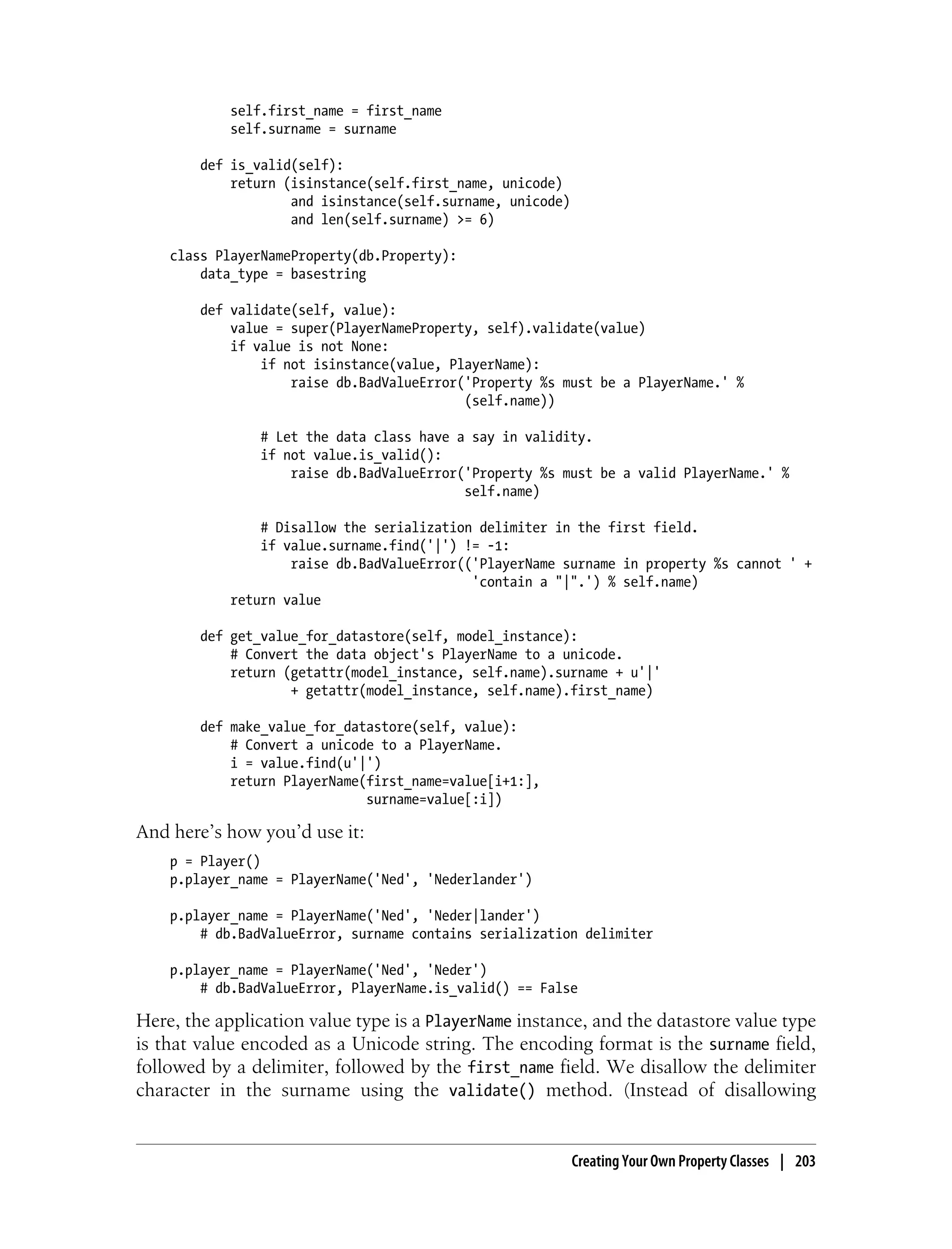 self.first_name = first_name
            self.surname = surname

        def is_valid(self):
            return (isinstance(self.first_name, unicode)
                    and isinstance(self.surname, unicode)
                    and len(self.surname) >= 6)

    class PlayerNameProperty(db.Property):
        data_type = basestring

        def validate(self, value):
            value = super(PlayerNameProperty, self).validate(value)
            if value is not None:
                if not isinstance(value, PlayerName):
                    raise db.BadValueError('Property %s must be a PlayerName.' %
                                           (self.name))

                # Let the data class have a say in validity.
                if not value.is_valid():
                    raise db.BadValueError('Property %s must be a valid PlayerName.' %
                                           self.name)

                # Disallow the serialization delimiter in the first field.
                if value.surname.find('|') != -1:
                    raise db.BadValueError(('PlayerName surname in property %s cannot ' +
                                            'contain a "|".') % self.name)
            return value

        def get_value_for_datastore(self, model_instance):
            # Convert the data object's PlayerName to a unicode.
            return (getattr(model_instance, self.name).surname + u'|'
                    + getattr(model_instance, self.name).first_name)

        def make_value_for_datastore(self, value):
            # Convert a unicode to a PlayerName.
            i = value.find(u'|')
            return PlayerName(first_name=value[i+1:],
                              surname=value[:i])

And here’s how you’d use it:
    p = Player()
    p.player_name = PlayerName('Ned', 'Nederlander')

    p.player_name = PlayerName('Ned', 'Neder|lander')
        # db.BadValueError, surname contains serialization delimiter

    p.player_name = PlayerName('Ned', 'Neder')
        # db.BadValueError, PlayerName.is_valid() == False

Here, the application value type is a PlayerName instance, and the datastore value type
is that value encoded as a Unicode string. The encoding format is the surname field,
followed by a delimiter, followed by the first_name field. We disallow the delimiter
character in the surname using the validate() method. (Instead of disallowing


                                                            Creating Your Own Property Classes | 203
 