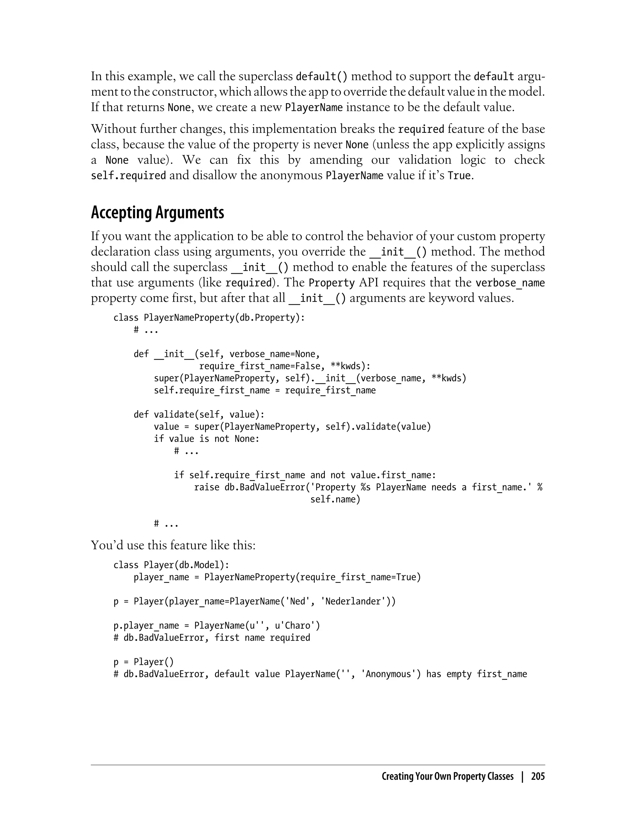 In this example, we call the superclass default() method to support the default argu-
ment to the constructor, which allows the app to override the default value in the model.
If that returns None, we create a new PlayerName instance to be the default value.
Without further changes, this implementation breaks the required feature of the base
class, because the value of the property is never None (unless the app explicitly assigns
a None value). We can fix this by amending our validation logic to check
self.required and disallow the anonymous PlayerName value if it’s True.


Accepting Arguments
If you want the application to be able to control the behavior of your custom property
declaration class using arguments, you override the __init__() method. The method
should call the superclass __init__() method to enable the features of the superclass
that use arguments (like required). The Property API requires that the verbose_name
property come first, but after that all __init__() arguments are keyword values.
    class PlayerNameProperty(db.Property):
        # ...

        def __init__(self, verbose_name=None,
                     require_first_name=False, **kwds):
            super(PlayerNameProperty, self).__init__(verbose_name, **kwds)
            self.require_first_name = require_first_name

        def validate(self, value):
            value = super(PlayerNameProperty, self).validate(value)
            if value is not None:
                # ...

                if self.require_first_name and not value.first_name:
                    raise db.BadValueError('Property %s PlayerName needs a first_name.' %
                                           self.name)

            # ...

You’d use this feature like this:
    class Player(db.Model):
        player_name = PlayerNameProperty(require_first_name=True)

    p = Player(player_name=PlayerName('Ned', 'Nederlander'))

    p.player_name = PlayerName(u'', u'Charo')
    # db.BadValueError, first name required

    p = Player()
    # db.BadValueError, default value PlayerName('', 'Anonymous') has empty first_name




                                                         Creating Your Own Property Classes | 205
 