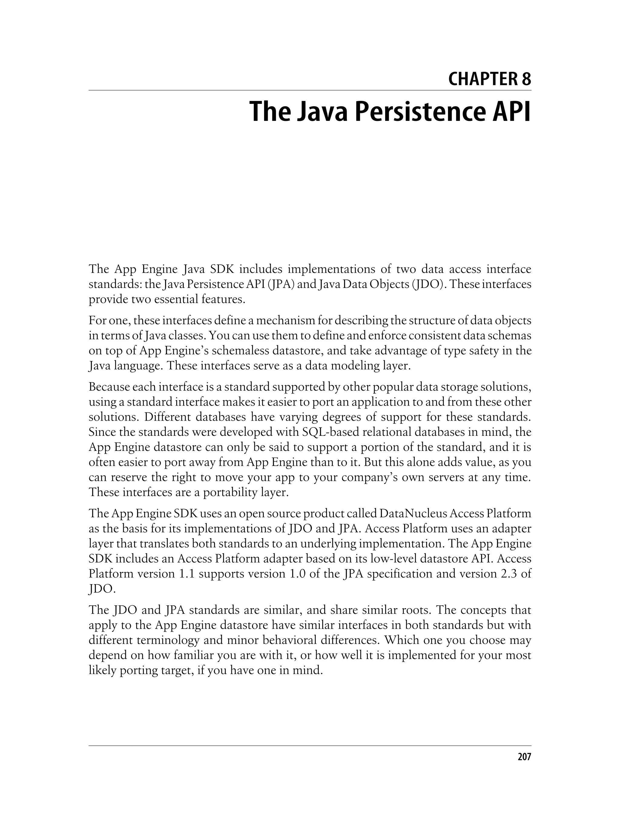 CHAPTER 8
                                The Java Persistence API




The App Engine Java SDK includes implementations of two data access interface
standards: the Java Persistence API (JPA) and Java Data Objects (JDO). These interfaces
provide two essential features.
For one, these interfaces define a mechanism for describing the structure of data objects
in terms of Java classes. You can use them to define and enforce consistent data schemas
on top of App Engine’s schemaless datastore, and take advantage of type safety in the
Java language. These interfaces serve as a data modeling layer.
Because each interface is a standard supported by other popular data storage solutions,
using a standard interface makes it easier to port an application to and from these other
solutions. Different databases have varying degrees of support for these standards.
Since the standards were developed with SQL-based relational databases in mind, the
App Engine datastore can only be said to support a portion of the standard, and it is
often easier to port away from App Engine than to it. But this alone adds value, as you
can reserve the right to move your app to your company’s own servers at any time.
These interfaces are a portability layer.
The App Engine SDK uses an open source product called DataNucleus Access Platform
as the basis for its implementations of JDO and JPA. Access Platform uses an adapter
layer that translates both standards to an underlying implementation. The App Engine
SDK includes an Access Platform adapter based on its low-level datastore API. Access
Platform version 1.1 supports version 1.0 of the JPA specification and version 2.3 of
JDO.
The JDO and JPA standards are similar, and share similar roots. The concepts that
apply to the App Engine datastore have similar interfaces in both standards but with
different terminology and minor behavioral differences. Which one you choose may
depend on how familiar you are with it, or how well it is implemented for your most
likely porting target, if you have one in mind.




                                                                                      207
 