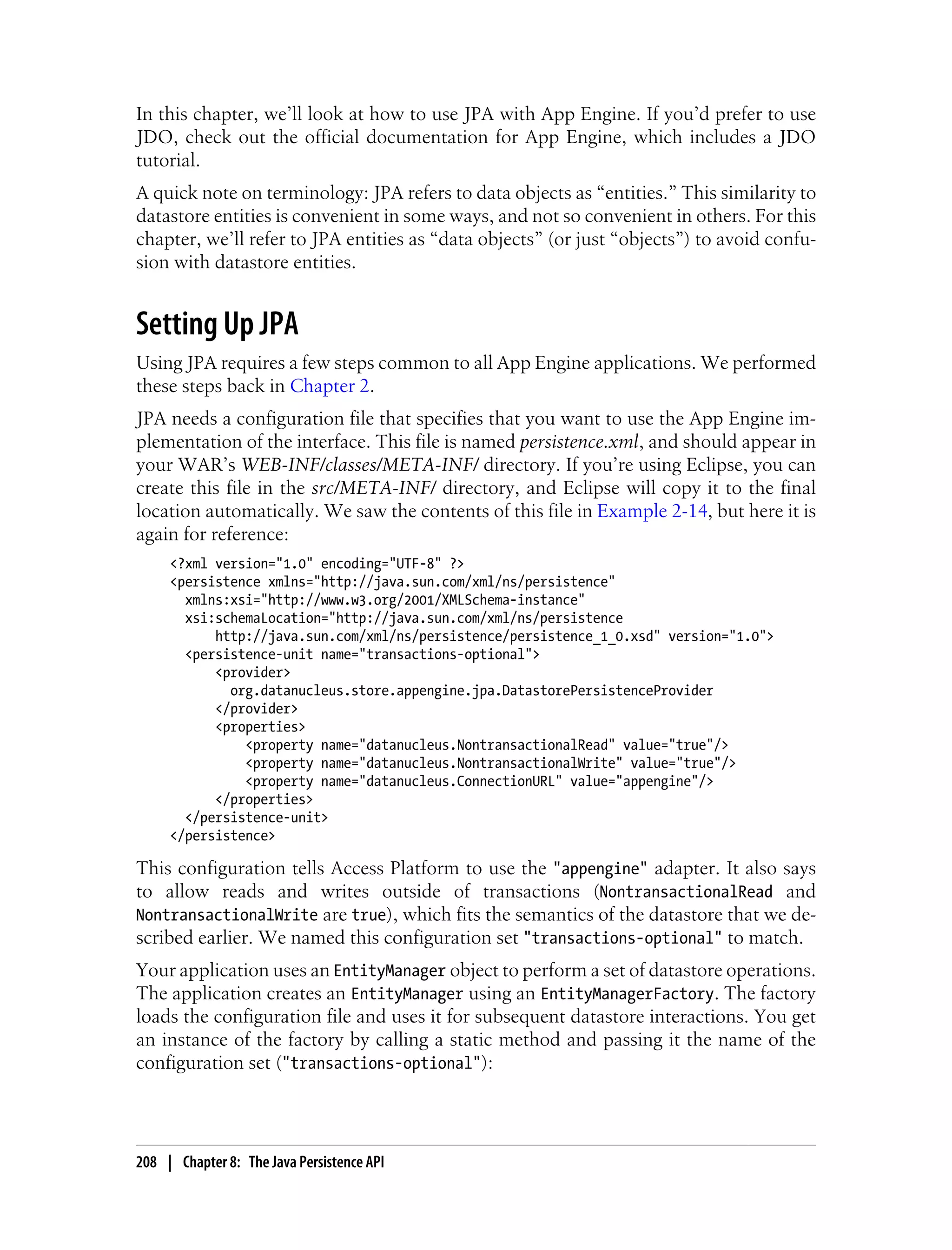 In this chapter, we’ll look at how to use JPA with App Engine. If you’d prefer to use
JDO, check out the official documentation for App Engine, which includes a JDO
tutorial.
A quick note on terminology: JPA refers to data objects as “entities.” This similarity to
datastore entities is convenient in some ways, and not so convenient in others. For this
chapter, we’ll refer to JPA entities as “data objects” (or just “objects”) to avoid confu-
sion with datastore entities.


Setting Up JPA
Using JPA requires a few steps common to all App Engine applications. We performed
these steps back in Chapter 2.
JPA needs a configuration file that specifies that you want to use the App Engine im-
plementation of the interface. This file is named persistence.xml, and should appear in
your WAR’s WEB-INF/classes/META-INF/ directory. If you’re using Eclipse, you can
create this file in the src/META-INF/ directory, and Eclipse will copy it to the final
location automatically. We saw the contents of this file in Example 2-14, but here it is
again for reference:
     <?xml version="1.0" encoding="UTF-8" ?>
     <persistence xmlns="http://java.sun.com/xml/ns/persistence"
       xmlns:xsi="http://www.w3.org/2001/XMLSchema-instance"
       xsi:schemaLocation="http://java.sun.com/xml/ns/persistence
           http://java.sun.com/xml/ns/persistence/persistence_1_0.xsd" version="1.0">
       <persistence-unit name="transactions-optional">
           <provider>
             org.datanucleus.store.appengine.jpa.DatastorePersistenceProvider
           </provider>
           <properties>
               <property name="datanucleus.NontransactionalRead" value="true"/>
               <property name="datanucleus.NontransactionalWrite" value="true"/>
               <property name="datanucleus.ConnectionURL" value="appengine"/>
           </properties>
       </persistence-unit>
     </persistence>

This configuration tells Access Platform to use the "appengine" adapter. It also says
to allow reads and writes outside of transactions (NontransactionalRead and
NontransactionalWrite are true), which fits the semantics of the datastore that we de-
scribed earlier. We named this configuration set "transactions-optional" to match.
Your application uses an EntityManager object to perform a set of datastore operations.
The application creates an EntityManager using an EntityManagerFactory. The factory
loads the configuration file and uses it for subsequent datastore interactions. You get
an instance of the factory by calling a static method and passing it the name of the
configuration set ("transactions-optional"):




208 | Chapter 8: The Java Persistence API
 