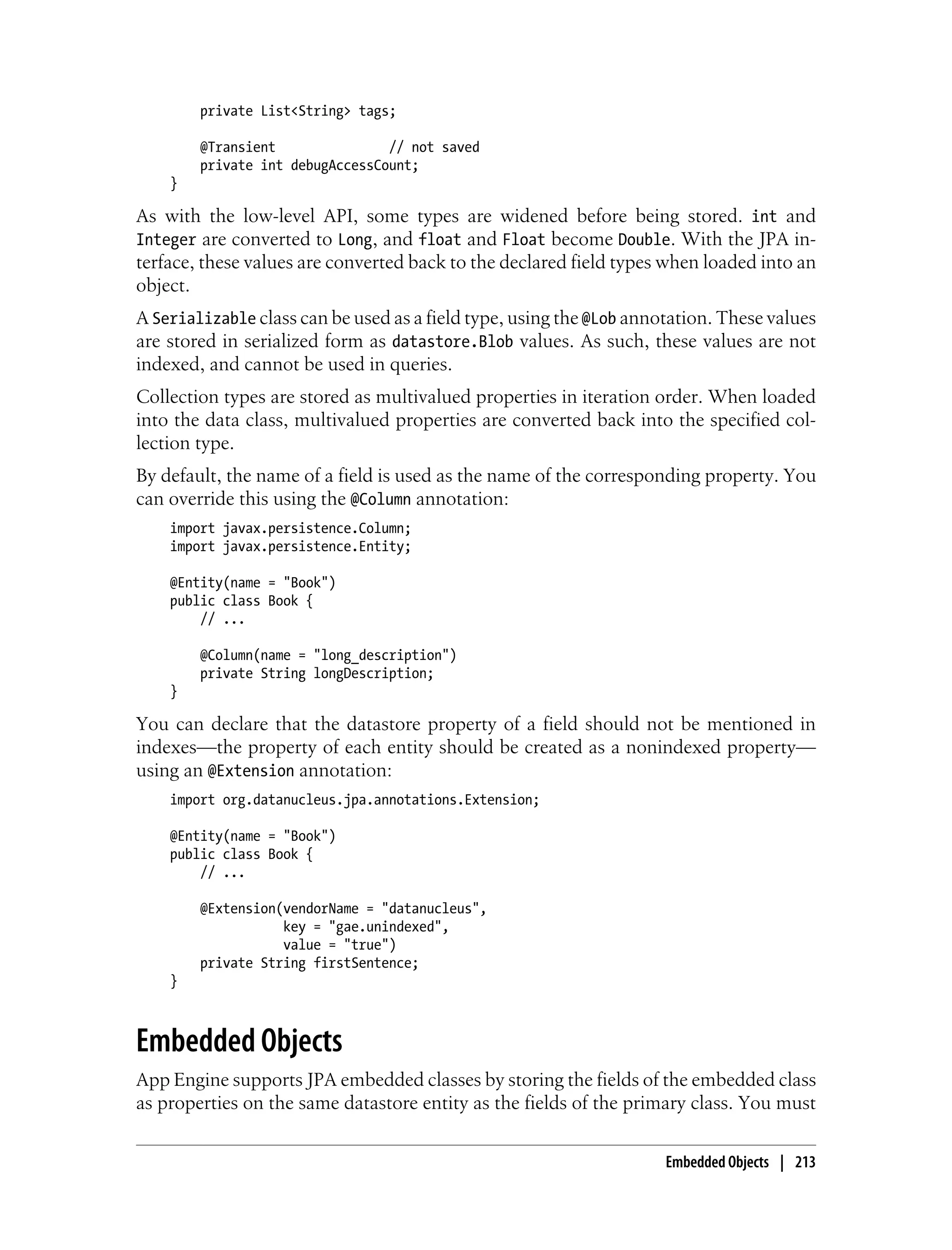 private List<String> tags;

        @Transient               // not saved
        private int debugAccessCount;
    }

As with the low-level API, some types are widened before being stored. int and
Integer are converted to Long, and float and Float become Double. With the JPA in-
terface, these values are converted back to the declared field types when loaded into an
object.
A Serializable class can be used as a field type, using the @Lob annotation. These values
are stored in serialized form as datastore.Blob values. As such, these values are not
indexed, and cannot be used in queries.
Collection types are stored as multivalued properties in iteration order. When loaded
into the data class, multivalued properties are converted back into the specified col-
lection type.
By default, the name of a field is used as the name of the corresponding property. You
can override this using the @Column annotation:
    import javax.persistence.Column;
    import javax.persistence.Entity;

    @Entity(name = "Book")
    public class Book {
        // ...

        @Column(name = "long_description")
        private String longDescription;
    }

You can declare that the datastore property of a field should not be mentioned in
indexes—the property of each entity should be created as a nonindexed property—
using an @Extension annotation:
    import org.datanucleus.jpa.annotations.Extension;

    @Entity(name = "Book")
    public class Book {
        // ...

        @Extension(vendorName = "datanucleus",
                   key = "gae.unindexed",
                   value = "true")
        private String firstSentence;
    }



Embedded Objects
App Engine supports JPA embedded classes by storing the fields of the embedded class
as properties on the same datastore entity as the fields of the primary class. You must


                                                                     Embedded Objects | 213
 