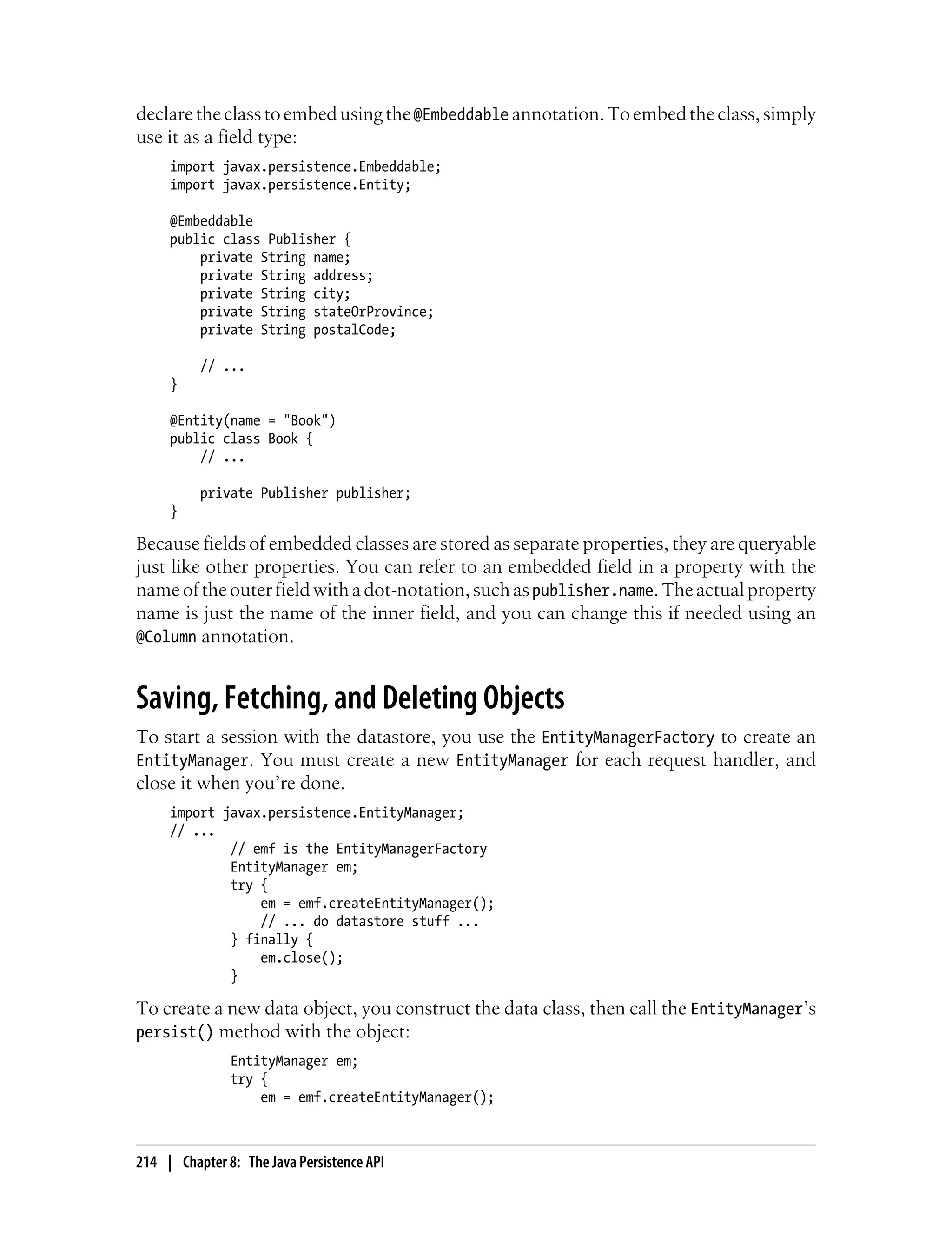 declare the class to embed using the @Embeddable annotation. To embed the class, simply
use it as a field type:
     import javax.persistence.Embeddable;
     import javax.persistence.Entity;

     @Embeddable
     public class Publisher {
         private String name;
         private String address;
         private String city;
         private String stateOrProvince;
         private String postalCode;

          // ...
     }

     @Entity(name = "Book")
     public class Book {
         // ...

          private Publisher publisher;
     }

Because fields of embedded classes are stored as separate properties, they are queryable
just like other properties. You can refer to an embedded field in a property with the
name of the outer field with a dot-notation, such as publisher.name. The actual property
name is just the name of the inner field, and you can change this if needed using an
@Column annotation.


Saving, Fetching, and Deleting Objects
To start a session with the datastore, you use the EntityManagerFactory to create an
EntityManager. You must create a new EntityManager for each request handler, and
close it when you’re done.
     import javax.persistence.EntityManager;
     // ...
             // emf is the EntityManagerFactory
             EntityManager em;
             try {
                 em = emf.createEntityManager();
                 // ... do datastore stuff ...
             } finally {
                 em.close();
             }

To create a new data object, you construct the data class, then call the EntityManager’s
persist() method with the object:
               EntityManager em;
               try {
                   em = emf.createEntityManager();



214 | Chapter 8: The Java Persistence API
 