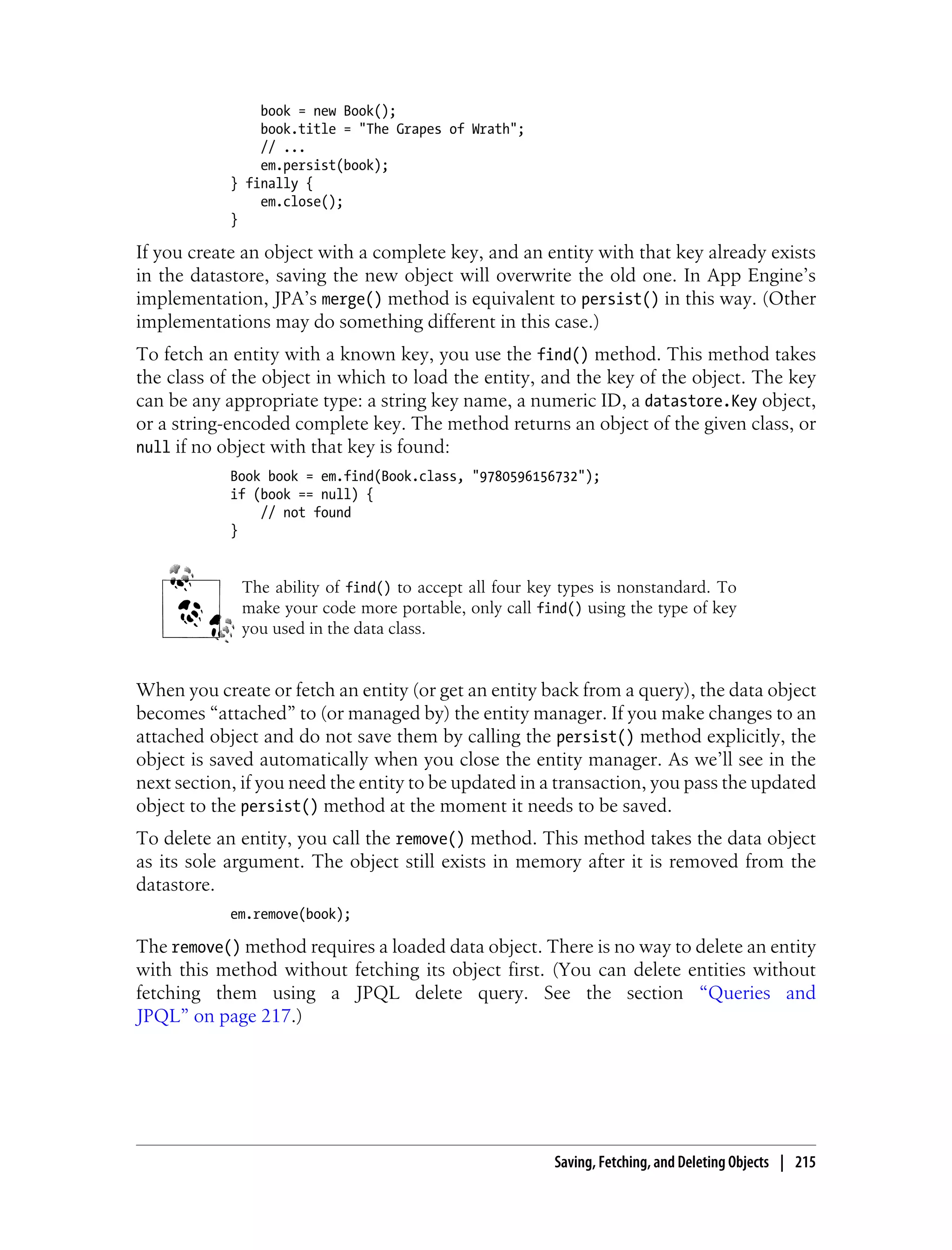 book = new Book();
                book.title = "The Grapes of Wrath";
                // ...
                em.persist(book);
            } finally {
                em.close();
            }

If you create an object with a complete key, and an entity with that key already exists
in the datastore, saving the new object will overwrite the old one. In App Engine’s
implementation, JPA’s merge() method is equivalent to persist() in this way. (Other
implementations may do something different in this case.)
To fetch an entity with a known key, you use the find() method. This method takes
the class of the object in which to load the entity, and the key of the object. The key
can be any appropriate type: a string key name, a numeric ID, a datastore.Key object,
or a string-encoded complete key. The method returns an object of the given class, or
null if no object with that key is found:
            Book book = em.find(Book.class, "9780596156732");
            if (book == null) {
                // not found
            }


             The ability of find() to accept all four key types is nonstandard. To
             make your code more portable, only call find() using the type of key
             you used in the data class.


When you create or fetch an entity (or get an entity back from a query), the data object
becomes “attached” to (or managed by) the entity manager. If you make changes to an
attached object and do not save them by calling the persist() method explicitly, the
object is saved automatically when you close the entity manager. As we’ll see in the
next section, if you need the entity to be updated in a transaction, you pass the updated
object to the persist() method at the moment it needs to be saved.
To delete an entity, you call the remove() method. This method takes the data object
as its sole argument. The object still exists in memory after it is removed from the
datastore.
            em.remove(book);

The remove() method requires a loaded data object. There is no way to delete an entity
with this method without fetching its object first. (You can delete entities without
fetching them using a JPQL delete query. See the section “Queries and
JPQL” on page 217.)




                                                        Saving, Fetching, and Deleting Objects | 215
 