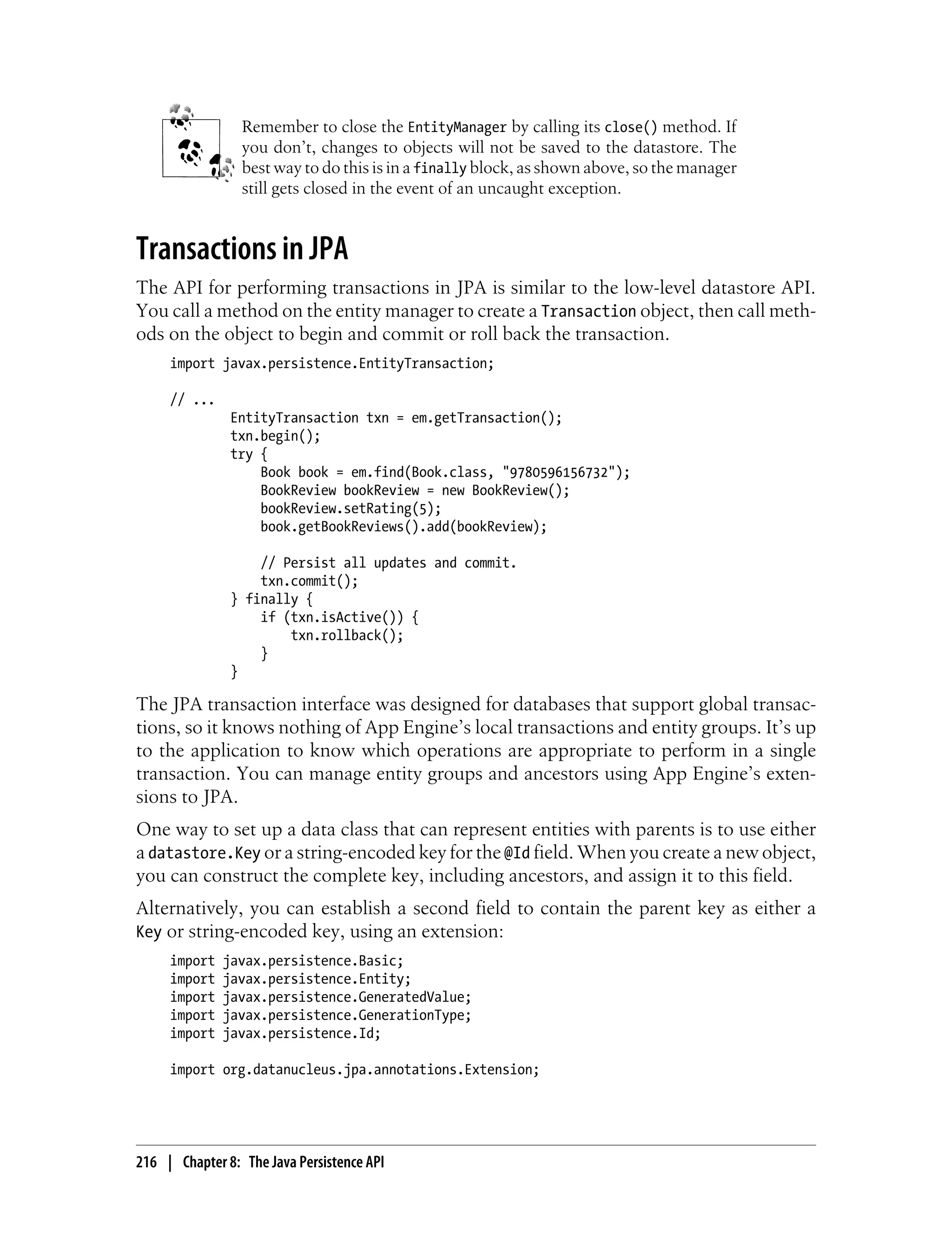 Remember to close the EntityManager by calling its close() method. If
                 you don’t, changes to objects will not be saved to the datastore. The
                 best way to do this is in a finally block, as shown above, so the manager
                 still gets closed in the event of an uncaught exception.


Transactions in JPA
The API for performing transactions in JPA is similar to the low-level datastore API.
You call a method on the entity manager to create a Transaction object, then call meth-
ods on the object to begin and commit or roll back the transaction.
     import javax.persistence.EntityTransaction;

     // ...
               EntityTransaction txn = em.getTransaction();
               txn.begin();
               try {
                   Book book = em.find(Book.class, "9780596156732");
                   BookReview bookReview = new BookReview();
                   bookReview.setRating(5);
                   book.getBookReviews().add(bookReview);

                   // Persist all updates and commit.
                   txn.commit();
               } finally {
                   if (txn.isActive()) {
                       txn.rollback();
                   }
               }

The JPA transaction interface was designed for databases that support global transac-
tions, so it knows nothing of App Engine’s local transactions and entity groups. It’s up
to the application to know which operations are appropriate to perform in a single
transaction. You can manage entity groups and ancestors using App Engine’s exten-
sions to JPA.
One way to set up a data class that can represent entities with parents is to use either
a datastore.Key or a string-encoded key for the @Id field. When you create a new object,
you can construct the complete key, including ancestors, and assign it to this field.
Alternatively, you can establish a second field to contain the parent key as either a
Key or string-encoded key, using an extension:
     import   javax.persistence.Basic;
     import   javax.persistence.Entity;
     import   javax.persistence.GeneratedValue;
     import   javax.persistence.GenerationType;
     import   javax.persistence.Id;

     import org.datanucleus.jpa.annotations.Extension;




216 | Chapter 8: The Java Persistence API
 