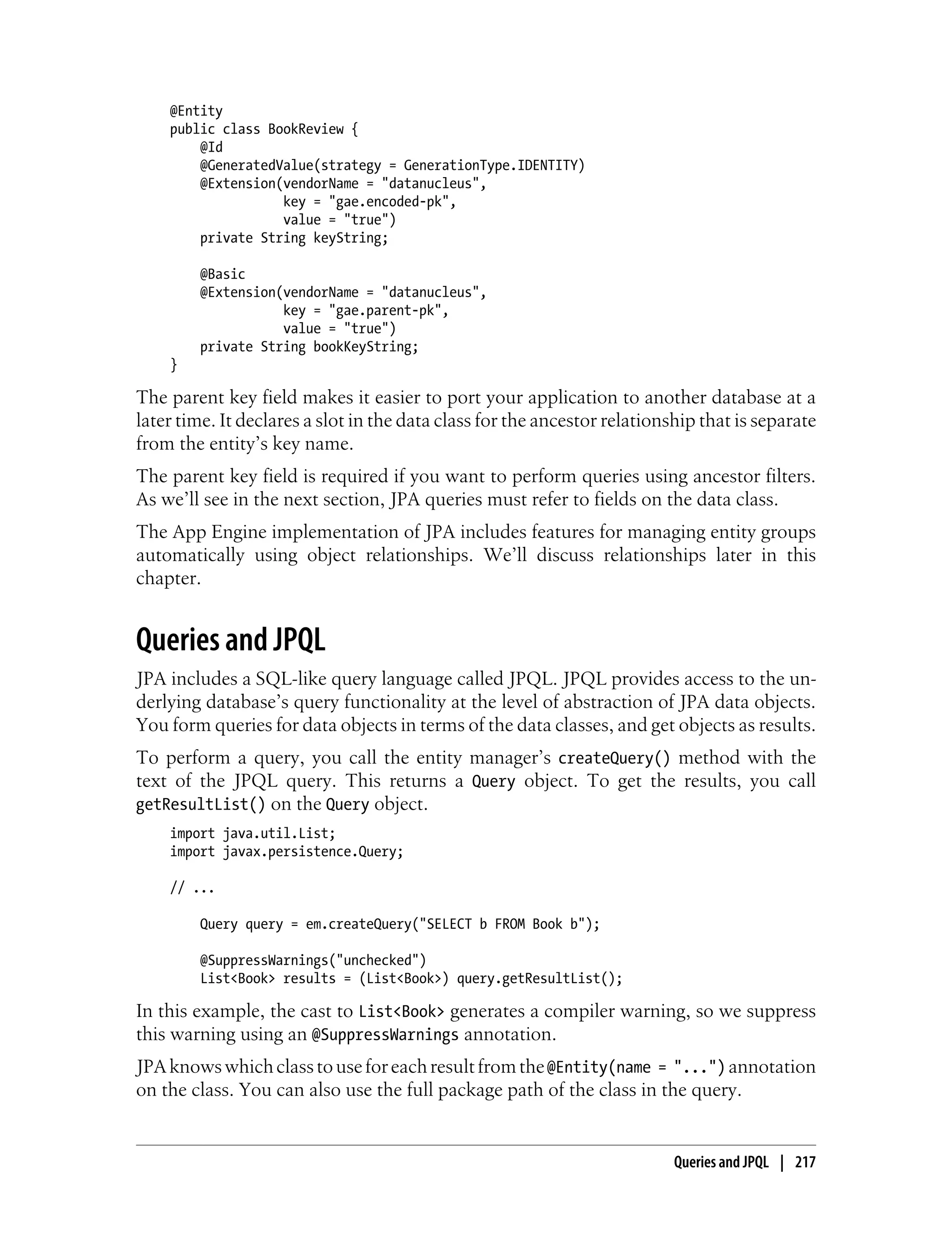 @Entity
    public class BookReview {
        @Id
        @GeneratedValue(strategy = GenerationType.IDENTITY)
        @Extension(vendorName = "datanucleus",
                   key = "gae.encoded-pk",
                   value = "true")
        private String keyString;

        @Basic
        @Extension(vendorName = "datanucleus",
                   key = "gae.parent-pk",
                   value = "true")
        private String bookKeyString;
    }

The parent key field makes it easier to port your application to another database at a
later time. It declares a slot in the data class for the ancestor relationship that is separate
from the entity’s key name.
The parent key field is required if you want to perform queries using ancestor filters.
As we’ll see in the next section, JPA queries must refer to fields on the data class.
The App Engine implementation of JPA includes features for managing entity groups
automatically using object relationships. We’ll discuss relationships later in this
chapter.


Queries and JPQL
JPA includes a SQL-like query language called JPQL. JPQL provides access to the un-
derlying database’s query functionality at the level of abstraction of JPA data objects.
You form queries for data objects in terms of the data classes, and get objects as results.
To perform a query, you call the entity manager’s createQuery() method with the
text of the JPQL query. This returns a Query object. To get the results, you call
getResultList() on the Query object.
    import java.util.List;
    import javax.persistence.Query;

    // ...

        Query query = em.createQuery("SELECT b FROM Book b");

        @SuppressWarnings("unchecked")
        List<Book> results = (List<Book>) query.getResultList();

In this example, the cast to List<Book> generates a compiler warning, so we suppress
this warning using an @SuppressWarnings annotation.
JPA knows which class to use for each result from the @Entity(name = "...") annotation
on the class. You can also use the full package path of the class in the query.


                                                                           Queries and JPQL | 217
 