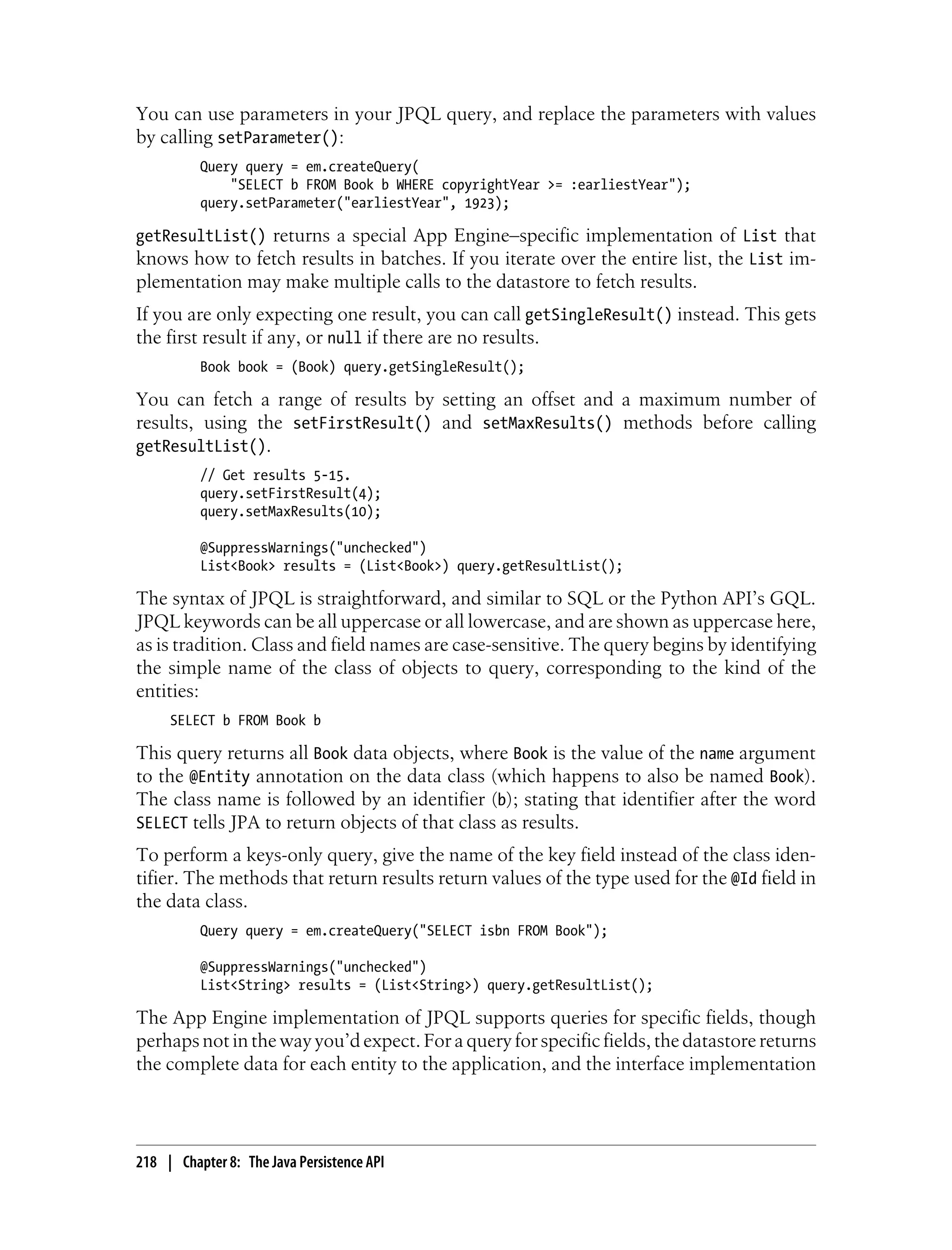 You can use parameters in your JPQL query, and replace the parameters with values
by calling setParameter():
          Query query = em.createQuery(
              "SELECT b FROM Book b WHERE copyrightYear >= :earliestYear");
          query.setParameter("earliestYear", 1923);

getResultList() returns a special App Engine–specific implementation of List that
knows how to fetch results in batches. If you iterate over the entire list, the List im-
plementation may make multiple calls to the datastore to fetch results.
If you are only expecting one result, you can call getSingleResult() instead. This gets
the first result if any, or null if there are no results.
          Book book = (Book) query.getSingleResult();

You can fetch a range of results by setting an offset and a maximum number of
results, using the setFirstResult() and setMaxResults() methods before calling
getResultList().
          // Get results 5-15.
          query.setFirstResult(4);
          query.setMaxResults(10);

          @SuppressWarnings("unchecked")
          List<Book> results = (List<Book>) query.getResultList();

The syntax of JPQL is straightforward, and similar to SQL or the Python API’s GQL.
JPQL keywords can be all uppercase or all lowercase, and are shown as uppercase here,
as is tradition. Class and field names are case-sensitive. The query begins by identifying
the simple name of the class of objects to query, corresponding to the kind of the
entities:
     SELECT b FROM Book b

This query returns all Book data objects, where Book is the value of the name argument
to the @Entity annotation on the data class (which happens to also be named Book).
The class name is followed by an identifier (b); stating that identifier after the word
SELECT tells JPA to return objects of that class as results.
To perform a keys-only query, give the name of the key field instead of the class iden-
tifier. The methods that return results return values of the type used for the @Id field in
the data class.
          Query query = em.createQuery("SELECT isbn FROM Book");

          @SuppressWarnings("unchecked")
          List<String> results = (List<String>) query.getResultList();

The App Engine implementation of JPQL supports queries for specific fields, though
perhaps not in the way you’d expect. For a query for specific fields, the datastore returns
the complete data for each entity to the application, and the interface implementation




218 | Chapter 8: The Java Persistence API
 