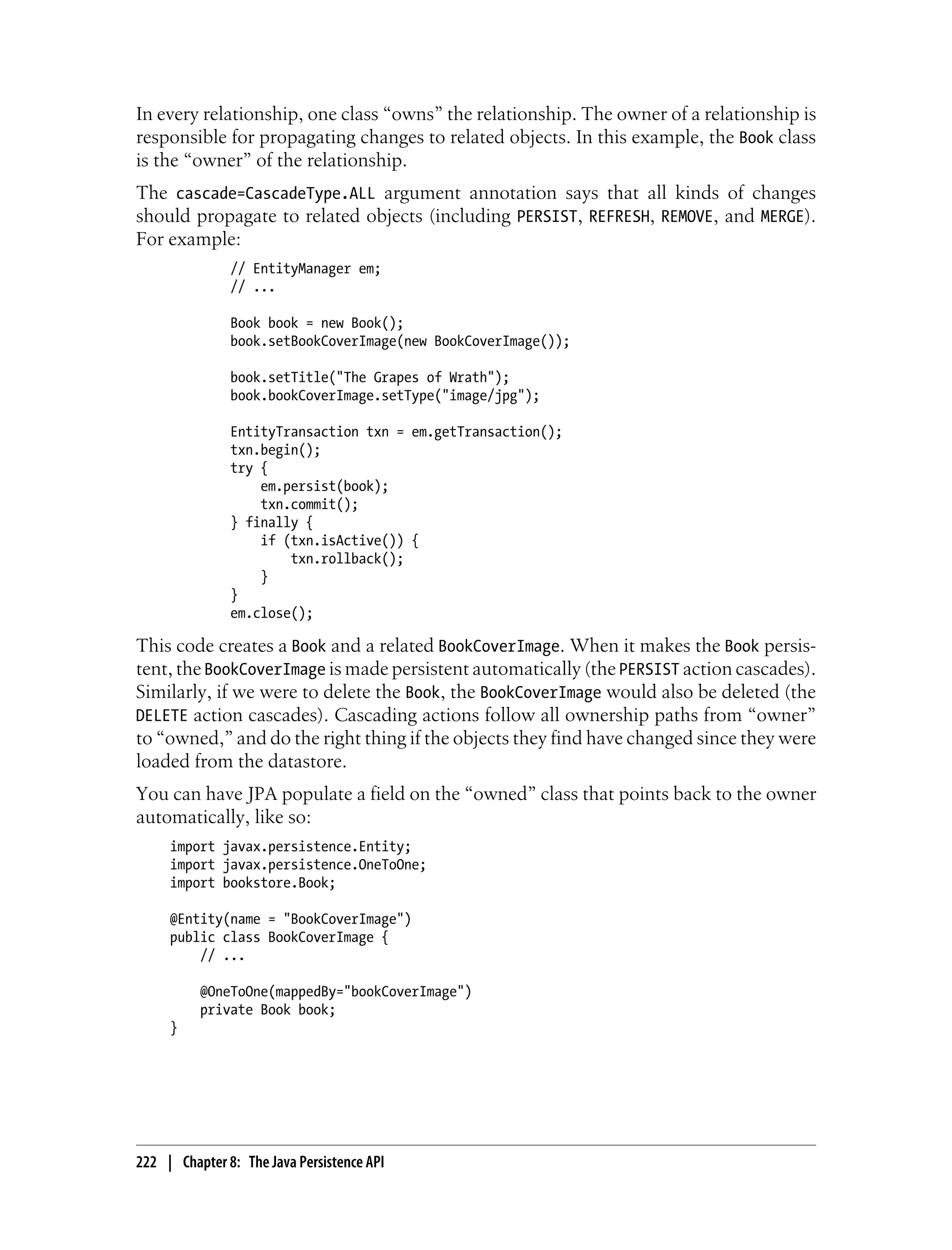 In every relationship, one class “owns” the relationship. The owner of a relationship is
responsible for propagating changes to related objects. In this example, the Book class
is the “owner” of the relationship.
The cascade=CascadeType.ALL argument annotation says that all kinds of changes
should propagate to related objects (including PERSIST, REFRESH, REMOVE, and MERGE).
For example:
               // EntityManager em;
               // ...

               Book book = new Book();
               book.setBookCoverImage(new BookCoverImage());

               book.setTitle("The Grapes of Wrath");
               book.bookCoverImage.setType("image/jpg");

               EntityTransaction txn = em.getTransaction();
               txn.begin();
               try {
                   em.persist(book);
                   txn.commit();
               } finally {
                   if (txn.isActive()) {
                       txn.rollback();
                   }
               }
               em.close();

This code creates a Book and a related BookCoverImage. When it makes the Book persis-
tent, the BookCoverImage is made persistent automatically (the PERSIST action cascades).
Similarly, if we were to delete the Book, the BookCoverImage would also be deleted (the
DELETE action cascades). Cascading actions follow all ownership paths from “owner”
to “owned,” and do the right thing if the objects they find have changed since they were
loaded from the datastore.
You can have JPA populate a field on the “owned” class that points back to the owner
automatically, like so:
     import javax.persistence.Entity;
     import javax.persistence.OneToOne;
     import bookstore.Book;

     @Entity(name = "BookCoverImage")
     public class BookCoverImage {
         // ...

          @OneToOne(mappedBy="bookCoverImage")
          private Book book;
     }




222 | Chapter 8: The Java Persistence API
 