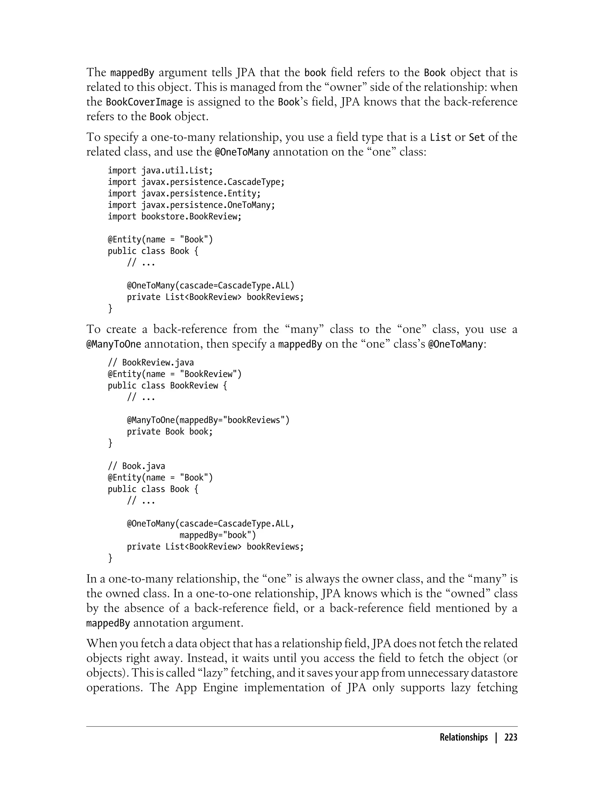 The mappedBy argument tells JPA that the book field refers to the Book object that is
related to this object. This is managed from the “owner” side of the relationship: when
the BookCoverImage is assigned to the Book’s field, JPA knows that the back-reference
refers to the Book object.
To specify a one-to-many relationship, you use a field type that is a List or Set of the
related class, and use the @OneToMany annotation on the “one” class:
    import   java.util.List;
    import   javax.persistence.CascadeType;
    import   javax.persistence.Entity;
    import   javax.persistence.OneToMany;
    import   bookstore.BookReview;

    @Entity(name = "Book")
    public class Book {
        // ...

        @OneToMany(cascade=CascadeType.ALL)
        private List<BookReview> bookReviews;
    }

To create a back-reference from the “many” class to the “one” class, you use a
@ManyToOne annotation, then specify a mappedBy on the “one” class’s @OneToMany:
    // BookReview.java
    @Entity(name = "BookReview")
    public class BookReview {
        // ...

        @ManyToOne(mappedBy="bookReviews")
        private Book book;
    }

    // Book.java
    @Entity(name = "Book")
    public class Book {
        // ...

        @OneToMany(cascade=CascadeType.ALL,
                   mappedBy="book")
        private List<BookReview> bookReviews;
    }

In a one-to-many relationship, the “one” is always the owner class, and the “many” is
the owned class. In a one-to-one relationship, JPA knows which is the “owned” class
by the absence of a back-reference field, or a back-reference field mentioned by a
mappedBy annotation argument.
When you fetch a data object that has a relationship field, JPA does not fetch the related
objects right away. Instead, it waits until you access the field to fetch the object (or
objects). This is called “lazy” fetching, and it saves your app from unnecessary datastore
operations. The App Engine implementation of JPA only supports lazy fetching



                                                                         Relationships | 223
 