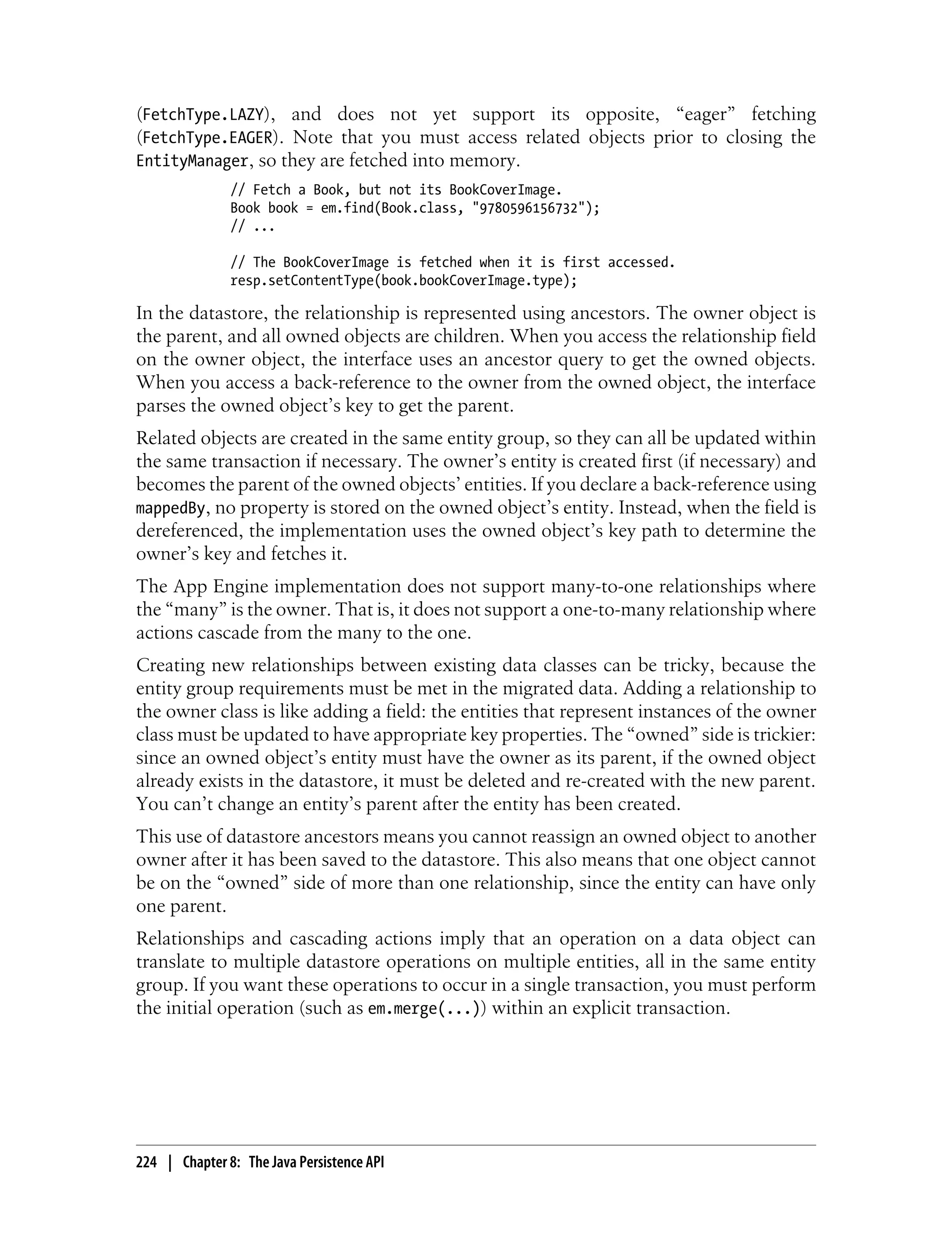 (FetchType.LAZY), and does not yet support its opposite, “eager” fetching
(FetchType.EAGER). Note that you must access related objects prior to closing the
EntityManager, so they are fetched into memory.
               // Fetch a Book, but not its BookCoverImage.
               Book book = em.find(Book.class, "9780596156732");
               // ...

               // The BookCoverImage is fetched when it is first accessed.
               resp.setContentType(book.bookCoverImage.type);

In the datastore, the relationship is represented using ancestors. The owner object is
the parent, and all owned objects are children. When you access the relationship field
on the owner object, the interface uses an ancestor query to get the owned objects.
When you access a back-reference to the owner from the owned object, the interface
parses the owned object’s key to get the parent.
Related objects are created in the same entity group, so they can all be updated within
the same transaction if necessary. The owner’s entity is created first (if necessary) and
becomes the parent of the owned objects’ entities. If you declare a back-reference using
mappedBy, no property is stored on the owned object’s entity. Instead, when the field is
dereferenced, the implementation uses the owned object’s key path to determine the
owner’s key and fetches it.
The App Engine implementation does not support many-to-one relationships where
the “many” is the owner. That is, it does not support a one-to-many relationship where
actions cascade from the many to the one.
Creating new relationships between existing data classes can be tricky, because the
entity group requirements must be met in the migrated data. Adding a relationship to
the owner class is like adding a field: the entities that represent instances of the owner
class must be updated to have appropriate key properties. The “owned” side is trickier:
since an owned object’s entity must have the owner as its parent, if the owned object
already exists in the datastore, it must be deleted and re-created with the new parent.
You can’t change an entity’s parent after the entity has been created.
This use of datastore ancestors means you cannot reassign an owned object to another
owner after it has been saved to the datastore. This also means that one object cannot
be on the “owned” side of more than one relationship, since the entity can have only
one parent.
Relationships and cascading actions imply that an operation on a data object can
translate to multiple datastore operations on multiple entities, all in the same entity
group. If you want these operations to occur in a single transaction, you must perform
the initial operation (such as em.merge(...)) within an explicit transaction.




224 | Chapter 8: The Java Persistence API
 