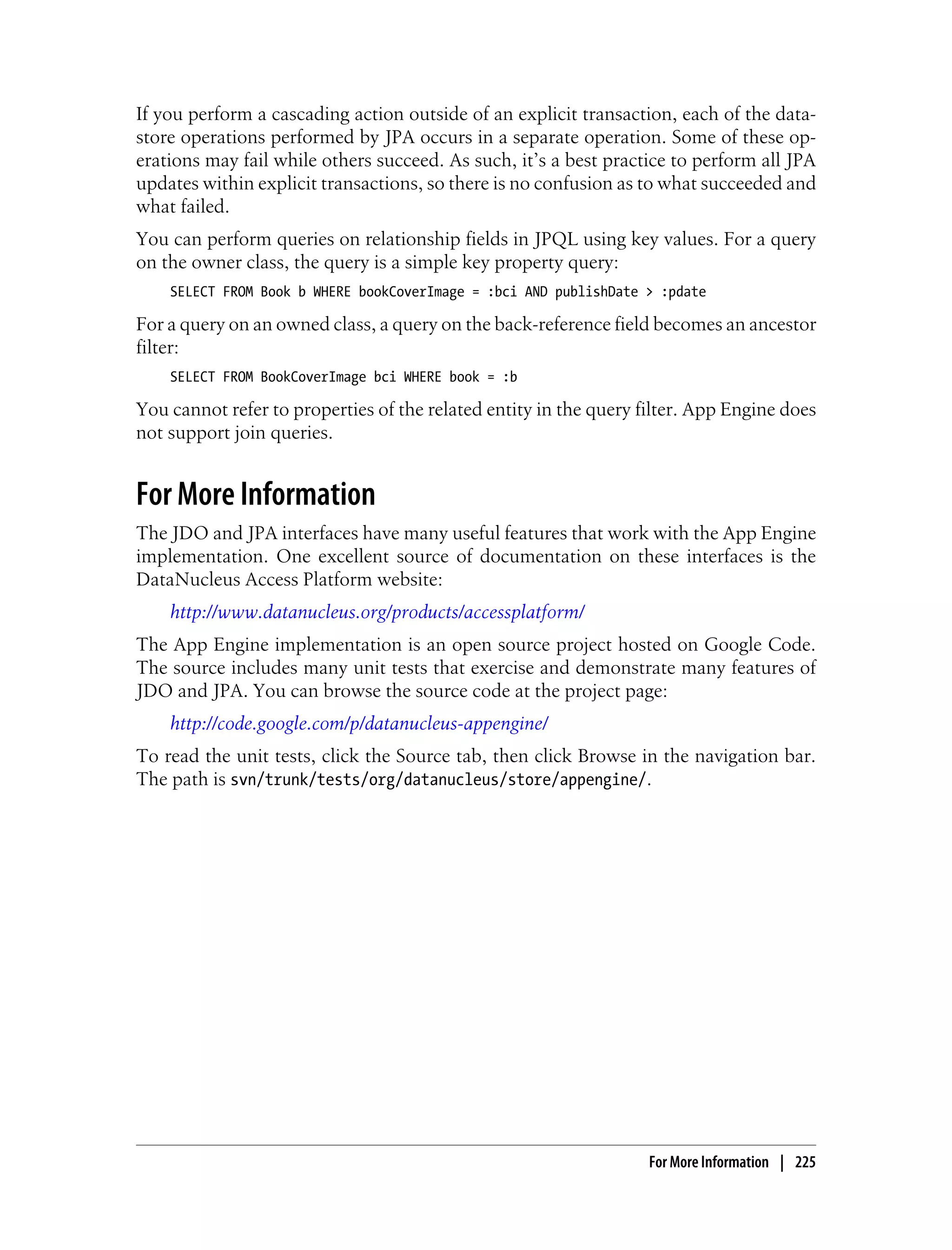 If you perform a cascading action outside of an explicit transaction, each of the data-
store operations performed by JPA occurs in a separate operation. Some of these op-
erations may fail while others succeed. As such, it’s a best practice to perform all JPA
updates within explicit transactions, so there is no confusion as to what succeeded and
what failed.
You can perform queries on relationship fields in JPQL using key values. For a query
on the owner class, the query is a simple key property query:
    SELECT FROM Book b WHERE bookCoverImage = :bci AND publishDate > :pdate

For a query on an owned class, a query on the back-reference field becomes an ancestor
filter:
    SELECT FROM BookCoverImage bci WHERE book = :b

You cannot refer to properties of the related entity in the query filter. App Engine does
not support join queries.


For More Information
The JDO and JPA interfaces have many useful features that work with the App Engine
implementation. One excellent source of documentation on these interfaces is the
DataNucleus Access Platform website:
    http://www.datanucleus.org/products/accessplatform/
The App Engine implementation is an open source project hosted on Google Code.
The source includes many unit tests that exercise and demonstrate many features of
JDO and JPA. You can browse the source code at the project page:
    http://code.google.com/p/datanucleus-appengine/
To read the unit tests, click the Source tab, then click Browse in the navigation bar.
The path is svn/trunk/tests/org/datanucleus/store/appengine/.




                                                                   For More Information | 225
 