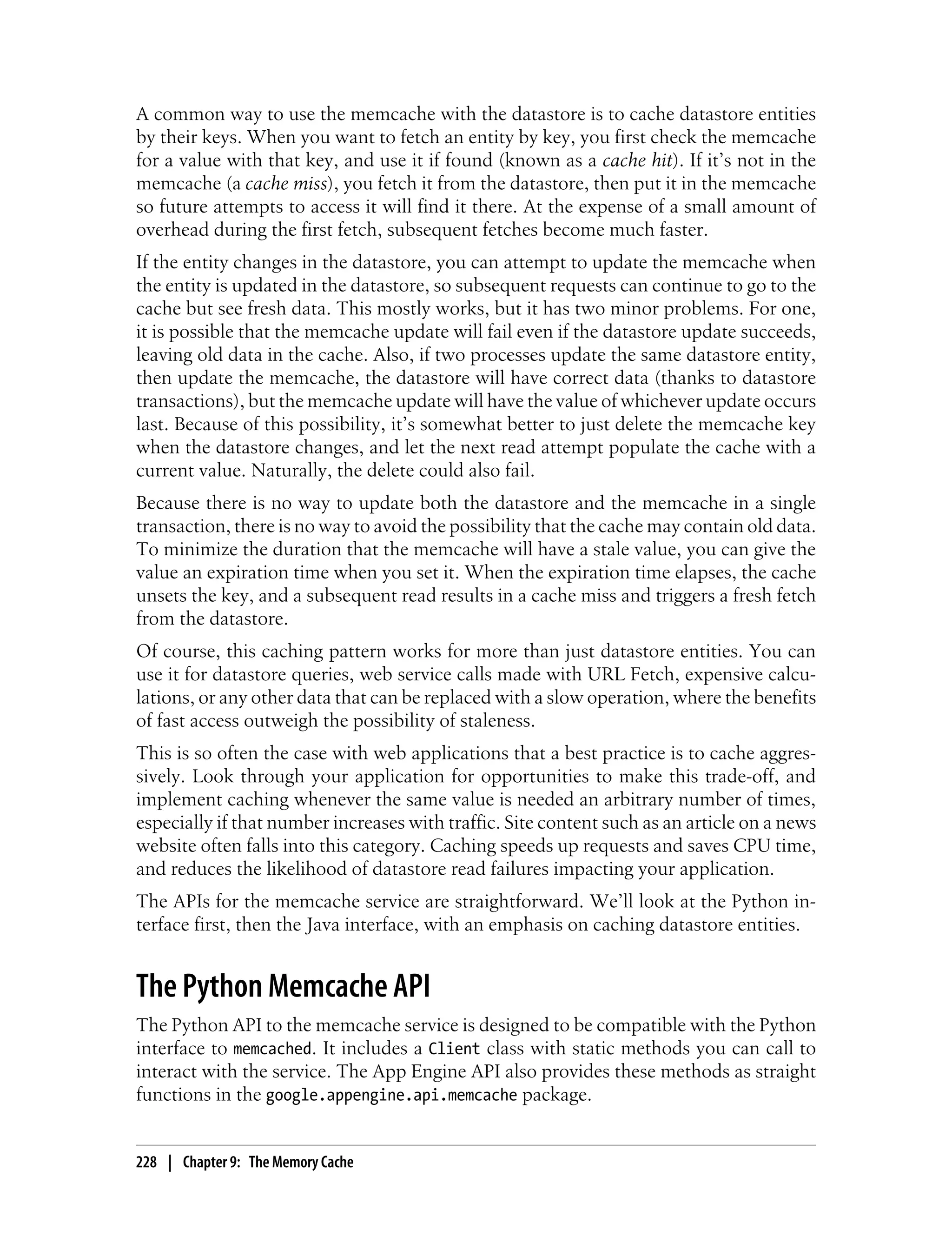 A common way to use the memcache with the datastore is to cache datastore entities
by their keys. When you want to fetch an entity by key, you first check the memcache
for a value with that key, and use it if found (known as a cache hit). If it’s not in the
memcache (a cache miss), you fetch it from the datastore, then put it in the memcache
so future attempts to access it will find it there. At the expense of a small amount of
overhead during the first fetch, subsequent fetches become much faster.
If the entity changes in the datastore, you can attempt to update the memcache when
the entity is updated in the datastore, so subsequent requests can continue to go to the
cache but see fresh data. This mostly works, but it has two minor problems. For one,
it is possible that the memcache update will fail even if the datastore update succeeds,
leaving old data in the cache. Also, if two processes update the same datastore entity,
then update the memcache, the datastore will have correct data (thanks to datastore
transactions), but the memcache update will have the value of whichever update occurs
last. Because of this possibility, it’s somewhat better to just delete the memcache key
when the datastore changes, and let the next read attempt populate the cache with a
current value. Naturally, the delete could also fail.
Because there is no way to update both the datastore and the memcache in a single
transaction, there is no way to avoid the possibility that the cache may contain old data.
To minimize the duration that the memcache will have a stale value, you can give the
value an expiration time when you set it. When the expiration time elapses, the cache
unsets the key, and a subsequent read results in a cache miss and triggers a fresh fetch
from the datastore.
Of course, this caching pattern works for more than just datastore entities. You can
use it for datastore queries, web service calls made with URL Fetch, expensive calcu-
lations, or any other data that can be replaced with a slow operation, where the benefits
of fast access outweigh the possibility of staleness.
This is so often the case with web applications that a best practice is to cache aggres-
sively. Look through your application for opportunities to make this trade-off, and
implement caching whenever the same value is needed an arbitrary number of times,
especially if that number increases with traffic. Site content such as an article on a news
website often falls into this category. Caching speeds up requests and saves CPU time,
and reduces the likelihood of datastore read failures impacting your application.
The APIs for the memcache service are straightforward. We’ll look at the Python in-
terface first, then the Java interface, with an emphasis on caching datastore entities.


The Python Memcache API
The Python API to the memcache service is designed to be compatible with the Python
interface to memcached. It includes a Client class with static methods you can call to
interact with the service. The App Engine API also provides these methods as straight
functions in the google.appengine.api.memcache package.


228 | Chapter 9: The Memory Cache
 