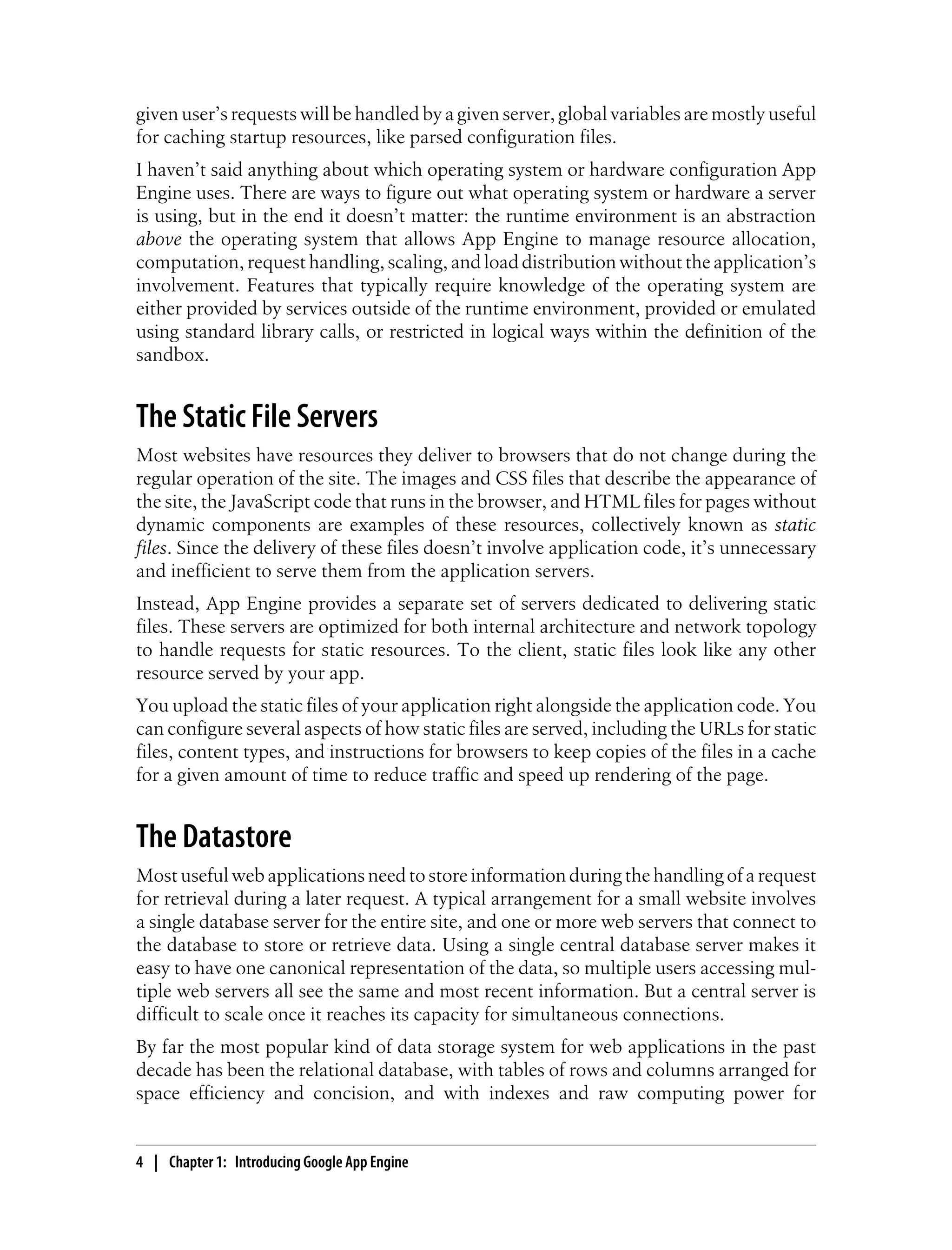 given user’s requests will be handled by a given server, global variables are mostly useful
for caching startup resources, like parsed configuration files.
I haven’t said anything about which operating system or hardware configuration App
Engine uses. There are ways to figure out what operating system or hardware a server
is using, but in the end it doesn’t matter: the runtime environment is an abstraction
above the operating system that allows App Engine to manage resource allocation,
computation, request handling, scaling, and load distribution without the application’s
involvement. Features that typically require knowledge of the operating system are
either provided by services outside of the runtime environment, provided or emulated
using standard library calls, or restricted in logical ways within the definition of the
sandbox.


The Static File Servers
Most websites have resources they deliver to browsers that do not change during the
regular operation of the site. The images and CSS files that describe the appearance of
the site, the JavaScript code that runs in the browser, and HTML files for pages without
dynamic components are examples of these resources, collectively known as static
files. Since the delivery of these files doesn’t involve application code, it’s unnecessary
and inefficient to serve them from the application servers.
Instead, App Engine provides a separate set of servers dedicated to delivering static
files. These servers are optimized for both internal architecture and network topology
to handle requests for static resources. To the client, static files look like any other
resource served by your app.
You upload the static files of your application right alongside the application code. You
can configure several aspects of how static files are served, including the URLs for static
files, content types, and instructions for browsers to keep copies of the files in a cache
for a given amount of time to reduce traffic and speed up rendering of the page.


The Datastore
Most useful web applications need to store information during the handling of a request
for retrieval during a later request. A typical arrangement for a small website involves
a single database server for the entire site, and one or more web servers that connect to
the database to store or retrieve data. Using a single central database server makes it
easy to have one canonical representation of the data, so multiple users accessing mul-
tiple web servers all see the same and most recent information. But a central server is
difficult to scale once it reaches its capacity for simultaneous connections.
By far the most popular kind of data storage system for web applications in the past
decade has been the relational database, with tables of rows and columns arranged for
space efficiency and concision, and with indexes and raw computing power for


4 | Chapter 1: Introducing Google App Engine
 