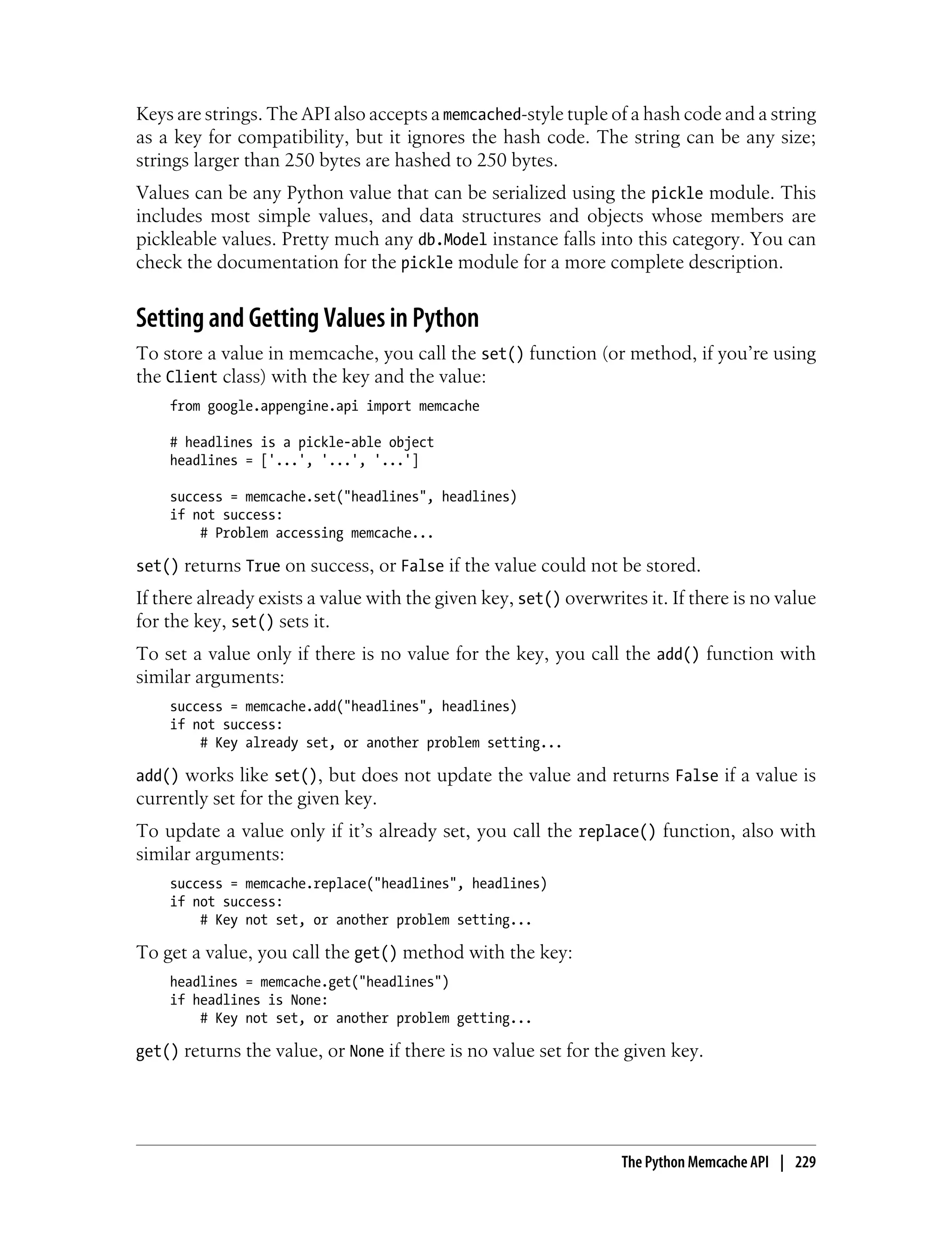 Keys are strings. The API also accepts a memcached-style tuple of a hash code and a string
as a key for compatibility, but it ignores the hash code. The string can be any size;
strings larger than 250 bytes are hashed to 250 bytes.
Values can be any Python value that can be serialized using the pickle module. This
includes most simple values, and data structures and objects whose members are
pickleable values. Pretty much any db.Model instance falls into this category. You can
check the documentation for the pickle module for a more complete description.


Setting and Getting Values in Python
To store a value in memcache, you call the set() function (or method, if you’re using
the Client class) with the key and the value:
    from google.appengine.api import memcache

    # headlines is a pickle-able object
    headlines = ['...', '...', '...']

    success = memcache.set("headlines", headlines)
    if not success:
        # Problem accessing memcache...

set() returns True on success, or False if the value could not be stored.
If there already exists a value with the given key, set() overwrites it. If there is no value
for the key, set() sets it.
To set a value only if there is no value for the key, you call the add() function with
similar arguments:
    success = memcache.add("headlines", headlines)
    if not success:
        # Key already set, or another problem setting...

add() works like set(), but does not update the value and returns False if a value is
currently set for the given key.
To update a value only if it’s already set, you call the replace() function, also with
similar arguments:
    success = memcache.replace("headlines", headlines)
    if not success:
        # Key not set, or another problem setting...

To get a value, you call the get() method with the key:
    headlines = memcache.get("headlines")
    if headlines is None:
        # Key not set, or another problem getting...

get() returns the value, or None if there is no value set for the given key.




                                                                  The Python Memcache API | 229
 