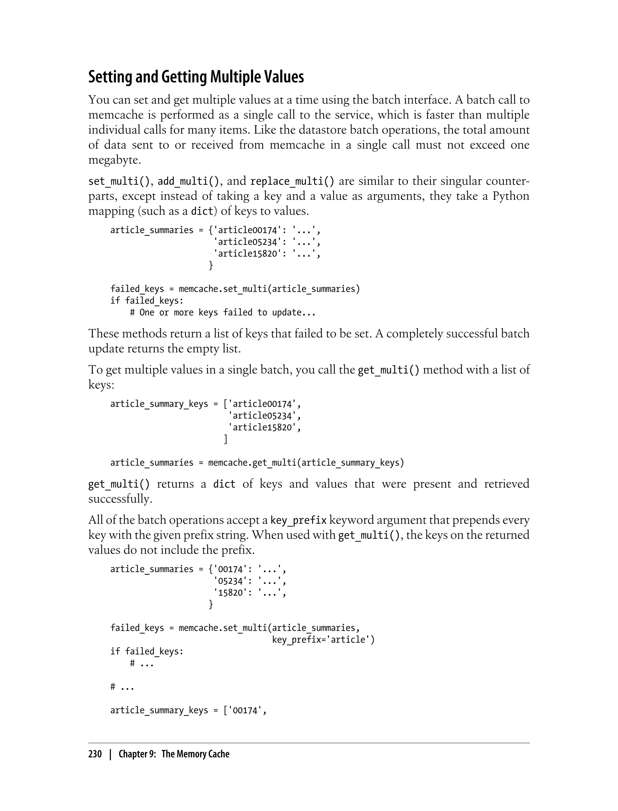 Setting and Getting Multiple Values
You can set and get multiple values at a time using the batch interface. A batch call to
memcache is performed as a single call to the service, which is faster than multiple
individual calls for many items. Like the datastore batch operations, the total amount
of data sent to or received from memcache in a single call must not exceed one
megabyte.
set_multi(), add_multi(), and replace_multi() are similar to their singular counter-
parts, except instead of taking a key and a value as arguments, they take a Python
mapping (such as a dict) of keys to values.
     article_summaries = {'article00174': '...',
                           'article05234': '...',
                           'article15820': '...',
                         }

     failed_keys = memcache.set_multi(article_summaries)
     if failed_keys:
         # One or more keys failed to update...

These methods return a list of keys that failed to be set. A completely successful batch
update returns the empty list.
To get multiple values in a single batch, you call the get_multi() method with a list of
keys:
     article_summary_keys = ['article00174',
                              'article05234',
                              'article15820',
                            ]

     article_summaries = memcache.get_multi(article_summary_keys)

get_multi() returns a dict of keys and values that were present and retrieved
successfully.
All of the batch operations accept a key_prefix keyword argument that prepends every
key with the given prefix string. When used with get_multi(), the keys on the returned
values do not include the prefix.
     article_summaries = {'00174': '...',
                           '05234': '...',
                           '15820': '...',
                         }

     failed_keys = memcache.set_multi(article_summaries,
                                      key_prefix='article')
     if failed_keys:
         # ...

     # ...

     article_summary_keys = ['00174',



230 | Chapter 9: The Memory Cache
 