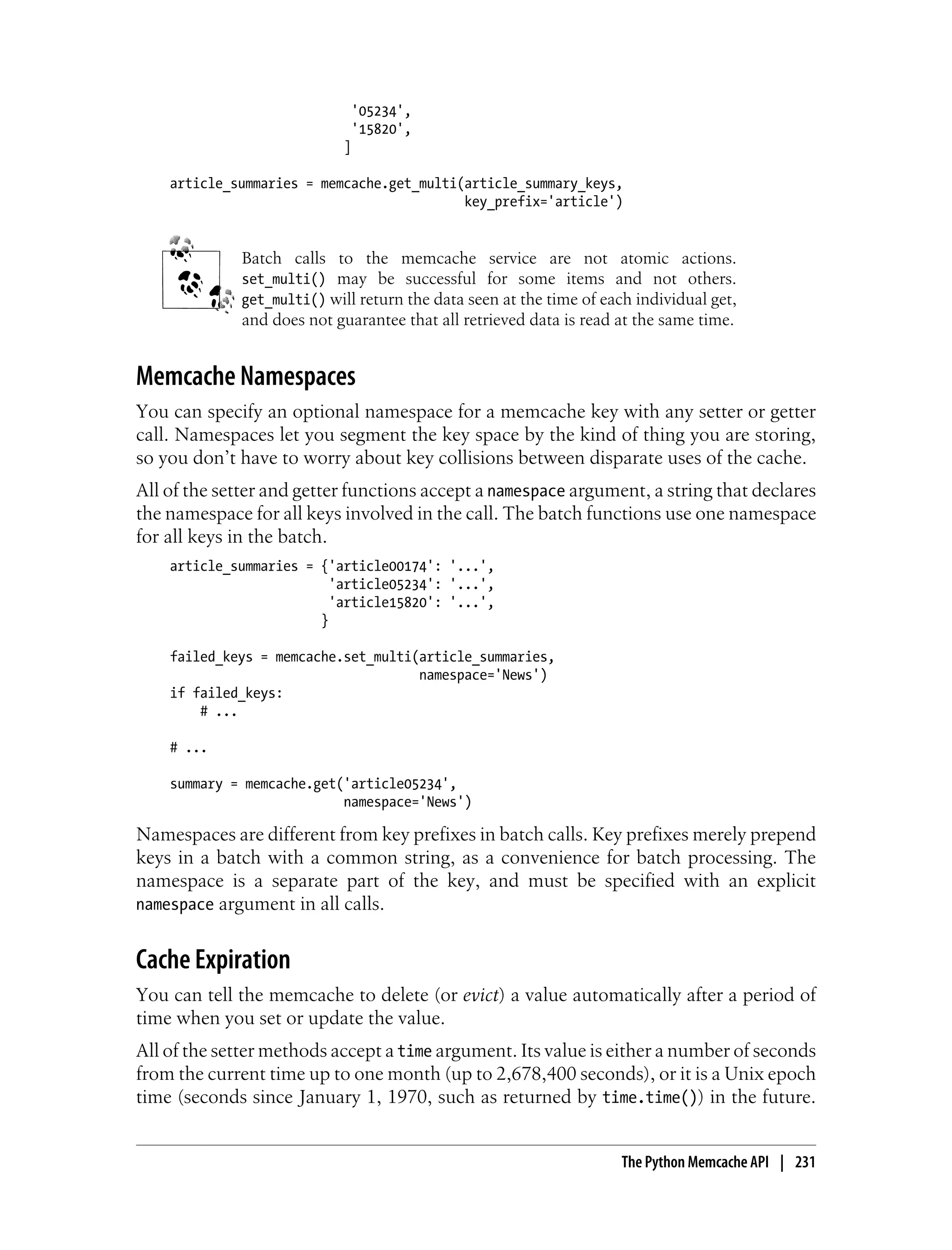 '05234',
                             '15820',
                            ]

    article_summaries = memcache.get_multi(article_summary_keys,
                                           key_prefix='article')


             Batch calls to the memcache service are not atomic actions.
             set_multi() may be successful for some items and not others.
             get_multi() will return the data seen at the time of each individual get,
             and does not guarantee that all retrieved data is read at the same time.


Memcache Namespaces
You can specify an optional namespace for a memcache key with any setter or getter
call. Namespaces let you segment the key space by the kind of thing you are storing,
so you don’t have to worry about key collisions between disparate uses of the cache.
All of the setter and getter functions accept a namespace argument, a string that declares
the namespace for all keys involved in the call. The batch functions use one namespace
for all keys in the batch.
    article_summaries = {'article00174': '...',
                          'article05234': '...',
                          'article15820': '...',
                        }

    failed_keys = memcache.set_multi(article_summaries,
                                     namespace='News')
    if failed_keys:
        # ...

    # ...

    summary = memcache.get('article05234',
                           namespace='News')

Namespaces are different from key prefixes in batch calls. Key prefixes merely prepend
keys in a batch with a common string, as a convenience for batch processing. The
namespace is a separate part of the key, and must be specified with an explicit
namespace argument in all calls.


Cache Expiration
You can tell the memcache to delete (or evict) a value automatically after a period of
time when you set or update the value.
All of the setter methods accept a time argument. Its value is either a number of seconds
from the current time up to one month (up to 2,678,400 seconds), or it is a Unix epoch
time (seconds since January 1, 1970, such as returned by time.time()) in the future.


                                                                     The Python Memcache API | 231
 