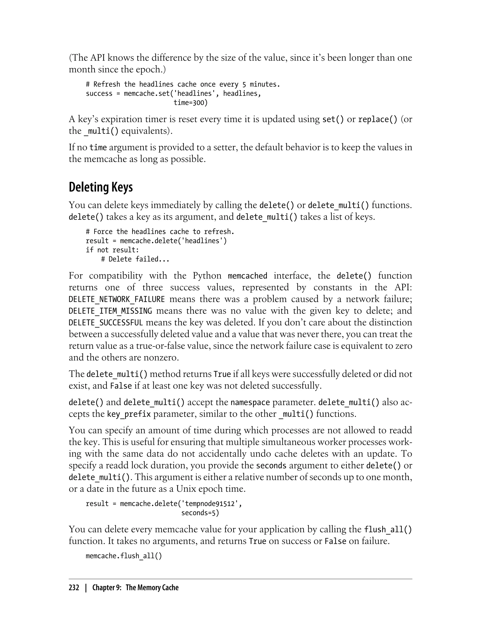 (The API knows the difference by the size of the value, since it’s been longer than one
month since the epoch.)
     # Refresh the headlines cache once every 5 minutes.
     success = memcache.set('headlines', headlines,
                            time=300)

A key’s expiration timer is reset every time it is updated using set() or replace() (or
the _multi() equivalents).
If no time argument is provided to a setter, the default behavior is to keep the values in
the memcache as long as possible.


Deleting Keys
You can delete keys immediately by calling the delete() or delete_multi() functions.
delete() takes a key as its argument, and delete_multi() takes a list of keys.
     # Force the headlines cache to refresh.
     result = memcache.delete('headlines')
     if not result:
         # Delete failed...

For compatibility with the Python memcached interface, the delete() function
returns one of three success values, represented by constants in the API:
DELETE_NETWORK_FAILURE means there was a problem caused by a network failure;
DELETE_ITEM_MISSING means there was no value with the given key to delete; and
DELETE_SUCCESSFUL means the key was deleted. If you don’t care about the distinction
between a successfully deleted value and a value that was never there, you can treat the
return value as a true-or-false value, since the network failure case is equivalent to zero
and the others are nonzero.
The delete_multi() method returns True if all keys were successfully deleted or did not
exist, and False if at least one key was not deleted successfully.
delete() and delete_multi() accept the namespace parameter. delete_multi() also ac-
cepts the key_prefix parameter, similar to the other _multi() functions.
You can specify an amount of time during which processes are not allowed to readd
the key. This is useful for ensuring that multiple simultaneous worker processes work-
ing with the same data do not accidentally undo cache deletes with an update. To
specify a readd lock duration, you provide the seconds argument to either delete() or
delete_multi(). This argument is either a relative number of seconds up to one month,
or a date in the future as a Unix epoch time.
     result = memcache.delete('tempnode91512',
                              seconds=5)

You can delete every memcache value for your application by calling the flush_all()
function. It takes no arguments, and returns True on success or False on failure.
     memcache.flush_all()



232 | Chapter 9: The Memory Cache
 