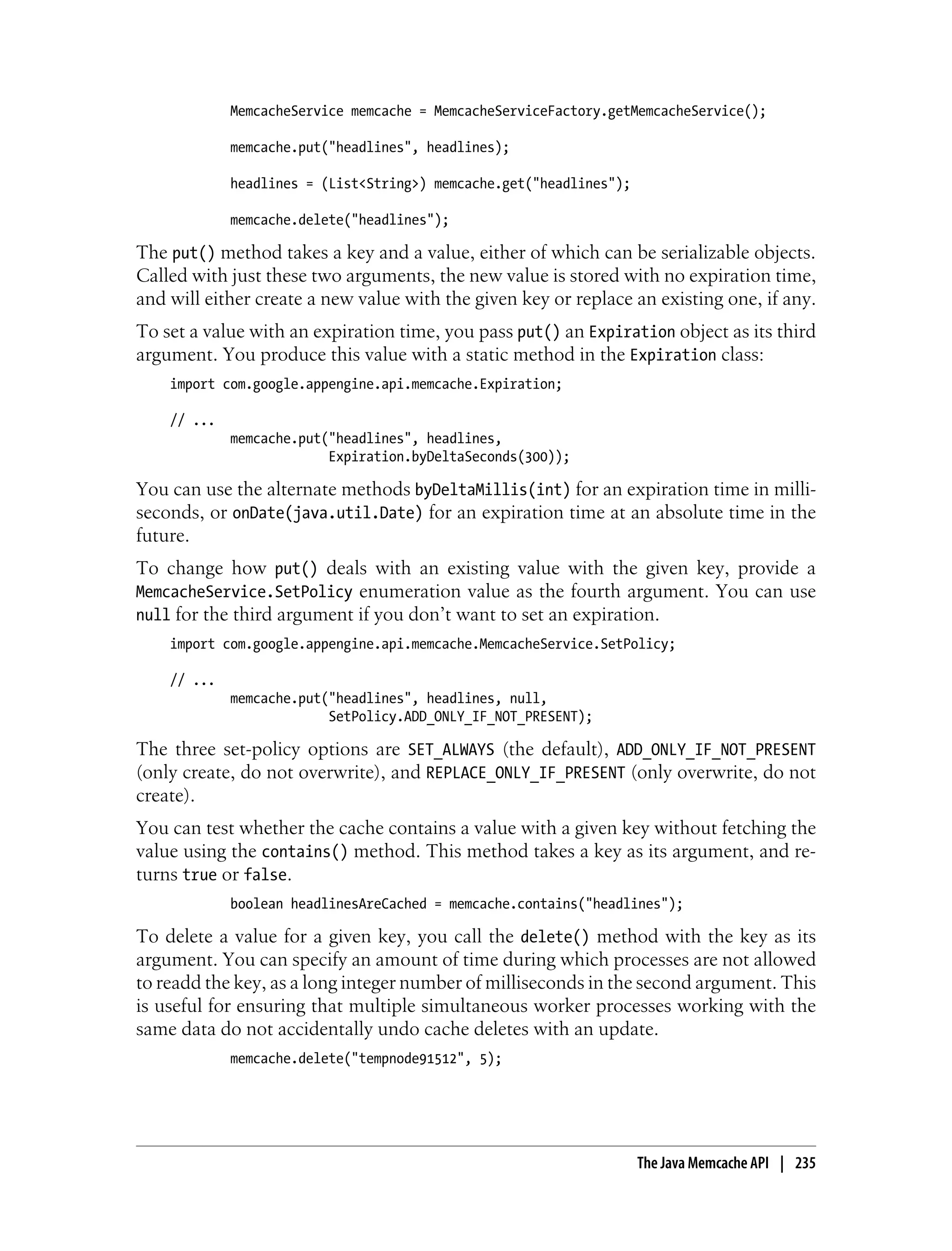 MemcacheService memcache = MemcacheServiceFactory.getMemcacheService();

             memcache.put("headlines", headlines);

             headlines = (List<String>) memcache.get("headlines");

             memcache.delete("headlines");

The put() method takes a key and a value, either of which can be serializable objects.
Called with just these two arguments, the new value is stored with no expiration time,
and will either create a new value with the given key or replace an existing one, if any.
To set a value with an expiration time, you pass put() an Expiration object as its third
argument. You produce this value with a static method in the Expiration class:
    import com.google.appengine.api.memcache.Expiration;

    // ...
             memcache.put("headlines", headlines,
                          Expiration.byDeltaSeconds(300));

You can use the alternate methods byDeltaMillis(int) for an expiration time in milli-
seconds, or onDate(java.util.Date) for an expiration time at an absolute time in the
future.
To change how put() deals with an existing value with the given key, provide a
MemcacheService.SetPolicy enumeration value as the fourth argument. You can use
null for the third argument if you don’t want to set an expiration.
    import com.google.appengine.api.memcache.MemcacheService.SetPolicy;

    // ...
             memcache.put("headlines", headlines, null,
                          SetPolicy.ADD_ONLY_IF_NOT_PRESENT);

The three set-policy options are SET_ALWAYS (the default), ADD_ONLY_IF_NOT_PRESENT
(only create, do not overwrite), and REPLACE_ONLY_IF_PRESENT (only overwrite, do not
create).
You can test whether the cache contains a value with a given key without fetching the
value using the contains() method. This method takes a key as its argument, and re-
turns true or false.
             boolean headlinesAreCached = memcache.contains("headlines");

To delete a value for a given key, you call the delete() method with the key as its
argument. You can specify an amount of time during which processes are not allowed
to readd the key, as a long integer number of milliseconds in the second argument. This
is useful for ensuring that multiple simultaneous worker processes working with the
same data do not accidentally undo cache deletes with an update.
             memcache.delete("tempnode91512", 5);




                                                                     The Java Memcache API | 235
 