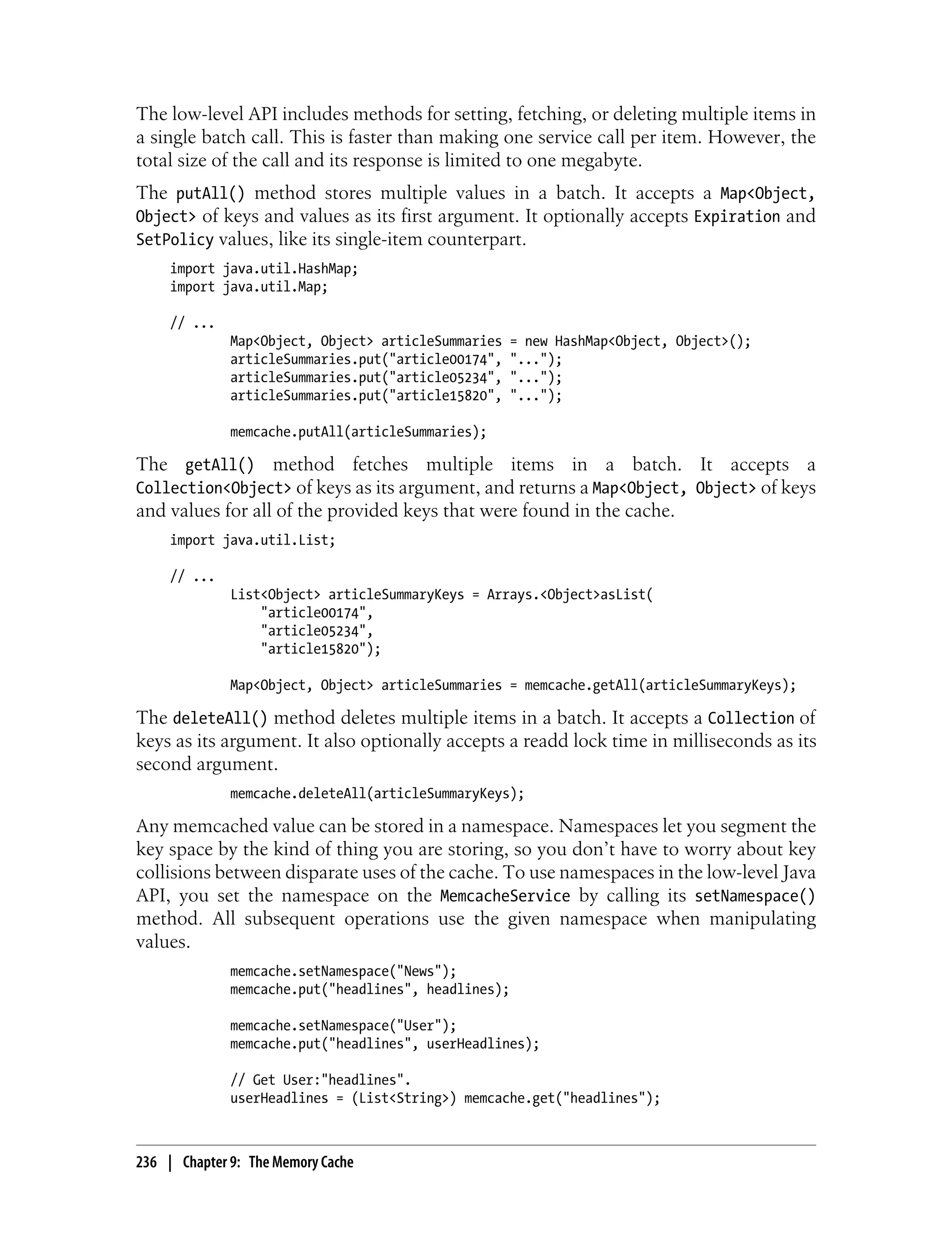 The low-level API includes methods for setting, fetching, or deleting multiple items in
a single batch call. This is faster than making one service call per item. However, the
total size of the call and its response is limited to one megabyte.
The putAll() method stores multiple values in a batch. It accepts a Map<Object,
Object> of keys and values as its first argument. It optionally accepts Expiration and
SetPolicy values, like its single-item counterpart.
     import java.util.HashMap;
     import java.util.Map;

     // ...
              Map<Object, Object> articleSummaries    = new HashMap<Object, Object>();
              articleSummaries.put("article00174",    "...");
              articleSummaries.put("article05234",    "...");
              articleSummaries.put("article15820",    "...");

              memcache.putAll(articleSummaries);

The getAll() method fetches multiple items in a batch. It accepts a
Collection<Object> of keys as its argument, and returns a Map<Object, Object> of keys
and values for all of the provided keys that were found in the cache.
     import java.util.List;

     // ...
              List<Object> articleSummaryKeys = Arrays.<Object>asList(
                  "article00174",
                  "article05234",
                  "article15820");

              Map<Object, Object> articleSummaries = memcache.getAll(articleSummaryKeys);

The deleteAll() method deletes multiple items in a batch. It accepts a Collection of
keys as its argument. It also optionally accepts a readd lock time in milliseconds as its
second argument.
              memcache.deleteAll(articleSummaryKeys);

Any memcached value can be stored in a namespace. Namespaces let you segment the
key space by the kind of thing you are storing, so you don’t have to worry about key
collisions between disparate uses of the cache. To use namespaces in the low-level Java
API, you set the namespace on the MemcacheService by calling its setNamespace()
method. All subsequent operations use the given namespace when manipulating
values.
              memcache.setNamespace("News");
              memcache.put("headlines", headlines);

              memcache.setNamespace("User");
              memcache.put("headlines", userHeadlines);

              // Get User:"headlines".
              userHeadlines = (List<String>) memcache.get("headlines");



236 | Chapter 9: The Memory Cache
 