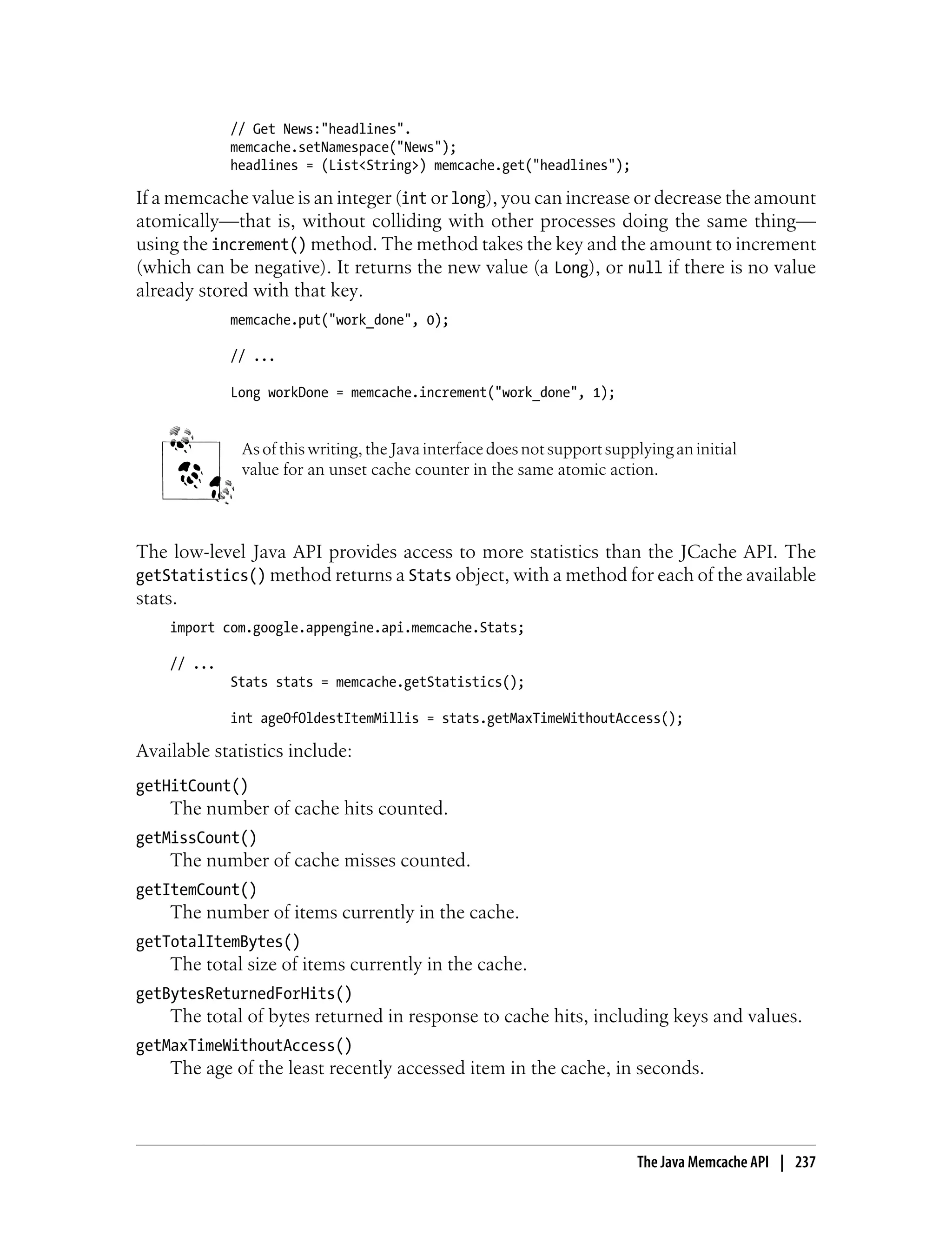 // Get News:"headlines".
             memcache.setNamespace("News");
             headlines = (List<String>) memcache.get("headlines");

If a memcache value is an integer (int or long), you can increase or decrease the amount
atomically—that is, without colliding with other processes doing the same thing—
using the increment() method. The method takes the key and the amount to increment
(which can be negative). It returns the new value (a Long), or null if there is no value
already stored with that key.
             memcache.put("work_done", 0);

             // ...

             Long workDone = memcache.increment("work_done", 1);


              As of this writing, the Java interface does not support supplying an initial
              value for an unset cache counter in the same atomic action.



The low-level Java API provides access to more statistics than the JCache API. The
getStatistics() method returns a Stats object, with a method for each of the available
stats.
    import com.google.appengine.api.memcache.Stats;

    // ...
             Stats stats = memcache.getStatistics();

             int ageOfOldestItemMillis = stats.getMaxTimeWithoutAccess();

Available statistics include:
getHitCount()
    The number of cache hits counted.
getMissCount()
    The number of cache misses counted.
getItemCount()
    The number of items currently in the cache.
getTotalItemBytes()
    The total size of items currently in the cache.
getBytesReturnedForHits()
    The total of bytes returned in response to cache hits, including keys and values.
getMaxTimeWithoutAccess()
    The age of the least recently accessed item in the cache, in seconds.



                                                                          The Java Memcache API | 237
 