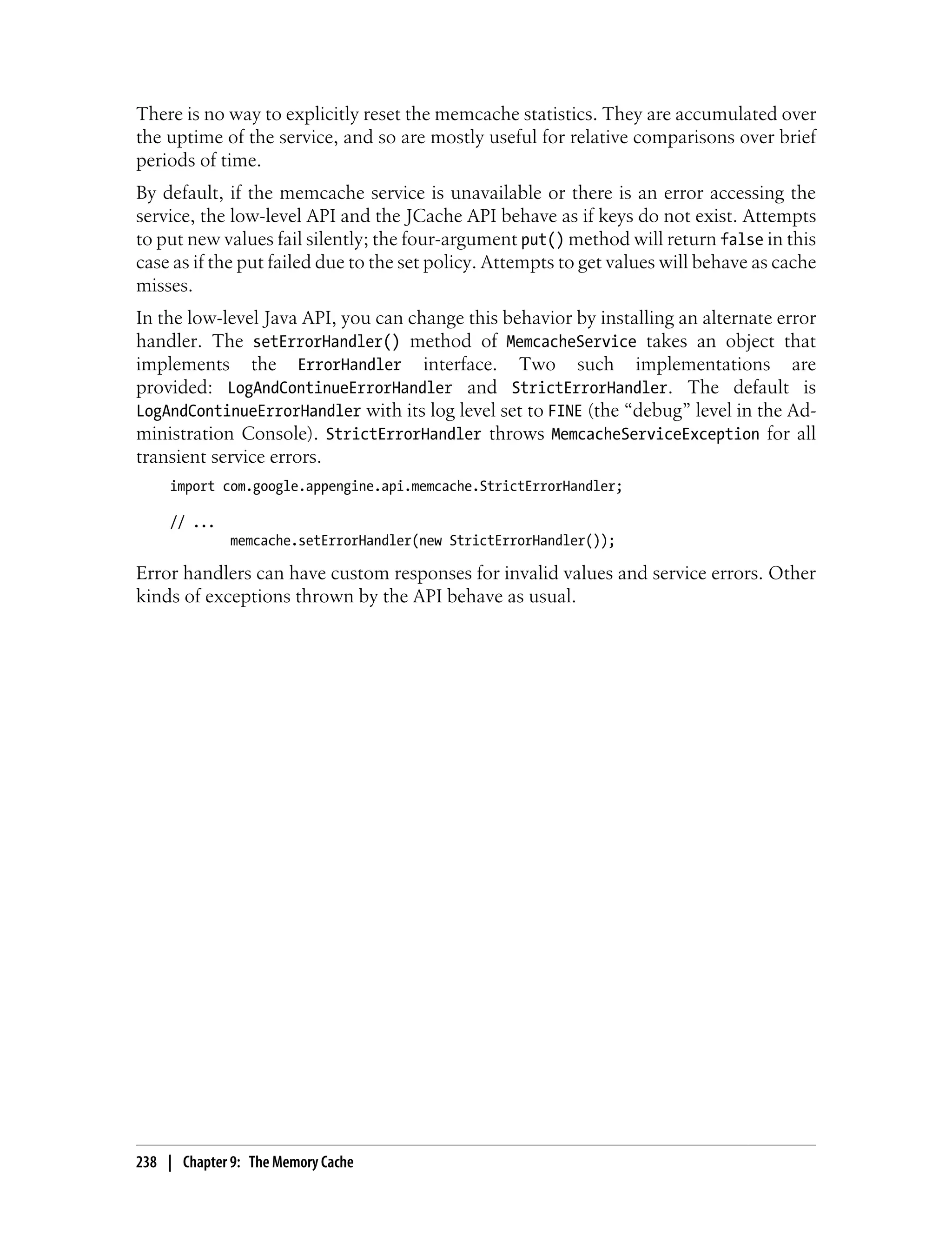 There is no way to explicitly reset the memcache statistics. They are accumulated over
the uptime of the service, and so are mostly useful for relative comparisons over brief
periods of time.
By default, if the memcache service is unavailable or there is an error accessing the
service, the low-level API and the JCache API behave as if keys do not exist. Attempts
to put new values fail silently; the four-argument put() method will return false in this
case as if the put failed due to the set policy. Attempts to get values will behave as cache
misses.
In the low-level Java API, you can change this behavior by installing an alternate error
handler. The setErrorHandler() method of MemcacheService takes an object that
implements the ErrorHandler interface. Two such implementations are
provided: LogAndContinueErrorHandler and StrictErrorHandler. The default is
LogAndContinueErrorHandler with its log level set to FINE (the “debug” level in the Ad-
ministration Console). StrictErrorHandler throws MemcacheServiceException for all
transient service errors.
     import com.google.appengine.api.memcache.StrictErrorHandler;

     // ...
              memcache.setErrorHandler(new StrictErrorHandler());

Error handlers can have custom responses for invalid values and service errors. Other
kinds of exceptions thrown by the API behave as usual.




238 | Chapter 9: The Memory Cache
 