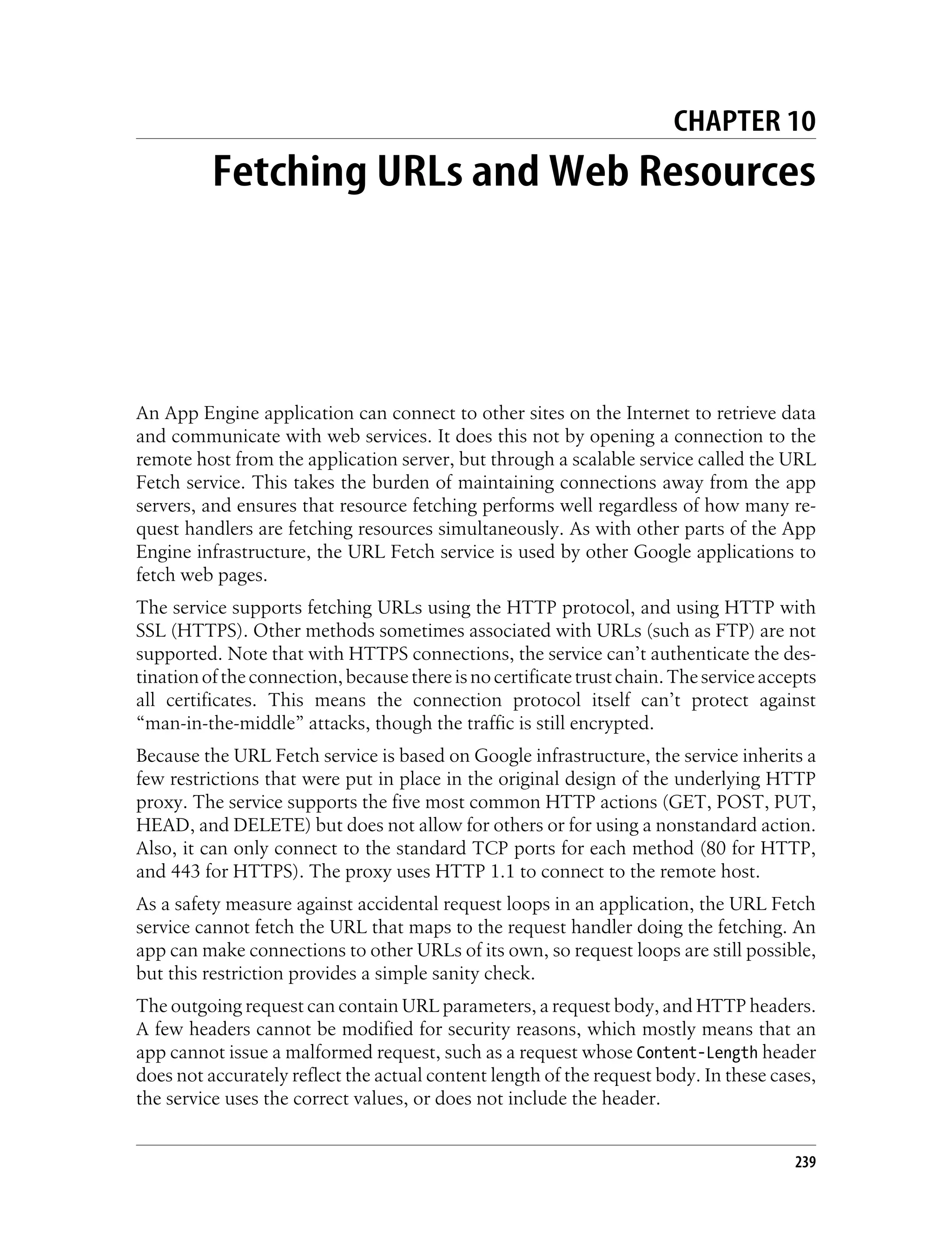 CHAPTER 10
          Fetching URLs and Web Resources




An App Engine application can connect to other sites on the Internet to retrieve data
and communicate with web services. It does this not by opening a connection to the
remote host from the application server, but through a scalable service called the URL
Fetch service. This takes the burden of maintaining connections away from the app
servers, and ensures that resource fetching performs well regardless of how many re-
quest handlers are fetching resources simultaneously. As with other parts of the App
Engine infrastructure, the URL Fetch service is used by other Google applications to
fetch web pages.
The service supports fetching URLs using the HTTP protocol, and using HTTP with
SSL (HTTPS). Other methods sometimes associated with URLs (such as FTP) are not
supported. Note that with HTTPS connections, the service can’t authenticate the des-
tination of the connection, because there is no certificate trust chain. The service accepts
all certificates. This means the connection protocol itself can’t protect against
“man-in-the-middle” attacks, though the traffic is still encrypted.
Because the URL Fetch service is based on Google infrastructure, the service inherits a
few restrictions that were put in place in the original design of the underlying HTTP
proxy. The service supports the five most common HTTP actions (GET, POST, PUT,
HEAD, and DELETE) but does not allow for others or for using a nonstandard action.
Also, it can only connect to the standard TCP ports for each method (80 for HTTP,
and 443 for HTTPS). The proxy uses HTTP 1.1 to connect to the remote host.
As a safety measure against accidental request loops in an application, the URL Fetch
service cannot fetch the URL that maps to the request handler doing the fetching. An
app can make connections to other URLs of its own, so request loops are still possible,
but this restriction provides a simple sanity check.
The outgoing request can contain URL parameters, a request body, and HTTP headers.
A few headers cannot be modified for security reasons, which mostly means that an
app cannot issue a malformed request, such as a request whose Content-Length header
does not accurately reflect the actual content length of the request body. In these cases,
the service uses the correct values, or does not include the header.


                                                                                         239
 