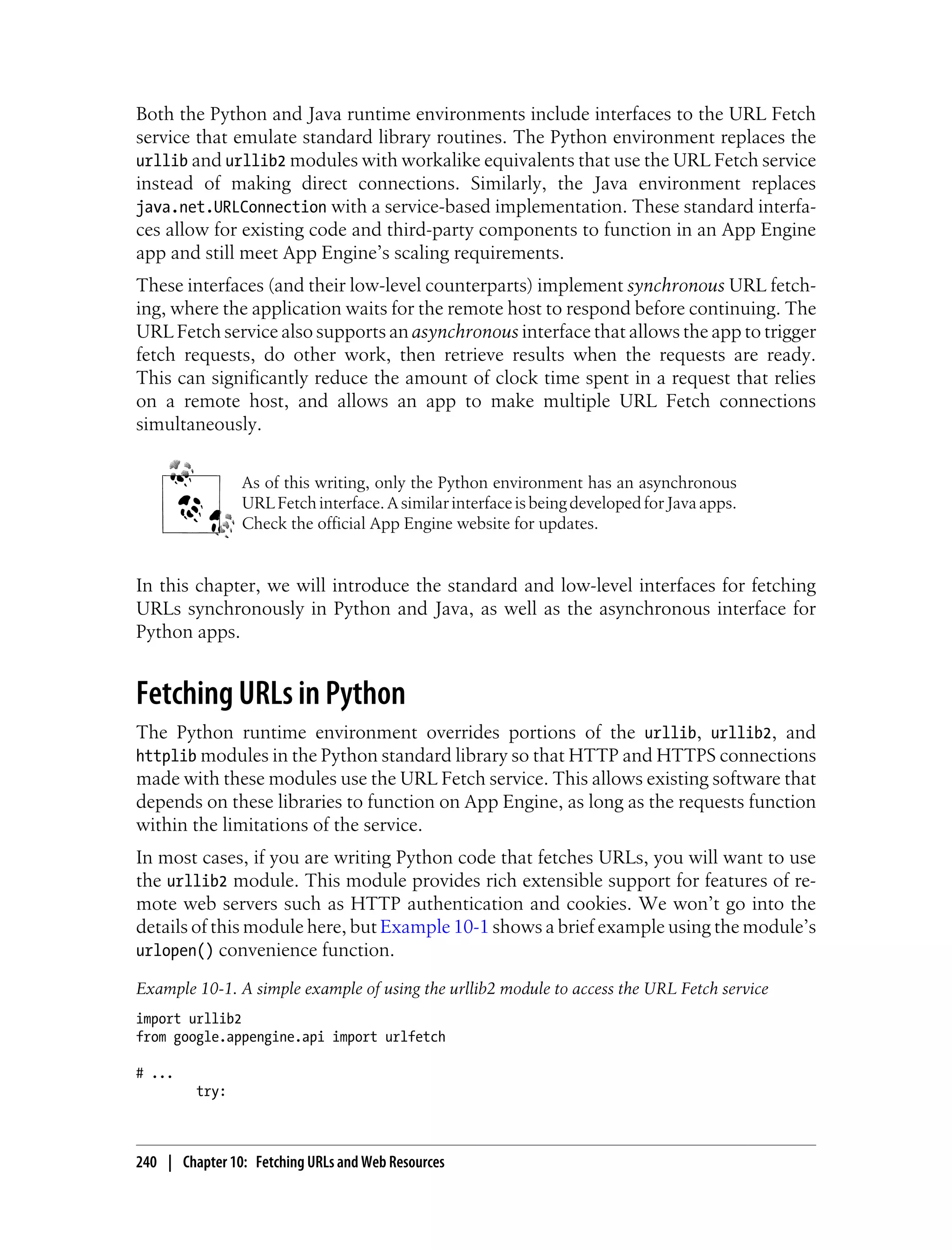 Both the Python and Java runtime environments include interfaces to the URL Fetch
service that emulate standard library routines. The Python environment replaces the
urllib and urllib2 modules with workalike equivalents that use the URL Fetch service
instead of making direct connections. Similarly, the Java environment replaces
java.net.URLConnection with a service-based implementation. These standard interfa-
ces allow for existing code and third-party components to function in an App Engine
app and still meet App Engine’s scaling requirements.
These interfaces (and their low-level counterparts) implement synchronous URL fetch-
ing, where the application waits for the remote host to respond before continuing. The
URL Fetch service also supports an asynchronous interface that allows the app to trigger
fetch requests, do other work, then retrieve results when the requests are ready.
This can significantly reduce the amount of clock time spent in a request that relies
on a remote host, and allows an app to make multiple URL Fetch connections
simultaneously.


                As of this writing, only the Python environment has an asynchronous
                URL Fetch interface. A similar interface is being developed for Java apps.
                Check the official App Engine website for updates.


In this chapter, we will introduce the standard and low-level interfaces for fetching
URLs synchronously in Python and Java, as well as the asynchronous interface for
Python apps.


Fetching URLs in Python
The Python runtime environment overrides portions of the urllib, urllib2, and
httplib modules in the Python standard library so that HTTP and HTTPS connections
made with these modules use the URL Fetch service. This allows existing software that
depends on these libraries to function on App Engine, as long as the requests function
within the limitations of the service.
In most cases, if you are writing Python code that fetches URLs, you will want to use
the urllib2 module. This module provides rich extensible support for features of re-
mote web servers such as HTTP authentication and cookies. We won’t go into the
details of this module here, but Example 10-1 shows a brief example using the module’s
urlopen() convenience function.

Example 10-1. A simple example of using the urllib2 module to access the URL Fetch service
import urllib2
from google.appengine.api import urlfetch

# ...
         try:



240 | Chapter 10: Fetching URLs and Web Resources
 