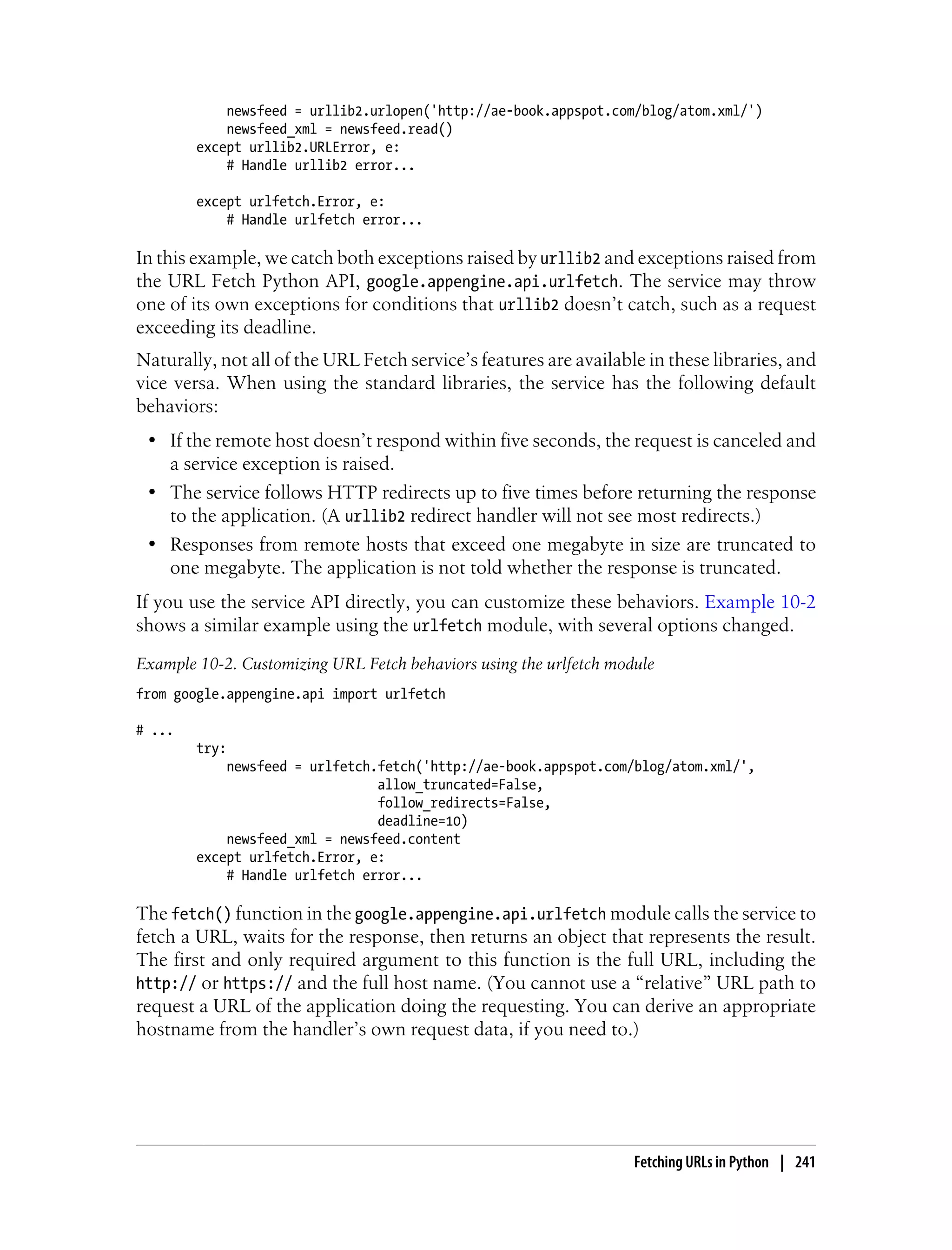 newsfeed = urllib2.urlopen('http://ae-book.appspot.com/blog/atom.xml/')
            newsfeed_xml = newsfeed.read()
        except urllib2.URLError, e:
            # Handle urllib2 error...

        except urlfetch.Error, e:
            # Handle urlfetch error...

In this example, we catch both exceptions raised by urllib2 and exceptions raised from
the URL Fetch Python API, google.appengine.api.urlfetch. The service may throw
one of its own exceptions for conditions that urllib2 doesn’t catch, such as a request
exceeding its deadline.
Naturally, not all of the URL Fetch service’s features are available in these libraries, and
vice versa. When using the standard libraries, the service has the following default
behaviors:
 • If the remote host doesn’t respond within five seconds, the request is canceled and
   a service exception is raised.
 • The service follows HTTP redirects up to five times before returning the response
   to the application. (A urllib2 redirect handler will not see most redirects.)
 • Responses from remote hosts that exceed one megabyte in size are truncated to
   one megabyte. The application is not told whether the response is truncated.
If you use the service API directly, you can customize these behaviors. Example 10-2
shows a similar example using the urlfetch module, with several options changed.
Example 10-2. Customizing URL Fetch behaviors using the urlfetch module
from google.appengine.api import urlfetch

# ...
        try:
            newsfeed = urlfetch.fetch('http://ae-book.appspot.com/blog/atom.xml/',
                                allow_truncated=False,
                                follow_redirects=False,
                                deadline=10)
            newsfeed_xml = newsfeed.content
        except urlfetch.Error, e:
            # Handle urlfetch error...

The fetch() function in the google.appengine.api.urlfetch module calls the service to
fetch a URL, waits for the response, then returns an object that represents the result.
The first and only required argument to this function is the full URL, including the
http:// or https:// and the full host name. (You cannot use a “relative” URL path to
request a URL of the application doing the requesting. You can derive an appropriate
hostname from the handler’s own request data, if you need to.)




                                                                    Fetching URLs in Python | 241
 