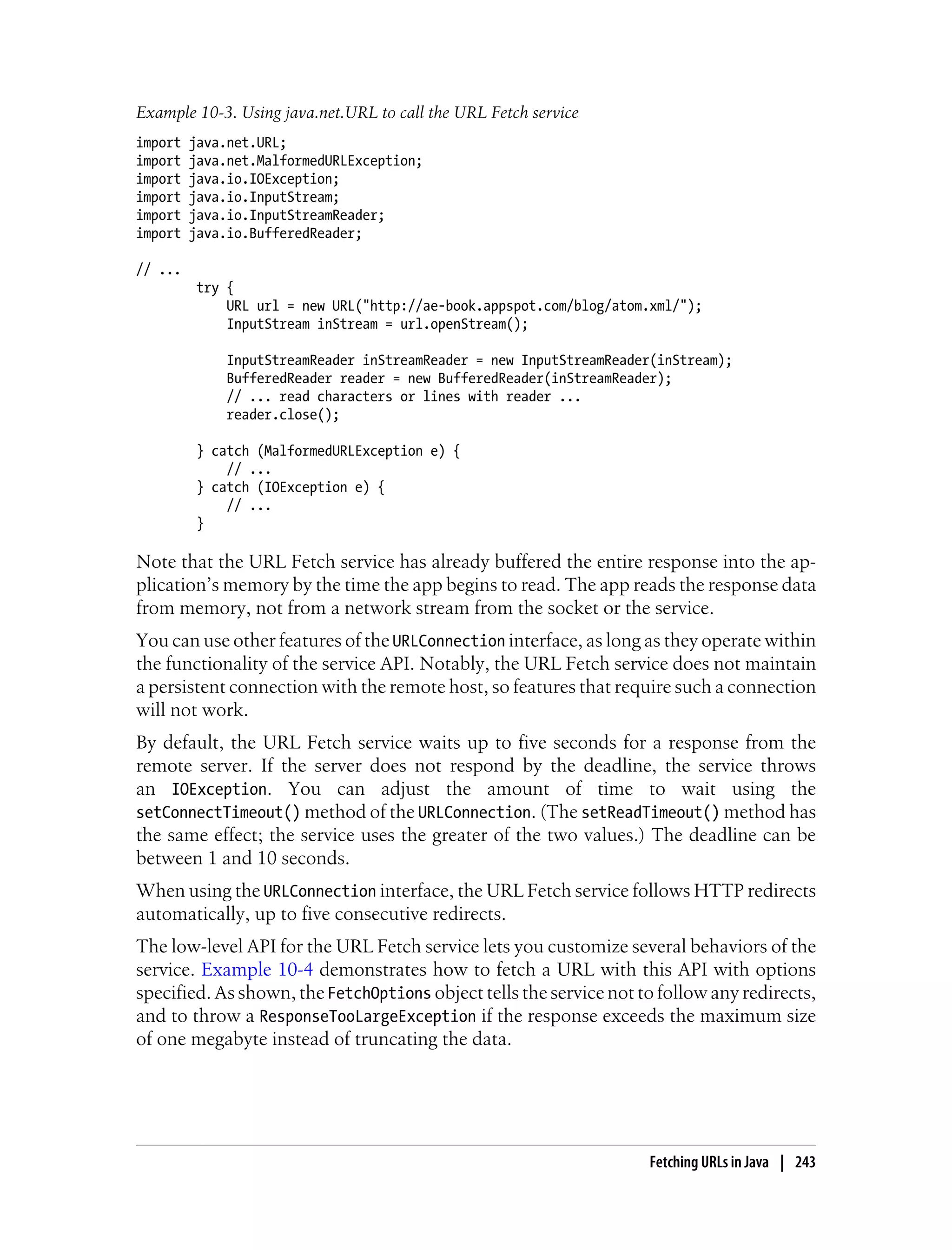 Example 10-3. Using java.net.URL to call the URL Fetch service
import   java.net.URL;
import   java.net.MalformedURLException;
import   java.io.IOException;
import   java.io.InputStream;
import   java.io.InputStreamReader;
import   java.io.BufferedReader;

// ...
          try {
              URL url = new URL("http://ae-book.appspot.com/blog/atom.xml/");
              InputStream inStream = url.openStream();

              InputStreamReader inStreamReader = new InputStreamReader(inStream);
              BufferedReader reader = new BufferedReader(inStreamReader);
              // ... read characters or lines with reader ...
              reader.close();

          } catch (MalformedURLException e) {
              // ...
          } catch (IOException e) {
              // ...
          }

Note that the URL Fetch service has already buffered the entire response into the ap-
plication’s memory by the time the app begins to read. The app reads the response data
from memory, not from a network stream from the socket or the service.
You can use other features of the URLConnection interface, as long as they operate within
the functionality of the service API. Notably, the URL Fetch service does not maintain
a persistent connection with the remote host, so features that require such a connection
will not work.
By default, the URL Fetch service waits up to five seconds for a response from the
remote server. If the server does not respond by the deadline, the service throws
an IOException. You can adjust the amount of time to wait using the
setConnectTimeout() method of the URLConnection. (The setReadTimeout() method has
the same effect; the service uses the greater of the two values.) The deadline can be
between 1 and 10 seconds.
When using the URLConnection interface, the URL Fetch service follows HTTP redirects
automatically, up to five consecutive redirects.
The low-level API for the URL Fetch service lets you customize several behaviors of the
service. Example 10-4 demonstrates how to fetch a URL with this API with options
specified. As shown, the FetchOptions object tells the service not to follow any redirects,
and to throw a ResponseTooLargeException if the response exceeds the maximum size
of one megabyte instead of truncating the data.




                                                                      Fetching URLs in Java | 243
 