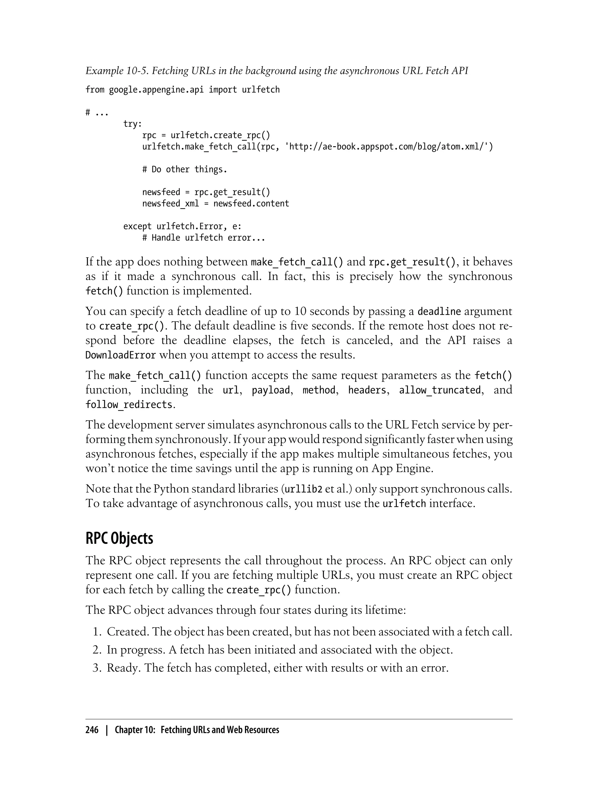 Example 10-5. Fetching URLs in the background using the asynchronous URL Fetch API
from google.appengine.api import urlfetch

# ...
         try:
              rpc = urlfetch.create_rpc()
              urlfetch.make_fetch_call(rpc, 'http://ae-book.appspot.com/blog/atom.xml/')

              # Do other things.

              newsfeed = rpc.get_result()
              newsfeed_xml = newsfeed.content

         except urlfetch.Error, e:
             # Handle urlfetch error...

If the app does nothing between make_fetch_call() and rpc.get_result(), it behaves
as if it made a synchronous call. In fact, this is precisely how the synchronous
fetch() function is implemented.
You can specify a fetch deadline of up to 10 seconds by passing a deadline argument
to create_rpc(). The default deadline is five seconds. If the remote host does not re-
spond before the deadline elapses, the fetch is canceled, and the API raises a
DownloadError when you attempt to access the results.
The make_fetch_call() function accepts the same request parameters as the fetch()
function, including the url, payload, method, headers, allow_truncated, and
follow_redirects.
The development server simulates asynchronous calls to the URL Fetch service by per-
forming them synchronously. If your app would respond significantly faster when using
asynchronous fetches, especially if the app makes multiple simultaneous fetches, you
won’t notice the time savings until the app is running on App Engine.
Note that the Python standard libraries (urllib2 et al.) only support synchronous calls.
To take advantage of asynchronous calls, you must use the urlfetch interface.


RPC Objects
The RPC object represents the call throughout the process. An RPC object can only
represent one call. If you are fetching multiple URLs, you must create an RPC object
for each fetch by calling the create_rpc() function.
The RPC object advances through four states during its lifetime:
 1. Created. The object has been created, but has not been associated with a fetch call.
 2. In progress. A fetch has been initiated and associated with the object.
 3. Ready. The fetch has completed, either with results or with an error.




246 | Chapter 10: Fetching URLs and Web Resources
 
