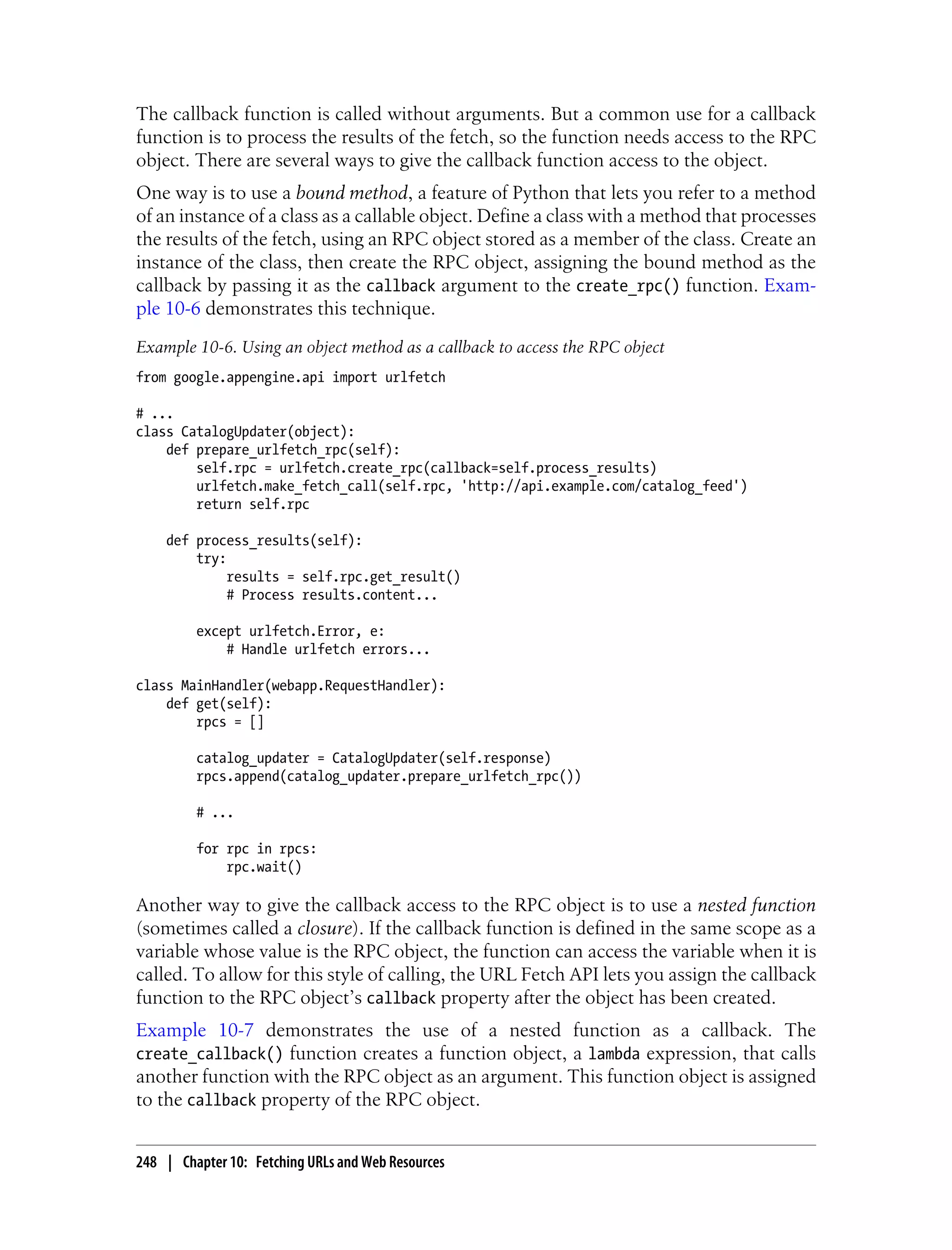 The callback function is called without arguments. But a common use for a callback
function is to process the results of the fetch, so the function needs access to the RPC
object. There are several ways to give the callback function access to the object.
One way is to use a bound method, a feature of Python that lets you refer to a method
of an instance of a class as a callable object. Define a class with a method that processes
the results of the fetch, using an RPC object stored as a member of the class. Create an
instance of the class, then create the RPC object, assigning the bound method as the
callback by passing it as the callback argument to the create_rpc() function. Exam-
ple 10-6 demonstrates this technique.
Example 10-6. Using an object method as a callback to access the RPC object
from google.appengine.api import urlfetch

# ...
class CatalogUpdater(object):
    def prepare_urlfetch_rpc(self):
        self.rpc = urlfetch.create_rpc(callback=self.process_results)
        urlfetch.make_fetch_call(self.rpc, 'http://api.example.com/catalog_feed')
        return self.rpc

    def process_results(self):
        try:
             results = self.rpc.get_result()
             # Process results.content...

         except urlfetch.Error, e:
             # Handle urlfetch errors...

class MainHandler(webapp.RequestHandler):
    def get(self):
        rpcs = []

         catalog_updater = CatalogUpdater(self.response)
         rpcs.append(catalog_updater.prepare_urlfetch_rpc())

         # ...

         for rpc in rpcs:
             rpc.wait()

Another way to give the callback access to the RPC object is to use a nested function
(sometimes called a closure). If the callback function is defined in the same scope as a
variable whose value is the RPC object, the function can access the variable when it is
called. To allow for this style of calling, the URL Fetch API lets you assign the callback
function to the RPC object’s callback property after the object has been created.
Example 10-7 demonstrates the use of a nested function as a callback. The
create_callback() function creates a function object, a lambda expression, that calls
another function with the RPC object as an argument. This function object is assigned
to the callback property of the RPC object.


248 | Chapter 10: Fetching URLs and Web Resources
 